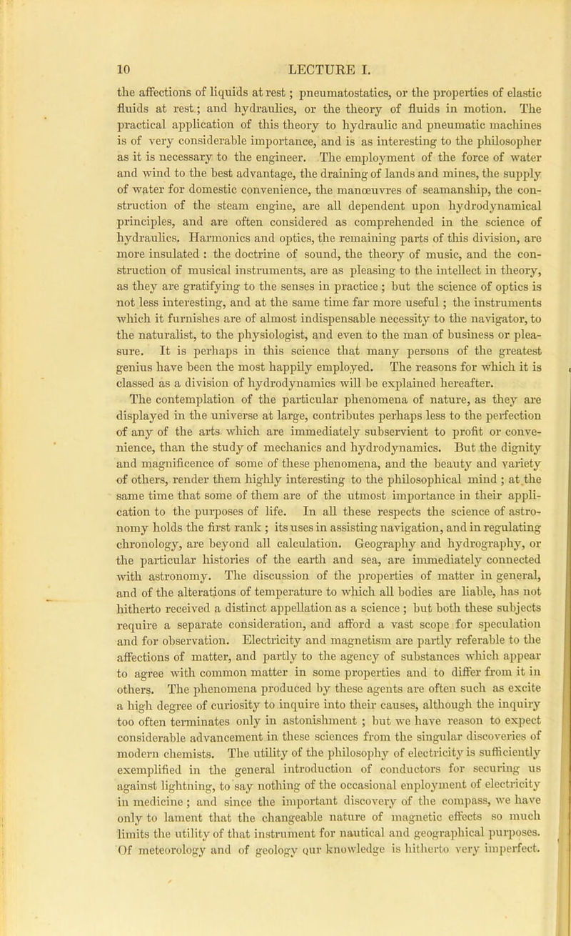 the affections of liquids at rest; pneumatostatics, or the propeities of elastic fluids at rest ; and hydraulics, or the theory of fluids in motion. The practical application of this theory to hydraulic and pneumatic machines is of very considerable importance, and is as interesting to the philosopher as it is necessary to the engineer. The emplojunent of the force of water and wind to the best advantage, the draining of lands and mines, the supply of water for domestic convenience, the manoeu'Na-es of seamanship, the con- struction of the steam engine, are all dependent upon hydrodynamical principles, and are often considered as comprehended in the science of hydrauUcs. Harmonics and optics, the remaining parts of this division, are more insulated : the doctrine of sound, the theory of music, and the con- struction of musical instruments, are as pleasing to the intellect in theory, as they are gratifying to the senses in practice ; but the science of optics is not less interesting, and at the same time far more useful; the instruments which it furnishes are of almost indispensable necessity to the naHgator, to the naturalist, to the physiologist, and even to the man of business or plea- sure. It is perhaps in this science that many persons of the greatest genius have been the most happily employed. The reasons for which it is classed as a division of hydrodynamics will be explained hereafter. The contemplation of the particular phenomena of nature, as they are displayed in the universe at large, contributes perhaps less to the perfection of any of the arts which are immediately subservient to profit or conve- nience, than the study of mechanics and hydrodynamics. But the dignity and magnificence of some of these phenomena, and the beauty and variety of others, render them higlily interesting to the philosophical mind ; at .the same time that some of them are of the utmost importance in their appli- cation to the purposes of life. In all these respects the science of astro- nomy holds the first rank ; its uses in assisting navigation, and in regulating chronology, are beyond all calculation. Geography and hydrography, or the particular histories of the earth and sea, are immediately connected with astronomy. The discussion of the properties of matter in general, and of the alterations of temperatui-e to which all bodies are liable, has not Ixitherto received a distinct appellation as a science ; but botli these subjects require a separate consideration, and alFord a vast scope for speculation and for observation. Electricity and magnetism are partly referable to the affections of matter, and partly to the agency of substances which appear to agree with common matter in some properties and to differ from it in others. The phenomena produced by these agents are often such as excite a high degree of curiosity to inquire into their causes, although the inquiry too often teiTninates only in astonishment ; but we have reason to expect considerable advancement in these sciences from the singular discoveries of modern chemists. The utility of the philosophy of electricitj'^ is sufficiently exemplified in the general introduction of conductors for securing us against lightning, to say nothing of the occasional enployment of electricity in medicine; and since the important discovery of the compass, we have only to lament that the cliangeable nature of magnetic effects so much limits the utility of tluit instrument for nautical and geographical purposes. Of meteorology and of geology gur knowledge is liitlierto very imperfect.