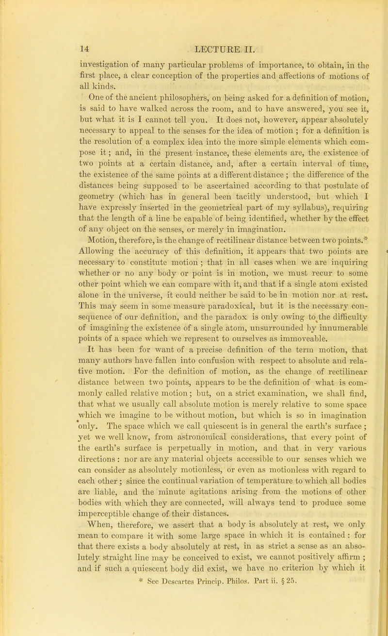 investigation of many particular problems of importance, to obtain, in the first place, a clear conception of the properties and affections of motions of all kinds. One of the ancient philosophers, on being asked for a definition of motion, is said to have walked across the room, and to have answered, you see it, but what it is I cannot tell you. It does not, however, appear absolutely necessary to appeal to the senses for the idea of motion ; for a definition is the resolution of a complex idea into the more simple elements which com- pose it; and, in the present instance, these elements are, the existence of two points at a certain distance, and, after a certain interval of time, the existence of the same points at a different distance ; the difference of the distances being supposed to be ascertained according to that postulate of geometry (which has in general been tacitly understood, but which I have expressly inserted in the geometrical part of my syllabus), requiring that the length of a line be capable of being identified, whether by the effect of any object on the senses, or merely in imagination. Motion, therefore, is the change of rectilinear distance between two points.* Allowing the accuracy of this definition, it appears that two points are necessary to constitute motion ; that in aU cases when we are inquiring whether or no any body or point is in motion, we must recur to some other point which we can compare with it, and that if a single atom existed alone in the universe, it could neither be said to be in motion nor at rest. This may seem in some measure paradoxical, but it is the necessary con- sequence of our definition, and the paradox is only owing to^the difficulty of imagining the existence of a single atom, unsurrounded by innumerable points of a space which we represent to ourselves as immoveable. It has been for want of a precise definition of the term motion, that many authors have fallen into confusion with respect to absolute and rela- tive motion. For the definition of motion, as the change of rectihnear distance between two points, appears to be the definition of what is com- monly called relative motion; but, on a strict examination, we shall find, that what we usually caU absolute motion is merely relative to some space which we imagine to be without motion, but which is so in imagination only. The space which we call quiescent is in general the earth’s surface; yet we well know, from astronomical considerations, that every point of the earth’s surface is perpetually in motion, and that in very various directions : nor are any material objects accessible to our senses which we can consider as absolutely motionless, or even as motionless with regard to each other; since the continual variation of temperature to which all bodies arc liable, and the minute agitations arising from the motions of other bodies with which they are connected, will alwa3'^s tend to jn-oduce some imperceptil)le change of their distances. When, therefore, we assert that a body is absolutely at rest, we only mean to compare it with some large space in which it is contained : for that there exists a body absolutely at rest, in as strict a sense as an abso- lutely straight line may be conceived to exist, we cannot positively affirm ; and if such a quiescent body did exist, we have no criterion bj^ which it * See Descartes I’rincip. Philos. Part ii. §25.