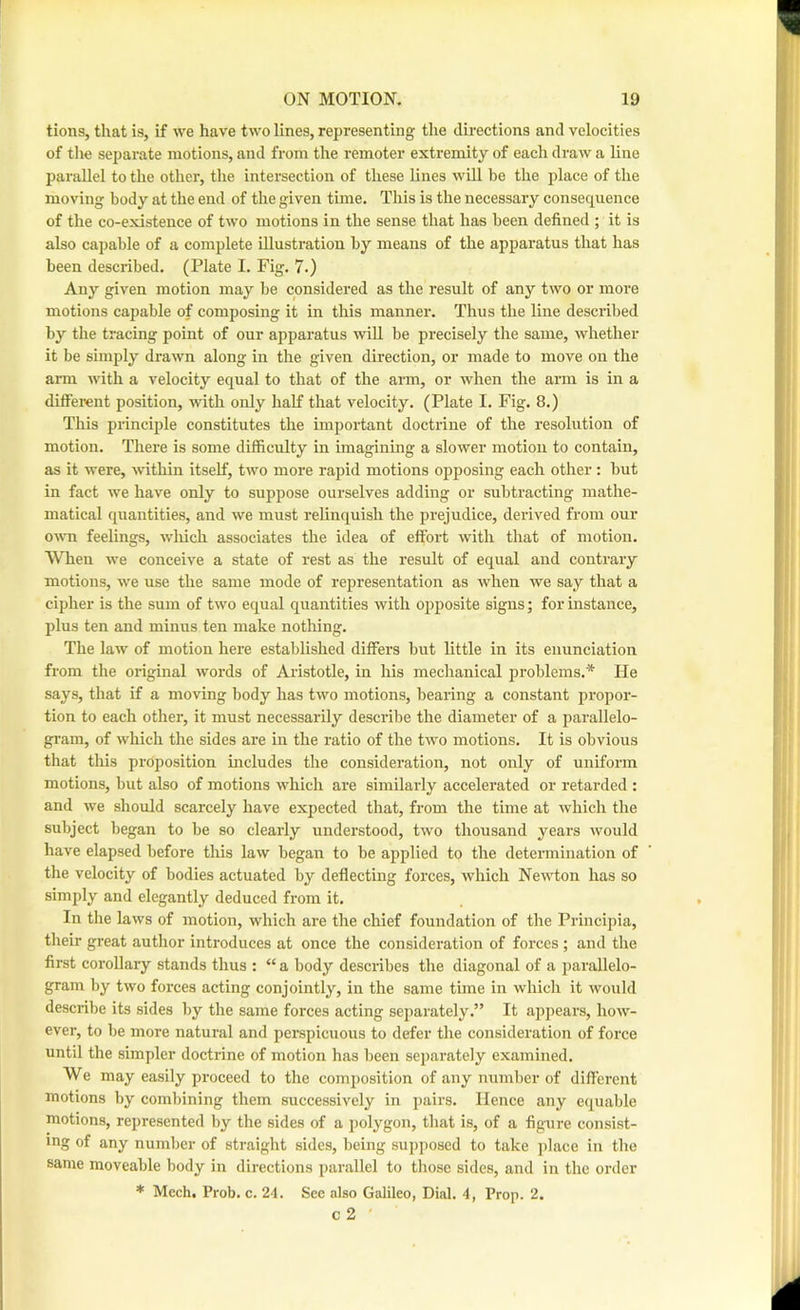 tions, that is, if we have two lines, representing the directions and velocities of the separate motions, and from the remoter extremity of each draAv a line parallel to the other, the intersection of these lines will be the place of the moving body at the end of the given time. This is the necessary consequence of the co-existence of two motions in the sense that has been defined ; it is also capable of a complete illustration by means of the apparatus that has been described. (Plate I. Fig. 7.) Any given motion may be considered as the result of any two or more motions capable of composing it in this manner. Thus the line described by the tracing point of our apparatus will be precisely the same, whether it be simply drawn along in the given direction, or made to move on the arm with a velocity equal to that of the arm, or when the arm is in a different position, with only half that velocity. (Plate I. Fig. 8.) This principle constitutes the important doctrine of the resolution of motion. There is some difficulty in imagining a slower motion to contain, as it were, within itself, two more rapid motions opposing each other; but in fact we have only to suppose ourselves adding or subtracting mathe- matical quantities, and we must relinquish the prejudice, derived from our o^^^l feelings, wliich associates the idea of effort with that of motion. When we coirceive a state of rest as the result of equal aud contrary motions, we use the same mode of representation as when we say that a cipher is the sum of two equal quantities with opposite signs; for instance, plus ten and minus ten make nothing. The law of motion here established differs but little in its enunciation from the original words of Aristotle, in his mechanical problems.* He says, that if a moving body has two motions, bearing a constant propor- tion to each other, it must necessarily describe the diameter of a parallelo- gram, of which the sides are in the ratio of the two motions. It is obvious that this proposition includes the consideration, not only of uniform motions, but also of motions which are similarly accelerated or retarded : and we should scarcely have expected that, from the time at which the subject began to be so clearly understood, two thousand years would have elapsed before this law began to be applied to the determination of the velocity of bodies actuated by deflecting forces, which Newton has so simply and elegantly deduced from it. In the laws of motion, which are the chief foundation of the Principia, their great author introduces at once the consideration of forces ; and the first corollary stands thus : “ a body describes the diagonal of a parallelo- gram by two forces acting conjointly, in the same time in which it would describe its sides by the same forces acting separately.” It appears, how- ever, to be more natural and perspicuous to defer the consideration of force until the simpler doctrine of motion has been separately examined. We may easily proceed to the composition of any number of different motions by combining them successively in pairs. Hence any equable motions, represented by the sides of a polygon, that is, of a figure consist- ing of any number of straight sides, being supposed to take place in the same moveable body in directions parallel to those sides, and in the order * Mech, Prob. c. 24. See also Galileo, Dial. 4, Prop. 2. c2 '