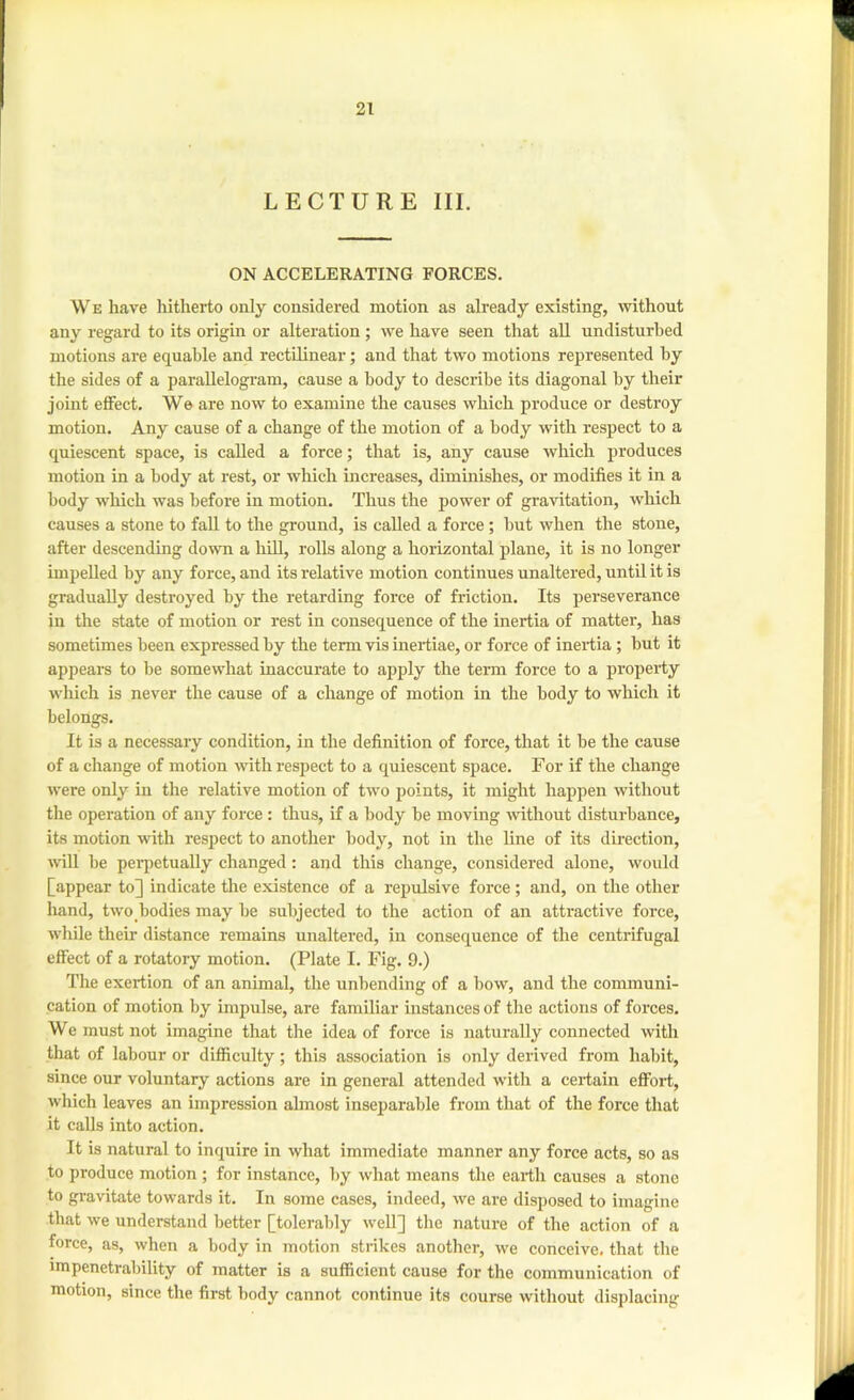 LECTURE III. ON ACCELERATING FORCES. W E have liitherto only considered motion as already existing, without any regard to its origin or alteration ; we have seen that all undisturbed motions are equable and rectilinear; and that two motions represented by the sides of a parallelogram, cause a body to describe its diagonal by their joint effect. We are now to examine the causes which produce or destroy motion. Any cause of a change of the motion of a body with respect to a quiescent space, is called a force; that is, any cause which produces motion in a body at rest, or which increases, diminishes, or modifies it in a body which was before in motion. Thus the power of gravitation, which causes a stone to fall to the ground, is called a force; but when the stone, after descending down a hUl, rolls along a horizontal plane, it is no longer impelled by any force, and its relative motion continues unaltered, until it is gradually destroyed by the retarding force of friction. Its perseverance in the state of motion or rest in consequence of the inertia of matter, has sometimes been expressed by the term vis inertiae, or force of inertia; but it appears to be somewhat inaccurate to apply the term force to a property which is never the cause of a change of motion in the body to which it belongs. It is a necessary condition, in the definition of force, that it be the cause of a change of motion with respect to a quiescent space. For if the change were only in the relative motion of two points, it might happen without the operation of any force: thus, if a body be moving Avithout disturbance, its motion with respect to another body, not in the line of its direction, will be peiqietually changed: and this change, considered alone, would [appear to] indicate the existence of a repulsive force; and, on the other hand, two bodies may be subjected to the action of an attractive force, while their distance remains nnaltered, in consequence of the centrifugal effect of a rotatory motion. (Plate I. Fig. 9.) Tlie exertion of an animal, the unbending of a bow, and the communi- cation of motion by impulse, are familiar instances of the actions of forces. We must not imagine that the idea of force is naturally connected with that of labour or difficulty; this association is only derived from habit, since our voluntary actions are in general attended with a certain effort, which leaves an impression ahnost inseparable from that of the force that it calls into action. It is natural to inquire in what immediate manner any force acts, so as to produce motion ; for instance, by what means the earth causes a stone to gravitate towards it. In some cases, indeed, we are disposed to imagine that we understand better [tolerably well] the nature of the action of a force, as, when a body in motion strikes another, we conceive, that the impenetrability of matter is a sufficient cause for the communication of motion, since the first body cannot continue its course without displacing