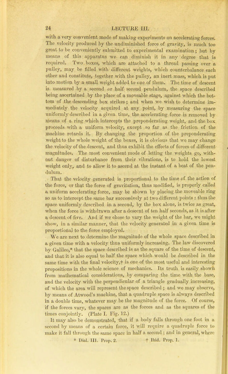 with a very convenient mode of making experiments on accelerating forces. The velocity produced hy the undiminished force of gravity, is much too great to he conveniently submitted to experimental examination ; hut hy means of this apparatus we can diminish it in any degi-ee that is required. Two boxes, which are attached to a thread passing over a pulley, may he filled with different weights, which counterbalance each other and constitute, together with the pulley, an inert mass, which is put into motion by a small weight added to one of them. The time of descent is measured by a second or half second pendulum, the space described being ascertained by the place of a moveable stage, against which the bot- tom of the descending box strikes ; and when we wish to determine im- mediately the velocity acquired at any point, by measuring the space unifonnly described in a given time, the accelerating force is removed by means of a ring which intercepts the preponderating weight, and the box proceeds with a uniform velocity, except so far as the friction of the machine retards it. By changing the proportion of the preponderating weight to the whole weight of the boxes, it is obvious that we may change the velocity of the descent, and thus exhibit the effects of forces of different magnitudes. The most convenient mode of letting the weights go, with- out danger of disturbance from their vibrations, is to hold the lowest weight only, and to allow it to ascend at the instant of a beat of the pen- dulum. That the velocity generated is proportional to the time of the action of the force, or that the force of gravitation, thus modified, is properly called a unifonn accelerating force, may be shown by placing the moveable ring so as to intercept the same bar successively at two different points : thus the space uniformly described in a second, by the box alone, is twice as great, when the force is withdrawn after a descent of ten half seconds, as it is after a descent of five. And if we chose to vary the weight of the bar, we might show, in a sunHar manner, that the velocity generated in a given time is proportional to the force employed. We are next to detennine the magnitude of the whole space described in a given time with a velocity thus uniformly increasing. The law discovered by Galileo,* that the space described is as the square of the time of descent, and that it is also equal to half the space which would be described in the same time with the final velocity,f is one of the most useful and interestmg propositions in the whole science of mechanics. Its trath is easily shown from mathematical considerations, by companng the time with the base, and the velocity with the perpendicular of a triangle gradually increasing, of which the area will represent the space described ; and we may observe, by means of Atwood’s machine, that a quadruple space is always described in a double time, whatever may be the magnitude of the force. Of course, if the forces vary, the spaces are as the forces and as the squares of the times conjointly. (Plate I. Fig. 12.) It may also be demonstrated, that if a body falls through one foot in a second by means of a certain force, it will require a c[uadruple force to make it fall through the same space in half a second ; and in general, where * Dial. III. Prop. 2. t Ibkl. Prop. 1.
