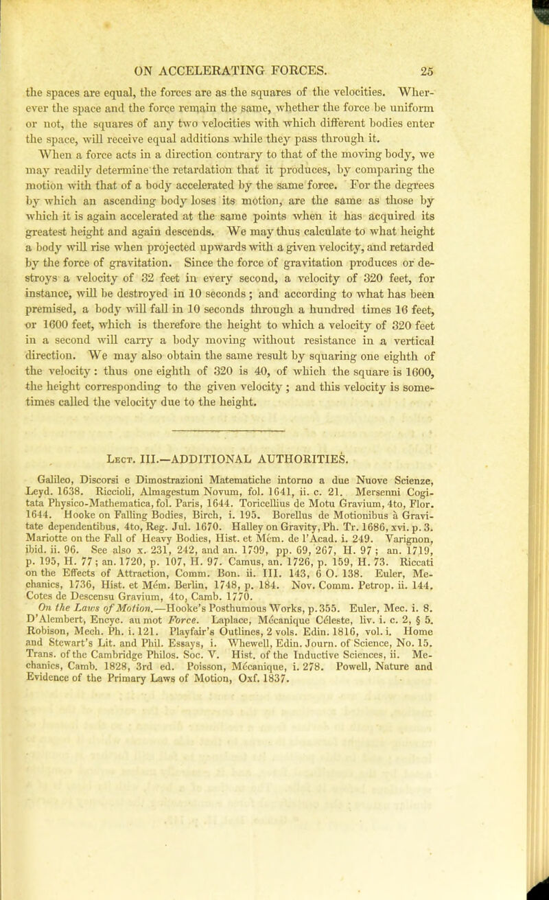 the spaces are equal, the forces are as the squares of the velocities. Wher- ever the space and the force reniain the same, whether the force he unifonn or not, the squares of any two velocities with which different bodies enter the space, will receive equal additions while they pass through it. When a force acts in a direction contrary to that of the moving body, we may readily determine'the retardation that it produces, by comparing the motion with that of a body accelerated by the same force. For the degrees by which an ascending body loses its motion, are the same as those by which it is again accelerated at the same points when it has acquired its greatest height and again descends. We may thus calculate to what height a body will rise when projected upwards with a given velocity, and retarded by the force of gravitation. Since the force of gravitation produces or de- stroys a velocity of 32 feet in every second, a velocity of 820 feet, for instance, will be destroyed in 10 seconds ; and according to what has been premised, a body wiU faU in 10 seconds through a hundred times 16 feet, or 1600 feet, which is therefore the height to which a velocity of 320 feet in a second will carry a body moving without resistance in a vertical direction. We may also obtain the same result by squaring one eighth of the velocity: thus one eighth of 320 is 40, of which the square is 1600, the height corresponding to the given velocity ; and this velocity is some- times called the velocity due to the height. Lect. hi.—additional AUTHORITIES. Galileo, Discorsi e Dimostrazioni Matematiclie intorno a due Nuove Scienze, Leyd. 1638. Riccioli, Almagestmn Novum, fob 1641, ii. c. 21. Mersenni Cogi- tata Physico-Mathematica, fob Paris, 1644. ToriceUius de Motu Gravium,4to, Flor. 1644. Hooke on Falling Bodies, Birch, i. 195. BoreUus de Motionibus a Gravi- tate dependentibus, 4to, Reg. Jub 1670. Halley on Gravity, Ph. Tr. 1686, xvi. p. 3. Mariotte on the Fall of Heavy Bodies, Hist, et Mem. de I’Aead. i. 249. Varignon, ibid. ii. 96. See also x. 231, 242, and an. 1709, pp. 69, 267, H. 97 ; an. 1719, p. 195, H. 77 ; an. 1720, p. 107, H. 97. Camus, an. 1726, p. 159, H. 73. Riccati on the Effects of Attraction, Comm. Bon. ii. III. 143, 6 O. 138. Euler, Me- chanics, 1736, Hist, et Mem. Berlin, 1748, p. 184. Nov. Comm. Petrop. ii. 144, Cotes de Descensu Gravium, 4to, Camb. 1770. On the Laws of Motion.—Hooke’s Posthumous Works, p.355. Euler, Mec. i. 8. D’Alembert, Encyc. au mot Force. Laplace, Mecanique Celeste, liv. i. c. 2, § 5. Robison, Mech. Ph. i. 121. Playfair’s Outlines, 2 vols. Edin. 1816, vob i. Home and Stewart’s Lit. and Phil. Essays, i. Whewell, Edin. Journ. of Science, No. 15. Trans, of the Cambridge Philos. Soc. V. Hist, of the Inductive Sciences, ii. Me- chanics, Camb. 1828, 3rd ed. Poisson, Mdcanique, i. 278. Powell, Nature and Evidence of the Primary Laws of Motion, Oxf. 1837.