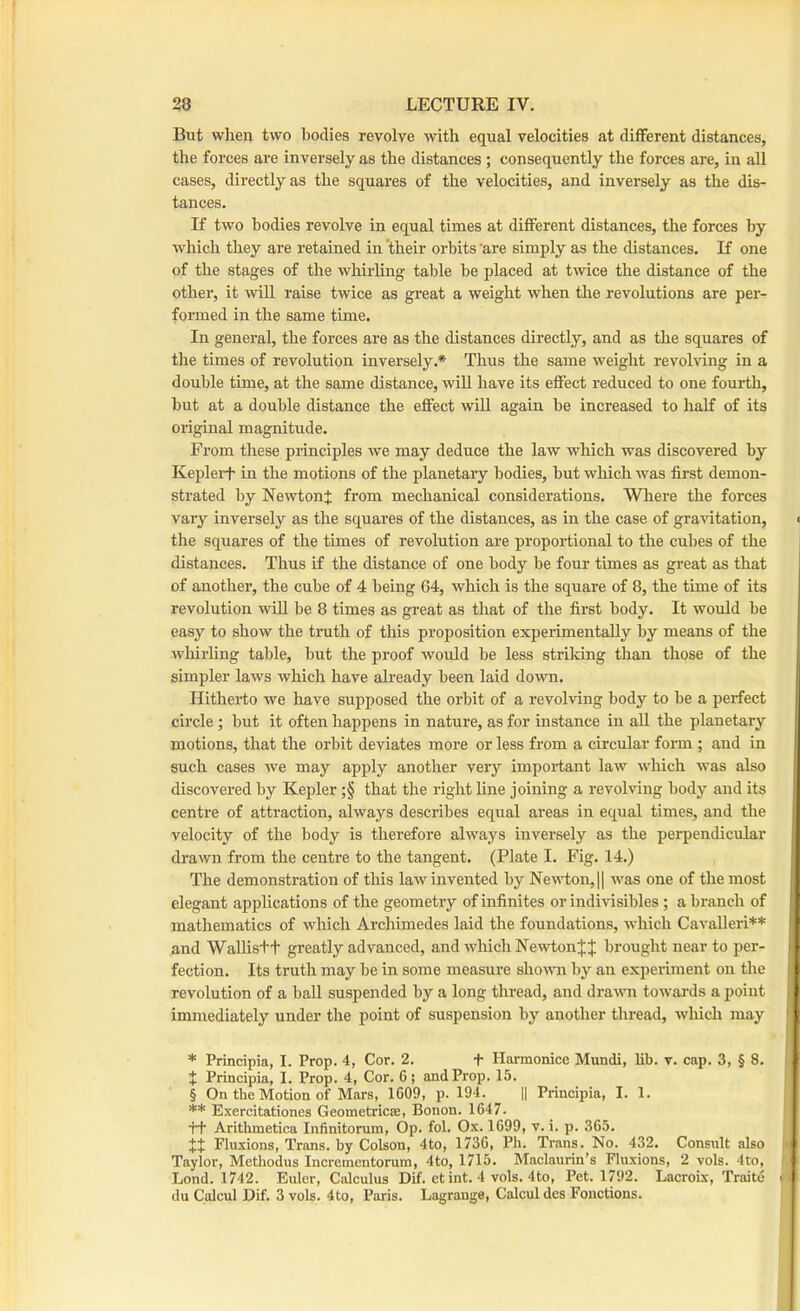 But when two bodies revolve with equal velocities at different distances, the forces are inversely as the distances; consequently the forces are, in all cases, directly as the squares of the velocities, and inversely as the dis- tances. If two bodies revolve in equal times at different distances, the forces by which they are retained in ‘their orbits 'are simply as the distances. If one of the stages of the whirling table be placed at twice the distance of the other, it wiU raise twice as great a weight when the revolutions are per- formed in the same time. In general, the forces are as the distances directly, and as the squares of the times of revolution inversely.* Thus the same weight revolving in a double time, at the same distance, will have its effect reduced to one fourth, but at a double distance the effect wiU again be increased to half of its original magnitude. From these principles we may deduce the law which was discovered by Keplert in the motions of the planetary bodies, but which was first demon- strated by NewtonJ from mechanical considerations. Where the forces vary inversely as the squares of the distances, as in the case of gravitation, < the squares of the times of revolution are proportional to the cubes of the distances. Thus if the distance of one body be four times as great as that of another, the cube of 4 being 64, which is the square of 8, the time of its revolution wiU be 8 times as great as that of the first body. It would be easy to show the tnith of this proposition experimentally by means of the whirling table, but the proof would be less striking than those of the simpler laws which have abeady been laid down. Hitheido we have supposed the orbit of a revolving body to be a perfect circle; but it often happens in nature, as for instance in all the planetary I motions, that the orbit deviates more or less from a circular fonn ; and in such cases we may apply another very impoidant law which was also | discovered by Kepler ;§ that the right line joining a revolving body and its centre of attraction, always describes equal areas in equal times, and the velocity of the body is therefore always inversely as the perpendicular drawn from the centre to the tangent. (Plate I. Fig. 14.) The demonstration of this law invented by Newton, 1| was one of the most elegant applications of the geometry of infinites or indivisibles; a branch of mathematics of which Archimedes laid the foundations, which Cavalleri** ' and WaUis+t greatly advanced, and which Newtonbrought near to per- fection. Its truth may be in some measure shown by an experiment on the revolution of a ball suspended by a long thread, and dravm towards a point immediately under the point of suspension by another thread, which may * Principia, I. Prop. 4, Cor. 2. t Harmonice Mundi, lib. v. cap. 3, § 8. X Principia, 1. Prop. 4, Cor. 6; and Prop. 15. § On the Motion of Mars, 1609, p. 194. || Principia, I. 1. ** Exercitationes Geometricce, Bonon. 1647. tt Arithmetica Infinitonim, Op. fol. Ox. 1699, v. i. p. 365. XX Fluxions, Trans, by Colson, 4to, 1736, Ph. Trans. No. 432. Consult also i Taylor, Metliodus Incrementorum, 4to, 1715. Maclaurin’s Fluxions, 2 vols. 4to, Lond. 1742. Euler, Calculus Dif. ct int. 4 vols. 4to, Pet. 1792. Lacroix, Traitc du Calcul Dif. 3 vols. 4to, Paris. Lagrange, Calcul des Fonctions.