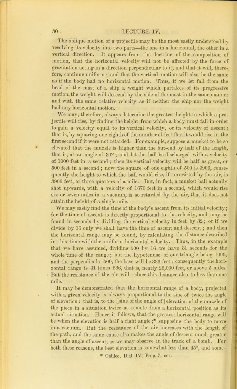The oblique motion of a projectile may be the most easily understood by resolving its velocity into two parts—the one in a horizontal, the other in a vertical direction. It appears from the doctrine of the composition of motion, that the horizontal velocity will not be afiFected by the force of gravitation acting in a direction perpendicular to it, and that it wiU, there- fore, continue uniform ; and that the vertical motion will also be the same as if the body had no horizontal motion. Thus, if we let faU from the head of the mast of a ship a weight which partakes of its progressive motion, the weight will descend by the side of the mast in the same manner and with the same relative velocity as If neither the ship nor the weight had any horizontal motion. We may, therefore, always determine the greatest height to which a pro- jectile will rise, by finding the height from which a body must fall in order to gain a velocity equal to its vertical velocity, or its velocity of ascent; that is, by squaring one eighth of the number of feet that it would rise in the first second if it were not retarded. For example, suppose a musket to be so elevated that the muzzle is higher than the but-end by half of the length, that is, at an angle of 30° ; and let the ball be discharged with a velocity ■ of 1000 feet in a second ; then its vertical velocity wUl be half as great, or 600 feet in a second ; now the square of one eighth of 500 is 3906, conse- quently the height to which the ball would rise, if unresisted by the air, is 3906 feet, or three quarters of a mile. But, in fact, a musket ball actually shot upwards, with a velocity of 1670 feet in a second, which would rise six or seven miles in a vacuum, is so retarded by the air, that it does not j attain the height of a single mile. | We may easily find the time of the body’s ascent from its initial velocity; ■ for the time of ascent is directly proportional to the velocity, and may be found in seconds by dividing the vertical velocity in feet by 32 ; or if we divide by 16 only we shall have the time of ascent and descent; and then the horizontal range may be found, by calculating the distance described in this time with the uniform horizontal velocity. Thus, in the example that we have assumed, dividing 500 by 16 we have 31 seconds for the whole time of the range ; but the hypotenuse of our triangle being 1000, and the perpendicular 500, the base wiU be 886 feet; consequently the hori- i zontal range is 31 times 886, that is, nearly 28,000 feet, or above 5 mUes. ' But the resistance of the air wiU reduce this distance also to less than one - mile. It may be demonstrated that the horizontal range of a body, projected with a given velocity is always proportional to the sine of twice the angle of elevation : that is, to the [sine of the angle of] elevation of the muzzle of the piece in a situation twice as remote from a horizontal position as its actual situation. Hence it follows, that the greatest horizontal range wiU be when the elevation is half a right angle ;* supposing the body to move in a vacuum. But the resistance of the air increases with the length of ) the path, and the same cause also makes the angle of descent much greater i than the angle of ascent, as we may observe in the track of a bomb. For ) both these reasons, the best elevation is somewhat less than 45°, and some- , 1 * Galileo, Dial. IV. Prop. 7, cor.