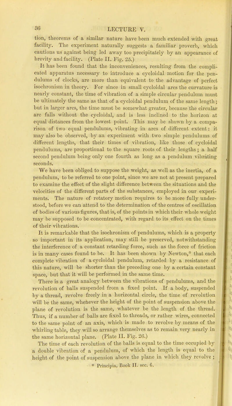 tion, theorems of a similar nature have been much extended with great ^ facihty. The experiment naturally suggests a famihar proverb, which * cautions us against being led away too precipitately by an appearance of brevity and facility. (Plate II. Fig. 25.) It has been found that the inconveniences, resulting from the compU- cated apparatus necessary to introduce a cycloidal motion for the pen- dulums of clocks, are more than equivalent to the advantage of perfect isochi'onism in theory. For since in small cycloidal arcs the curvature is nearly constant, the time of vibration of a simple circular pendulum must be ultimately the same as that of a cycloidal pendulum of the same length; but in larger arcs, the time must be somewhat greater, because the circular arc falls without the cycloidal, and is less inclined to the horizon at equal distances from the lowest point. This may be shown by a compa- rison of two equal pendulums, vibrating in arcs of different extent: it may also be observed, by an experiment with two simple pendulums of different lengths, that their times of vibration, like those of cycloidal pendulums, are proportional to the square roots of their lengths; a half second pendulum being only one fourth as long as a pendulum vibrating seconds. We have been obliged to suppose the weight, as well as the inertia, of a pendulum, to be referred to one point, since we are not at present prepared to examine the effect of the slight difference between the situations and the velocities of the different parts of the substances, emjjloyed in our experi- ments. The nature of rotatory motion requires to be more fully under- stood, before we can attend to the determination of the centres of oscillation of bodies of various figures, that is, of the points in wloicli their Avhole weight may be supposed to be concentrated, Avith regard to its effect on the times of their vibrations. It is remarkable that the isochronism of pendulums, aaFIcIi is a propert3’’ so important in its application, may stiH be preserved, notAvithstanding ^ the interference of a constant retarding force, such as the force of friction J is in many cases found to be. It has been sIioaaui by NeAAi;on,* that each ^ complete vibration of a cycloidal pendulum, retarded by a resistance of j this nature, Avill be shorter than the preceding one by a certain constant space, but that it will be performed in the same time. ^ There is a great analogy betAveen the vibrations of pendulums, and the ■ revolution of balls suspended from a fixed point. If a bodj’’, suspended | by a thread, revolve freely in a horizontal circle, the time of revolution i Avill be the same, Avhehever the height of the point of suspension above the i ' ' plane of revolution is the same, Avhatever be the length of the thread. i Thus, if a number of balls are fixed to threads, or rather Avires, connected I ' ^ to the same point of an axis, Avhich is made to revolve by means of the | i whirling table, they Avill so arrange themselves as to remain very nearly in i ’*!( the same horizontal plane. (Plate II. Fig. 2G.) The time of each revolution of the balls is equal to the time occupied bj-- ( a double vibration of a pendulum, of Avhich the length is equal to the i -Si height of the point of suspension above the jjlane in Avhich they revolve ; t l!i * Princijiia, Book II. sec. C.