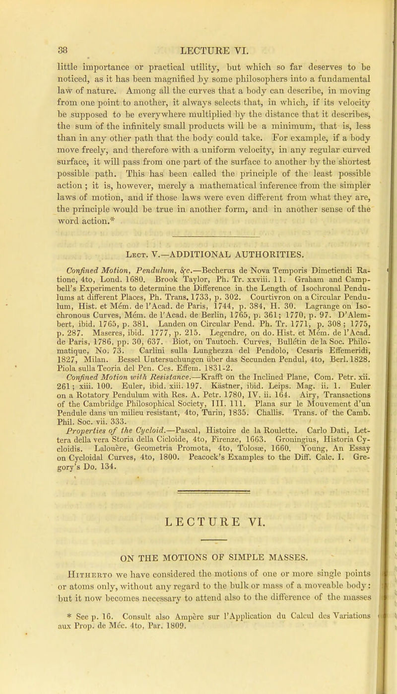 little importance or practical utility, but which so far deserves to be noticed, as it has been magnified by some philosophers into a fundamental law of nature. Among all the curves that a body can describe, in moving from one point to another, it always selects that, in which, if its velocity be supposed to be everywhere multiplied by the distance that it describes, the sum of the infinitely small products will be a minimum, that is, less than in any other path that the body could take. For example, if a body move freely, and therefore with a uniform velocity, in any regular curved sui-face, it will pass from one part of the surface to another by the shortest possible path. This has been called the jndnciple of the least possible action ; it is, however, merely a mathematical inference from the simpler laws of motion, and if those laws were even different from what they are, the principle would be true in another form, and in another sense of the word action.* Lect. V.—additional AUTHORITIES. Confined Motion, Pendulum, 8fc.—Becherus de Nova Temporis Dimetiendi Ra- tione, 4to, Loud. 1680. Brook Taylor, Ph. Tr. xxviii. 11. Graham and Camp- bell’s Experiments to determine the Difference in the Length of Isochronal Pendu- lums at different Places, Ph. Trans. 1733, p. 302. Courtivron on a Circular Pendu- lum, Hist, et Mem. de I’Acad. de Paris, 1744, p. 384, H. 30. Lagrange on Iso- chronous Curves, Mem. de I’Acad. de Berlin, 1765, p. 361; 1770, p. 97. D’Alem- bert, ibid. 1765, p. 381. Landen on Circular Pend. Ph. Tr. 1771, p. 308 ; 1775, p. 287. Maseres, ibid. 1777, p. 215. Legendre, on do. Hist, et Mem. de I’Acad. de Paris, 1786, pp. 30, 637. Biot, on Tautoch. Curves, Bulletin delaSoc. Philo- matique. No. 73. Carlini suUa Lunghezza del Pendolo, Cesaris Effemeridi, 1827, Milan. Bessel Untersuchungen fiber das Secunden Pendul, 4to, Berl. 1828. Piola suUaTeoria del Pen. Ces. Effem. 1831-2. Confined Motion with Resistance.—Krafft on the Inclined Plane, Com. Petr. xii. 261; xiii. 100. Euler, ibid. xiii. 197. Kastner, ibid. Leips. Mag. ii. 1. Euler on a Rotatory Pendulum with Res. A. Petr. 1780, IV. ii. 164. Airy, Transactions of the Cambridge Philosophical Society, HI. 111. Plana sur le Mouvement d’un Pendule dans un milieu resistant, 4to, Turin, 1835. Challis. Trans, of the Camb. Phil. Soc. vii. 333. ' Properties of the Cycloid.—Pascal, Histoire de la Roulette. Carlo Dati, Let- tera deUa vera Storia della Cicloide, 4to, Firenze, 1663. Groningius, Historia Cy- cloidis. Lalouere, Geometria Promota, 4to, Tolosae, 1660. Young, An Essay on Cycloidal Curves, 4to, 1800. Peacock’s Examples to the Diff. Calc. I. Gre- gory’s Do. 134. LECTURE VI. ON THE MOTIONS OF SIMPLE MASSES. Hitherto we have considered the motions of one or more single points or atoms only, without any regard to the bulk or mass of a moveable body: but it now becomes necessary to attend also to the difference of the masses * See p. 16. Consult also Ampere sur 1’Application du Calcul des Variations au.x Prop, de Mcc. 4to, Par. 1809.