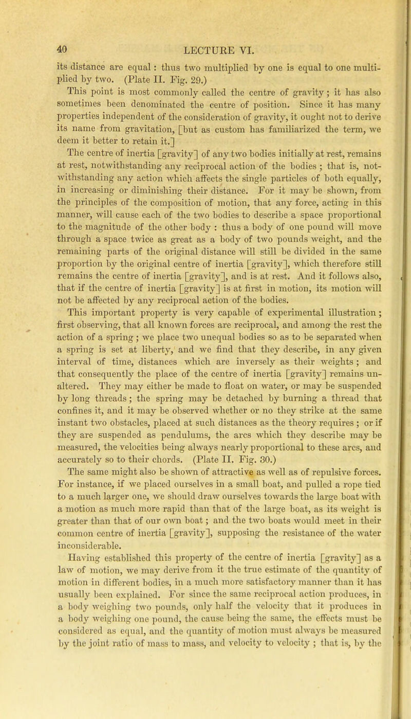 its distance are equal: thus two multiplied by one is equal to one multi- plied by two. (Plate II. Fig. 29.) This point is most commonly called the centre of gravity; it has also sometimes been denominated the centre of position. Since it has many proi:>erties independent of the consideration of gi’avity, it ought not to derive its name from gravitation, [but as custom has famiharized the term, we deem it better to retain it.] The centre of inertia [gravity] of any two bodies initially at rest, remains at rest, notwithstanding any reciprocal action of the bodies ; that is, not- withstanding any action which affects the single particles of both equally, in increasing or diminishing their distance. For it may be shown, from the principles of the composition of motion, that any force, acting in tliis manner, will cause each of the two bodies to describe a space proportional to the magnitude of the other body : thus a body of one pound will move through a space twice as gi-eat as a body of two pounds weight, and the remaining parts of the original distance will stUl be divided in the same proportion by the original centre of inertia [gravity], which therefore stUl remains the centre of ineidia [gravity], and is at rest. And it follows also, that if the centre of inertia [gravity] is at first in motion, its motion wUl not be affected by any reciprocal action of the bodies. This important property is very capable of experimental illustration; first observing, that all known forces are reciprocal, and among the rest the action of a spring; we place two unequal bodies so as to be separated when a spring is set at liberty, and we find that they describe, in any given interval of time, distances which are inversely as their weights ; and that consequently the place of the centre of inertia [gravity] remains un- altered. They may either be made to float on water, or may be suspended by long threads; the spring may be detached by burning a thread that confines it, and it may be observed whether or no they strike at the same instant two obstacles, placed at such distances as the theory requires ; or if they are suspended as pendulums, the arcs which they describe may be measured, the velocities being always nearly proportional to tliese arcs, and accurately so to their chords. (Plate II. Fig. 30.) The same might also be shown of attractive as well as of repulsive forces. For instance, if we placed ourselves in a small boat, and pulled a rope tied to a much larger one, we should draw ourselves towards the large boat with a motion as much more rapid than that of the large boat, as its weight is greater than that of our own boat; and the two boats would meet in their common centre of inertia [gravity], supposing the resistance of the water inconsiderable. Having established this property of the centre of inertia [gravity] as a law of motion, we may derive from it the true estimate of the quantity of motion in different bodies, in a much more satisfactory manner than it has usually been explained. For since the same reciprocal action produces, in a body weighing two pounds, only half the velocity that it ju’oduces in a body weighing one pound, the cause being the same, the effects must be considered as equal, and the quantity of motion must always be measured by the joint I’atio of mass to mass, and velocity to velocity ; that is, by the