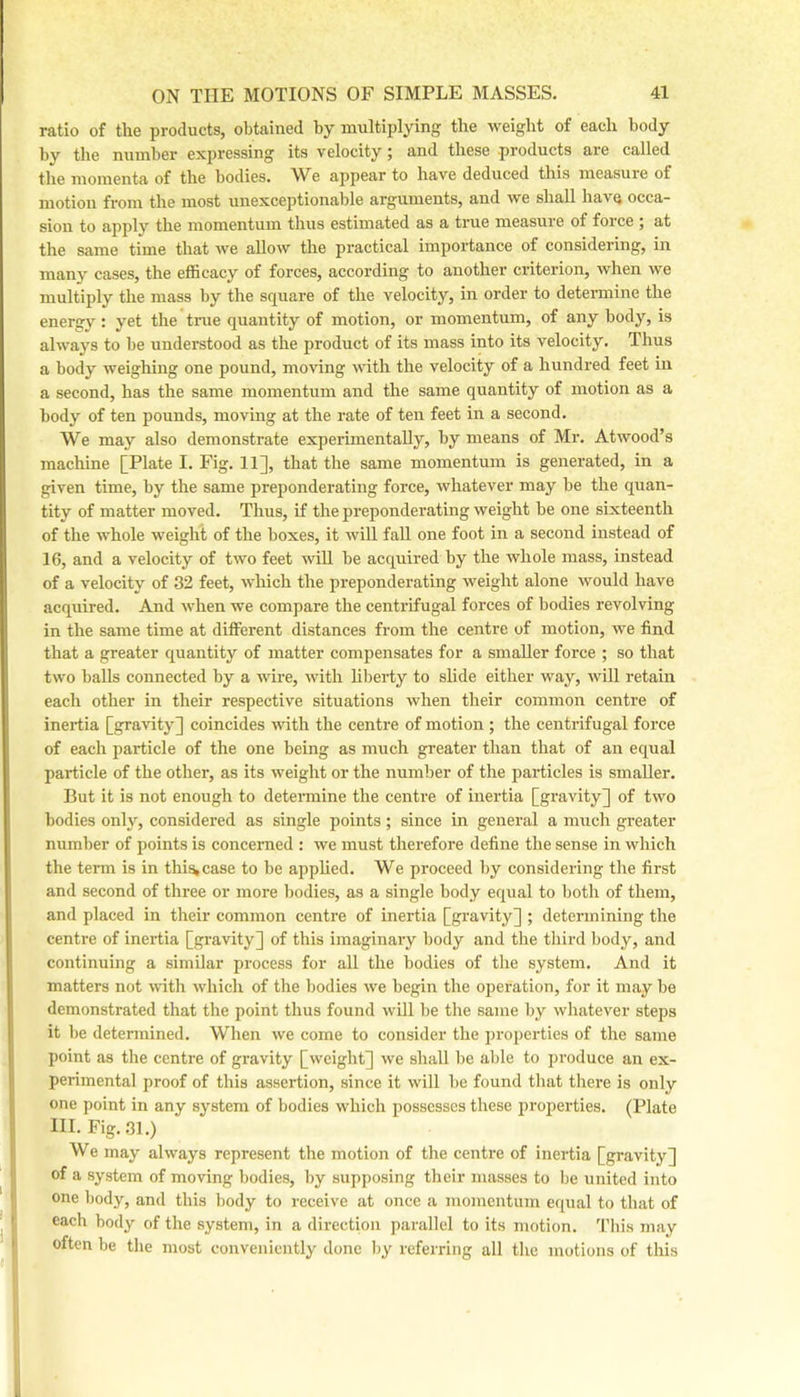 ratio of the products, obtained by multiplying the weight of each body by the number expressing its velocity; and these products are called the momenta of the bodies. We appear to have deduced this measure of motion from the most unexceptionable arguments, and we shall have occa- sion to apply the momentum thus estimated as a true measure of force ; at the same time that we allow the practical importance of considering, in many cases, the efficacy of forces, according to another criterion, when we multiply the mass by the square of the velocity, in order to determine the energy; yet the true quantity of motion, or momentum, of any body, is always to be understood as the product of its mass into its velocity. Thus a body weighing one pound, moving with the velocity of a hundred feet in a second, has the same momentum and the same quantity of motion as a body of ten pounds, moving at the rate of ten feet in a second. We may also demonstrate experimentally, by means of Mr. Atwood’s machine [Plate I. Fig. 11], that the same momentum is generated, in a given time, by the same preponderating force, whatever may be the quan- tity of matter moved. Thus, if the preponderating weight be one sixteenth of the whole weight of the boxes, it will fall one foot in a second instead of 16, and a velocity of two feet will be acquired by the whole mass, instead of a velocity of 32 feet, which the preponderating weight alone would have acquired. And when we compare the centrifugal forces of bodies revolving in the same time at different distances from the centre of motion, we find that a greater quantity of matter compensates for a smaller force ; so that two balls connected by a wire, with liberty to slide either way, will retain each other in their respective situations when their common centre of inertia [gravity] coincides with the centre of motion ; the centrifugal force of each particle of the one being as much greater than that of an equal particle of the other, as its weight or the number of the particles is smaller. But it is not enough to determine the centre of inertia [gravity] of two bodies only, considered as single points; since in general a much greater number of points is concerned ; we must therefore define the sense in which the term is in this^case to be a2)plied. We proceed by considering tlie first and second of three or more bodies, as a single body equal to both of them, and placed in their common centre of inertia [gravity] ; determining the centre of inertia [gravity] of this imaginary body and the third body, and continuing a similar process for all the bodies of the system. And it matters not with whicli of the bodies we begin the ojjeration, for it may be demonstrated that the point thus found will be the same l)y whatever steps it be determined. When we come to consider the properties of the same point as the centre of gravity [weight] we shall be able to produce an ex- perimental proof of this assertion, since it will be found that there is only one point in any system of bodies which possesses these properties. (Plate III. Fig. 31.) We may always represent the motion of the centre of inertia [gravity] of a system of moving bodies, l)y supposing their masses to be united into one body, and tins body to receive at once a momentum equal to that of each body of the system, in a direction parallel to its motion. 'I’liis may often be the most conveniently done Iiy referring all the motions of this