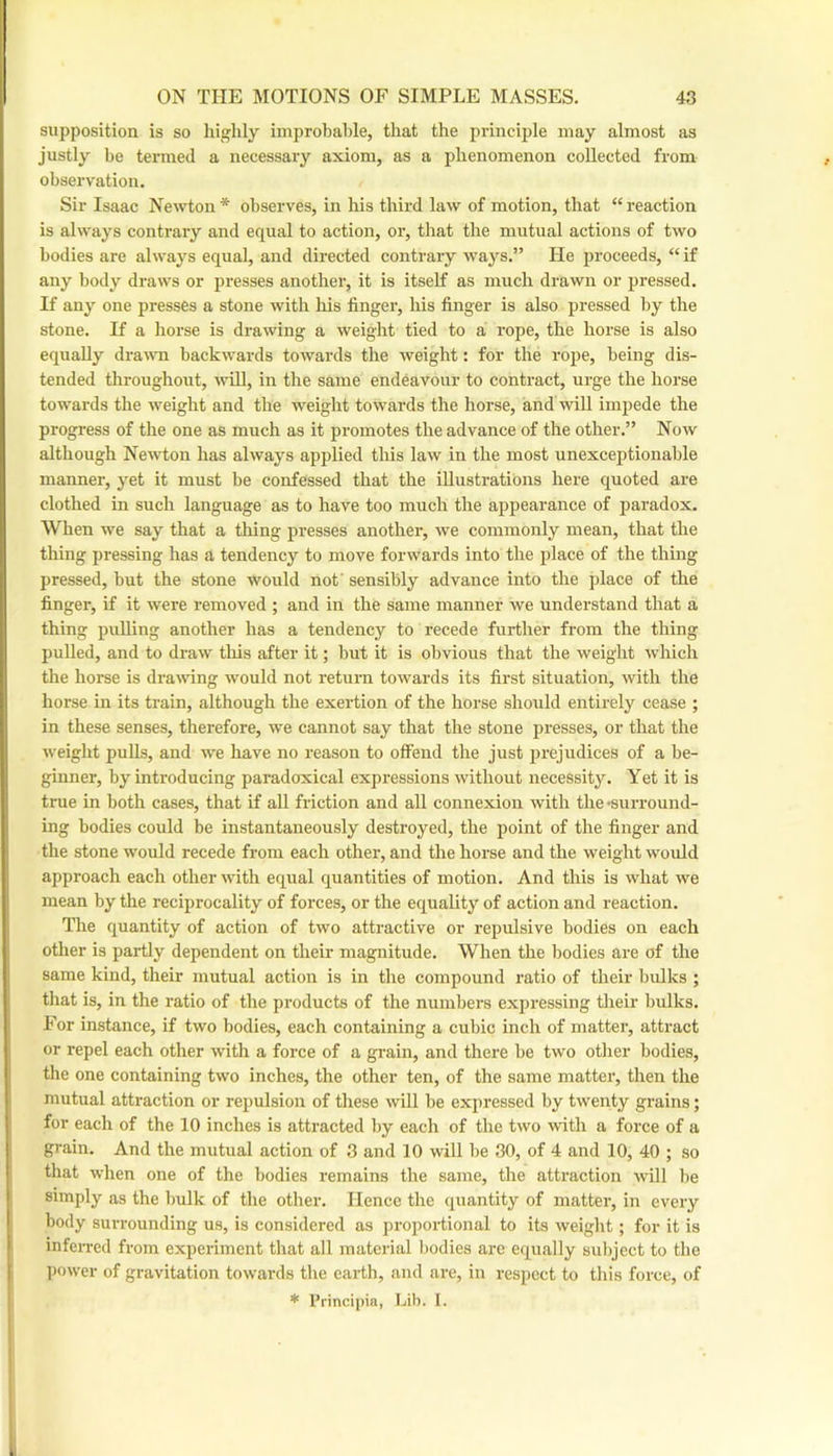 supposition is so highly improbable, that the principle may almost as justly be termed a necessary axiom, as a phenomenon collected from observation. Sir Isaac Newton * observes, in his third law of motion, that “ reaction is always contrary and equal to action, or, that the mutual actions of two bodies are always equal, and directed contrary ways.” He proceeds, “ if any body draws or pi-esses another, it is itself as much drawir or pressed. If any one presses a stone with his finger, his finger is also pressed by the stone. If a horse is drawing a weight tied to a rope, the horse is also equally dra^vn backwards towards the weight: for the rope, being dis- tended throughout, will, in the same endeavour to contract, urge the horse towards the weight and the weight towards the horse, and will impede the progress of the one as much as it promotes the advance of the other.” Now although Newton has always applied this law in the most unexceptionable manner, yet it must be confessed that the illustrations here quoted are clothed in such language as to have too much the appearance of paradox. When we say that a thing presses another, we commonly mean, that the thing pressing has a tendency to move forwards into the place of the thing pressed, but the stone would not' sensibly advance into the place of the finger, if it were removed ; and in the same manner we understand that a thing pulling another has a tendency to recede further from the thing puUed, and to draw this after it; but it is obvious that the weight which the horse is drawing would not return towards its first situation, with the horse in its train, although the exertion of the horse should entirely cease ; in these senses, therefore, we cannot say that the stone presses, or that the weight pulls, and we have no reason to offend the just prejudices of a be- ginner, by introducing paradoxical expressions without necessity. Yet it is true in both cases, that if aU friction and all connexion with the -surround- ing bodies could be instantaneously destroyed, the point of the finger and the stone would recede from each other, and the horse and the weight would approach each other with equal quantities of motion. And this is what we mean by the reciprocality of forces, or the equality of action and reaction. The quantity of action of two attractive or repulsive bodies on each other is partly dependent on their magnitude. When the bodies are of the same kind, their mutual action is in the compound ratio of their bulks ; tliat is, in the ratio of the products of the numbers expressing their bulks. For instance, if two bodies, each containing a cubic inch of matter, attract or repel each other with a force of a grain, and there be two otlier bodies, the one containing two inches, the other ten, of the same matter, then the mutual attraction or repulsion of these will be expressed by twenty grains; for each of the 10 inches is attracted by each of the two with a force of a grain. And the mutual action of 3 and 10 will be 30, of 4 and 10, 40 ; so that when one of the bodies remains the same, the attraction will be simply as the bulk of the other. Hence the quantity of matter, in every body surrounding us, is considered as proportional to its weiglit; for it is infeiTed from experiment that all material bodies are equally subject to the power of gravitation towards the eai-th, and are, in respect to this force, of * Principia, Lib. I.