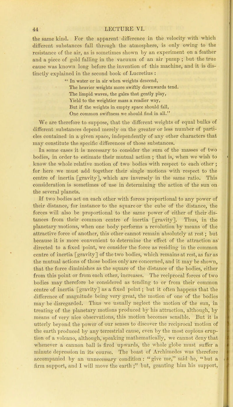 the same kind. For the apparent difference in the velocity with which different substances fall through the atmosphere, is only owing to the resistance of the air, as is sometimes shown by an experiment on a feather and a piece of gold falling in the vacuum of an air pump ; hut the true cause was known long before the invention of this machine, and it is dis- tinctly explained in the second book of Lucretius : “ In water or in air when weights descend, The heavier weights more swiftly downwards tend. The limpid waves, the gales that gently play. Yield to the weightier mass a readier way. But if the weights in empty space should fall. One common swiftness we should find in all.” We are therefore to suppose, that the different weights of equal hulks of different substances depend merely on the greater or less number of parti- cles contained in a given space, independently of any other characters that may constitute the specific differences of those substances. In some cases it is necessary to consider the sum of the masses of two bodies, in order to estimate their mutual action ; that is, when we wish to know the whole relative motion of two bodies with respect to each other ; for here we must add together their single motions with respect to the centre of inertia [gravity], which are inversely in the same ratio. This consideration is sometimes of use in determining the action of the sun on the several planets. If two bodies act on each other with forces proportional to any power of their distance, for instance to the square or the cube of the distance, the forces wiU also he proportional to the same power of either of their dis- tances from their common centre of inertia [gravity]. Thus, in the planetary motions, when one body performs a revolution by means of the attractive force of another, this other cannot remain absolutely at rest; hut because it is more convenient to determine the effect of the attraction as' directed to a fixed point, we consider the force as residing in the common centre of inertia [gravity] of the two bodies, which remains at rest, as far as the mutual actions of those bodies only are concerned, and it may he shown, that the force diminishes as the square of the distance of the bodies, either from this point or from each other, increases. The reciprocal forces of two bodies may therefore he considered as tending to or from their common centre of inertia [gravity] as a fixed point; hut it often happens that the difference of magnitude being very great, the motion of one of the bodies may be disregarded. Tims we usually neglect the motion of the sun, in treating of the planetary motions produced by his attraction, although, by means of very nice observations, this motion becomes sensible. But it is utterly beyond the power of our senses to discover the reciprocal motion of tlie earth produced by any teri’estrial cause, even by the most copious erup- tion of a volcano, although, speaking mathematicallj’', we cannot deny that whenever a cannon ball is fired upwards, the whole globe must suffer a minute depression in its course. The boast of Archimedes was therefore accomj)anied by an unnecessary condition : “ give me,” said he, “ but a firm support, and 1 will move the earthbut, granting him his support.