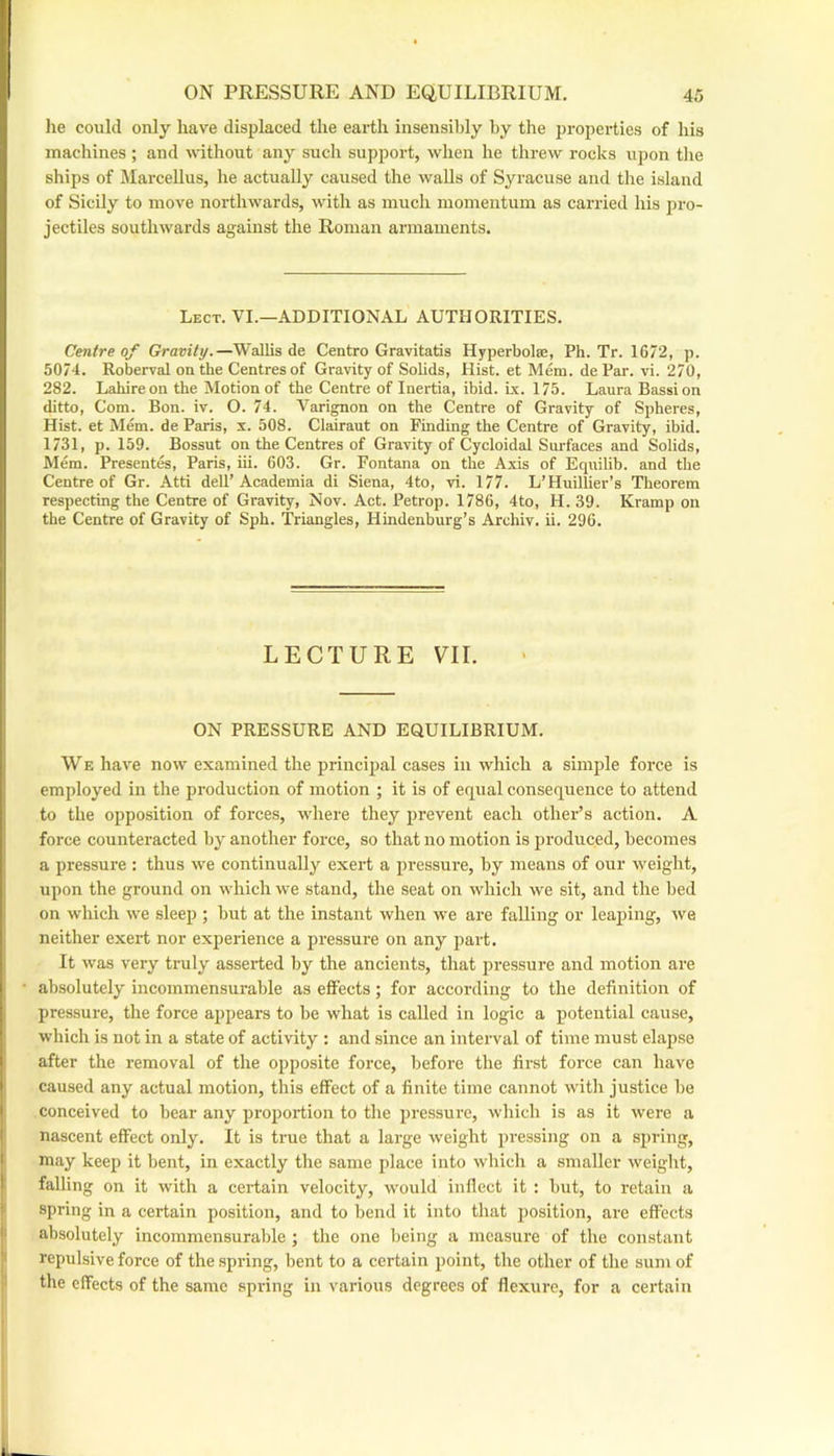 lie could only have displaced the earth insensibly by the properties of his machines ; and without any such supjiort, when he threw rocks upon the ships of Jlarcellus, he actually caused the walls of Syracuse and the island of Sicily to move northwards, with as much momentum as carried his pro- jectiles southwards against the Roman armaments. Lect. VI.—additional AUTHORITIES. Centre of Gravity.—Wallis de Centro Gravitatis Hyperbolae, Ph. Tr. 1672, p. 5074. Roberval on the Centres of Gravity of Solids, Hist, et Mem. de Par. vi. 270, 282. Lahireon the Motion of the Centre of Inertia, ibid. Lx. 175. Laura Bassion ditto. Com. Bon. iv. O. 74. Varignon on the Centre of Gravity of Spheres, Hist, et Mem. de Paris, x. 508. Cladraut on Finding the Centre of Gravity, ibid. 1731, p. 159. Bossut on the Centres of Gravity of Cycloidal Sni-faces and Solids, Mem. Presentes, Paris, iii. 603. Gr. Fontana on the Axis of Equilib. and the Centre of Gr. Atti dell’Academia di Siena, 4to, vi. 177. L’Huillier’s Theorem respecting the Centre of Gravity, Nov. Act. Petrop. 1786, 4to, H. 39. Kramp on the Centre of Gravity of Sph. Triangles, Hindenburg’s Archiv. ii. 296. LECTURE VII. ON PRESSURE AND EQUILIBRIUM. We have now examined the principal cases in which a simple force is employed in the jiroduction of motion ; it is of equal consequence to attend to the opposition of forces, where they prevent each other’s action. A force counteracted by another force, so that no motion is produced, becomes a pressure : thus we continually exert a pressure, by means of our weight, upon the ground on which we stand, the seat on which we sit, and the bed on which we sleep ; but at the instant when we are falling or lea^jing, we neither exert nor experience a pressure on any part. It was very truly asserted by the ancients, that pressure and motion are absolutely incommensurable as effects; for according to the definition of pressure, the force appears to be what is called in logic a potential cause, which is not in a state of activity : and since an interval of time must elapse after the removal of the opposite force, before the first force can have caused any actual motion, this effect of a finite time cannot with justice be conceived to bear any proportion to the pressure, which is as it were a nascent effect only. It is true that a large weight pressing on a spring, may keep it bent, in exactly the same place into which a smaller weight, falling on it with a certain velocity, w’ould inflect it : but, to retain a spring in a certain position, and to bend it into that position, are effects absolutely incommensurable ; the one being a measure of the constant repulsive force of the spring, bent to a certain point, the other of the suni of the effects of the same spring in various degrees of flexure, for a certain