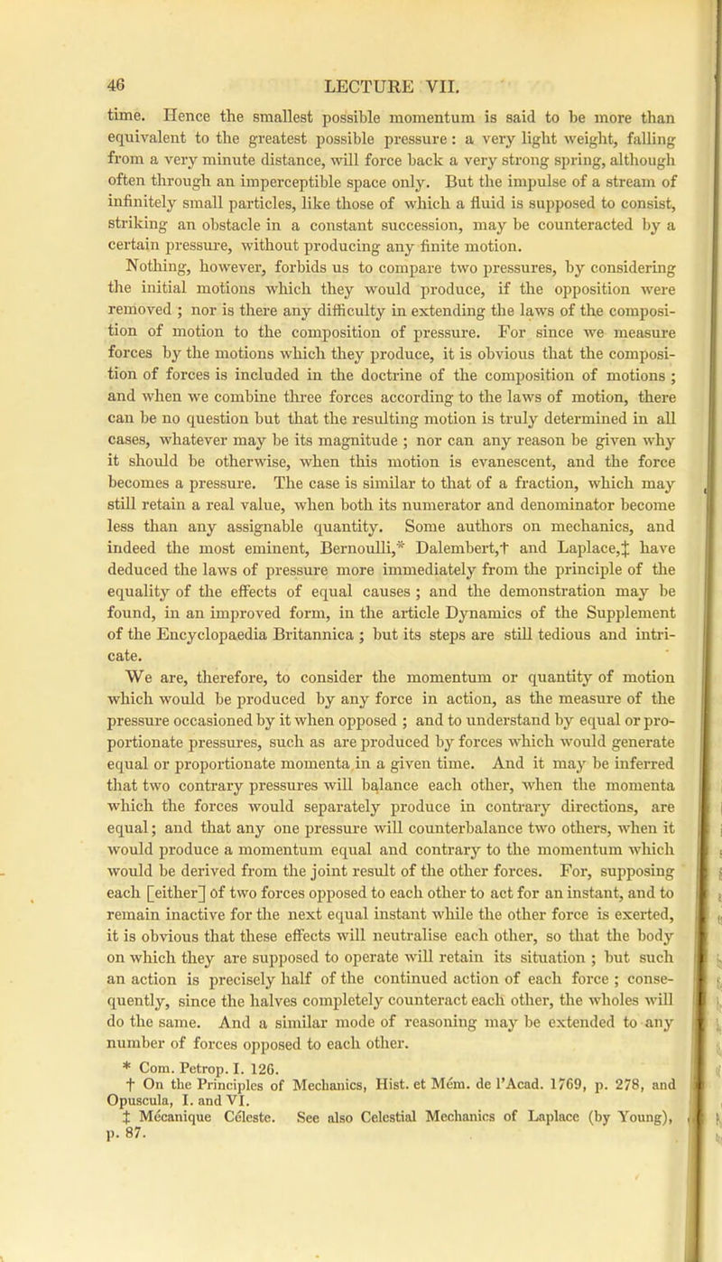 1 46 LECTURE VII. time. Hence the smallest possible momentum is said to be more than equivalent to the greatest possible pressure: a very light weight, falling from a very minute distance, mil force back a very strong spring, although often through an imperceptible space only. But the impulse of a stream of infinitely small particles, like those of which a fluid is supposed to consist, striking an obstacle in a constant succession, may be counteracted by a certain pressure, without producing any finite motion. Nothing, however, forbids us to compare two pressures, by considering tlie initial motions which they would produce, if the opposition were removed ; nor is there any difficulty in extending the laws of the composi- tion of motion to the composition of pressure. For since we measiu’e forces by the motions which they produce, it is obvious that the composi- tion of forces is included in the doctrine of the composition of motions ; and when we combine tlu-ee forces according to the laws of motion, there can be no question but that the resulting motion is truly determined in all cases, whatever may be its magnitude ; nor can any reason be given why it should be otherwise, when this motion is evanescent, and the force becomes a pressure. The case is similar to that of a fraction, which may _ still retain a real value, when both its numerator and denominator become less than any assignable quantity. Some authors on mechanics, and indeed the most eminent, Bernoulli,* Dalembert,t and Laplace,J have deduced the laws of pressure more immediately from the principle of the equality of the elfects of equal causes ; and the demonstration may be found, in an improved form, in the article Dynamics of the Supplement of the Encyclopaedia Britannica ; but its steps are still tedious and intri- cate. We are, therefore, to consider the momentum or quantity of motion which would be produced by any force in action, as the measure of the pressui'e occasioned by it when opposed ; and to understand by equal or pro- portionate pressures, such as are produced by forces which would generate equal or proportionate momenta, in a given time. And it may be inferred that two contrary pressures will balance each other, when the momenta i i which the forces would separately produce in contrary dii'ections, are ^ | equal; and that any one pressure will counterbalance two others, when it j j would produce a momentum equal and contrary to the momentum which j t would be derived from the joint result of the other forces. For, supposing ! { each [either] of two forces opposed to each other to act for an instant, and to j remain inactive for the next equal instant while the other force is exerted, | „ it is obvious that these effects will neutralise each other, so that the body on which they are supposed to operate will retain its situation ; but such J an action is precisely half of the continued action of each force ; conse- t quently, since the halves completely counteract each other, the wholes will I [. do the same. And a similar mode of reasoning may be extended to any \ i number of forces opposed to each other. * Com. Petrop. I. 12G. t On the Principles of Mechanics, Hist, et Mem. de PAcad. 1769, p. 278, and * Opuscula, I. and VI. t Mecanique Celeste. See also Celestial Mechanics of Laplace (by Young), . ( P-87. . ,