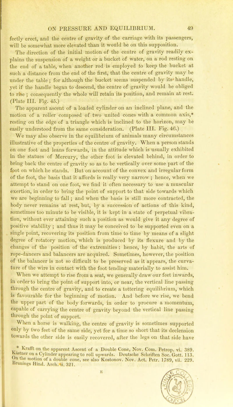 fectly erect, and the centre of gravity of the carriage \vith its passengers, will be somewhat more elevated than it w'ould be on this supposition. The direction of the initial motion of the centre of gravity readily ex- plains the snspension of a weight or a bucket of w^ater, on a rod resting on the end of a table, when another rod is employed to keep the bucket at such a distance from the end of the first, that the centre of gravity may be under the table ; for although the bucket seems suspended by its* handle, yet if the handle began to descend, the centre of gravity would be obliged to rise ; consequently the whole will retain its position, and remain at rest. (Plate III. Fig. 45.) The apparent ascent of a loaded cylinder on an inclined plane, and the motion of a roller composed of two united cones with a common axis,* resting on the edge of a triangle which is inclined to the horizon, may be easily understood from the same consideration. (Plate III. Fig. 46.) We may also observe in the equilibrium of animals many circumstances illustrative of the properties of the centre of gravity. When a person stands on one foot and leans forwards, in the attitude w'hich is usually exliibited in the statues of Mercury, the other foot is elevated behind, in order to bring back the centre of gravity so as to be vertically over some part of the foot on w'hicli he stands. But on account of the convex and irregular form of the foot, the basis that it affords is really very narrow'; hence, wdien w'e attempt to stand on one foot, we find it often necessary to use a muscular exertion, in order to bring the point of support to that side towards which we are beginning to faU; and when the basis is still more contracted, the body never remains at rest, but, by a succession of actions of this kind, sometimes too minute to be visible, it is kept in a state of perpetual vibra- tion, without ever attaining such a position as w’ould give it any degree of positive stability ; and thus it may be conceived to be supported even on a single point, recovenng its position from time to time by means of a slight degi-ee of rotatory motion, which is produced by its flexure and by the changes of the position of the extremities : hence, by habit, the arts of rope-dancers and balancers are acquired. Sometimes, how'ever, the position of the balancer is not so difficult to be preserved as it appears, the curva- ture of the wire in contact with the foot tending materially to assist him. When we attempt to rise from a seat, we generally draw our feet inwards, I in order to bring the point of support into, or near, the vertical line passing I through the centre of gravity, and to create a tottering equilibrium, which > is favourable for the beginning of motion. And before we rise, we bend the upper part of the body forwards, in order to procure a momentum, capable of carrying the centre of gravity beyond the vertical line passing through the point of support. f Wlren a horse is walking, tlie centre of gravity is sometimes supported f only by tw'o feet of the same side, yet for a time so short that its declension towards the other side is easily recovered, after the legs on tliat side have * Krafft on the apparent Ascent of a Double Cone, Nov. Com. Petrop. vi. 389. Kastner on a Cylinder appearing to roll upwards. Deutsche Schriften Soc. Gott. 113. Dn the motion of a double cone, see also Kostonov. Nov. Act. Petr. 1789, vii. 229. I iJrunings Hind. Arch.-ii. .321. i K