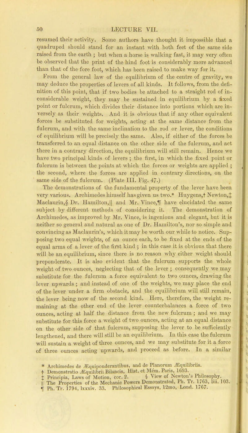 resumed their activity. Some authors iiave thought it impossible that a quadruped should stand for an instant with both feet of the same side raised from the earth ; but when a horse is walking fast, it may very often be observed that the print of the hind foot is considerably more advanced than that of the fore foot, which has been raised to make way for it. From the general law of the equilibrium of the centre of gra^dty, we may deduce the properties of levers of aU kinds. It follows, from the defi- nition of this point, that if two bodies be attached to a straight rod of in- considerable weight, they may be sustained in equilibrium by a fixed point or fulcrum, which divides their distance into portions which are in- versely as their weights. And it is obvious that if any other equivalent forces be substituted for weights, acting at the same distance from the fulcrum, and with the same inclination to the rod or lever, the conditions of equilibrium will be precisely the same. Also, if either of the forces be transferred to an equal distance on the other side of the fulcrum, and act there in a contrary direction, the equilibrium will still remain. Hence we have two principal kinds of levers ; the first, in which the fixed point or fulcrum is between the points at which the forces or weights are applied ; the second, where the forces are applied iir contrary directions, on the same side of the fulcrum. (Plate III. Fig. 47.) The demonstrations of the fundamental property of the lever have been very vai’ious. Archimedes himself has given us two.* Huygens,! Newdion, J Maclaurin,§ Dr. Hamilton, || and Mr. Vince,^ have elucidated the same subject by different methods of considering it. The demonstration of Archimedes, as improved by Mr. Vince, is ingenious and elegant, but it is neither so general and natural as one of Dr. Hamilton’s, nor so simple and convincing as Maclaurin’s, which it may be worth our while to notice. Sup- posing two equal weights, of an ounce each, to be fixed at the ends of the equal arms of a lever of the first kind ; in this case it is obvious that there will be an equilibrium, since there is no reason why either weight should jjreponderate. It is also evident that the fulcrum supports the whole weight of two ounces, neglecting that of the lever ; consequently we may substitute for the fulcrum a force equivalent to two ounces, drawing the lever upwards ; and instead of one of the weights, we may place the end of the lever under a firm obstacle, and the equilibrium will still remain, the lever being now of the second kind. Here, therefore, tlie weight re- maining at the other end of the lever counterbalances a force of two ounces, acting at half the distance from the new fulcrum ; and we may substitute for this force a weight of two ounces, acting at an equal distance on the other side of that fulcrum, supposing the lever to be sufficiently lengthened, and there will still be an equilibrium. In this ease the fulcrum will sustain a weight of three ounces, and we may substitute for it a force of three ounces acting upwards, and proceed as before. In a similar * Archimedes de AJquiponderantibus, and de Planorum ALquilibriis. + Denionstratio ASquilibrii Bilancis, Hist, et Mem. Paris, 1693. t Principia, Laws of Motion, cor. 2. § View of Newton’s Philosophy. II The Properties of the Mechanic Powers Demonstrated, Ph. Tr. 1763, lin. 103. Ph. Tr. 1794, Ixxxiv. 33. Philosophical Essays, 12mo, Lond. 1767.