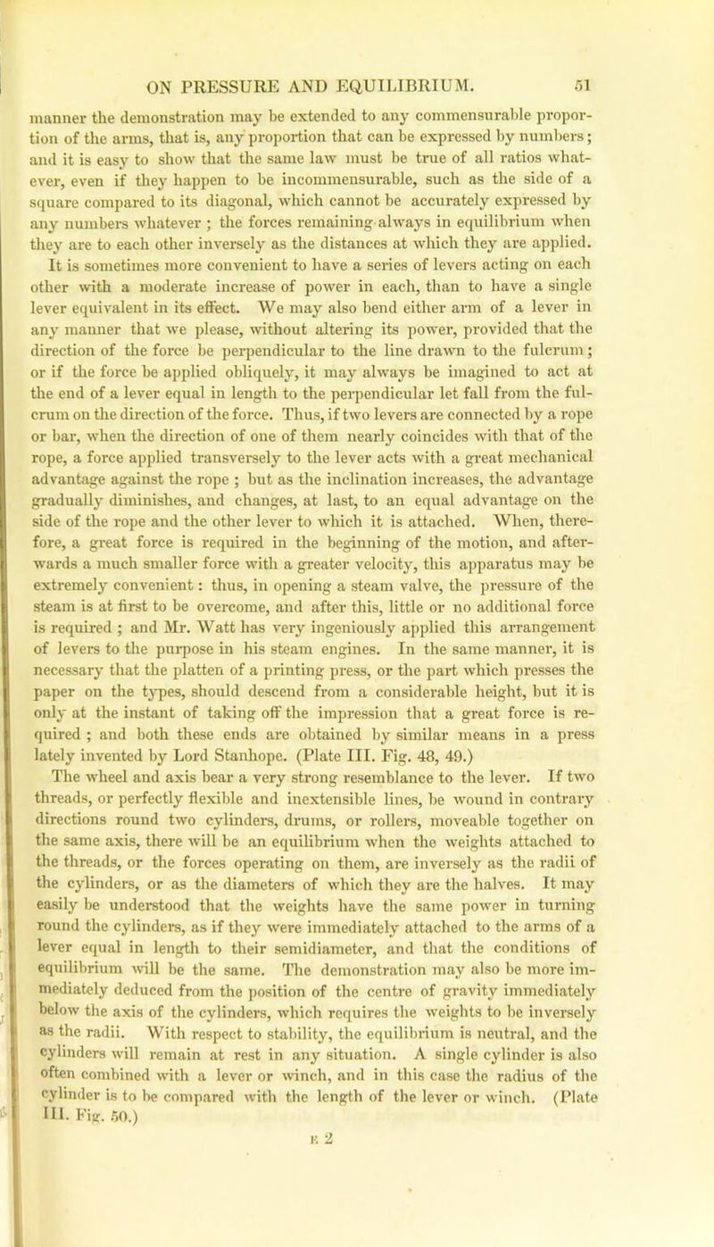 manner the demonstration may be extended to anj^ commensurable propor- tion of the arms, that is, any proportion that can be expressed by numbers; and it is easy to show that the same law must be true of all ratios what- ever, even if they happen to be incommensurable, such as the side of a square compared to its diagonal, which cannot be accurately expressed by any numbers whatever ; the forces remaining always in equilibrium when they are to each other inversely as the distances at which they are applied. It is sometimes more convenient to have a series of levers acting on each other with a moderate increase of power in each, than to have a single lever equivalent in its effect. We may also bend either arm of a lever in any manner that we please, without altering its power, provided that the direction of the force be perpendicular to the line drawn to the fulcrum; or if the force be applied obliquely, it may always be imagined to act at the end of a lever equal in length to the perpendicular let fall from the ful- crum on the direction of the force. Thus, if two levers are connected by a rope or bar, when the direction of one of them nearly coincides with that of the rope, a force applied transversely to the lever acts with a great mechanical advantage against the rope ; but as the inclination increases, the advantage gradually diminishes, and changes, at last, to an equal advantage on the side of the rope and the other lever to which it is attached. When, there- fore, a gi’eat force is required in the beginning of the motion, and after- wards a much smaller force with a greater velocity, this apparatus may be extremely convenient: thus, in opening a steam valve, the pressure of the steam is at first to be overcome, and after this, little or no additional force is required ; and Mr. Watt has very ingeniously applied this aiTangement of levers to the piu-pose in his steam engines. In the same manner, it is necessary that the platten of a printing press, or the part Avhich presses the paper on the types, should descend from a considerable height, but it is only at the instant of taking off the impression that a great force is re- quired ; and both these ends are olitained by similar means in a press lately invented by Lord Stanhope. (Plate III. Fig. 48, 49.) The wheel and axis bear a very strong resemblance to the lever. If two threads, or perfectly flexible and inextensible lines, be wound in contrary directions round two cylinders, drums, or rollers, moveable together on the same axis, there will be an equilibrium when the weights attached to the threads, or the forces operating on them, are inversely as the radii of the cylinders, or as the diameters of which they are the halves. It may easily be understood that the weights have the same power in turning round the cylinders, as if they were immediately attached to the arms of a lever equal in length to their semidiameter, and that the conditions of equilibrium will be the same. The demonstration may also be more im- mediately deduced from the position of the centre of gravity immediately below the axis of the cylinders, which requires the weights to be inversely as the radii. With respect to stability, the equilibrium is neutral, and the cylinders will remain at rest in any situation. A single cylinder is also often combined with a lever or winch, and in this case the radius of the cylinder is to be compared with the length of the lever or winch. (I’late 111. Fig. .50.)