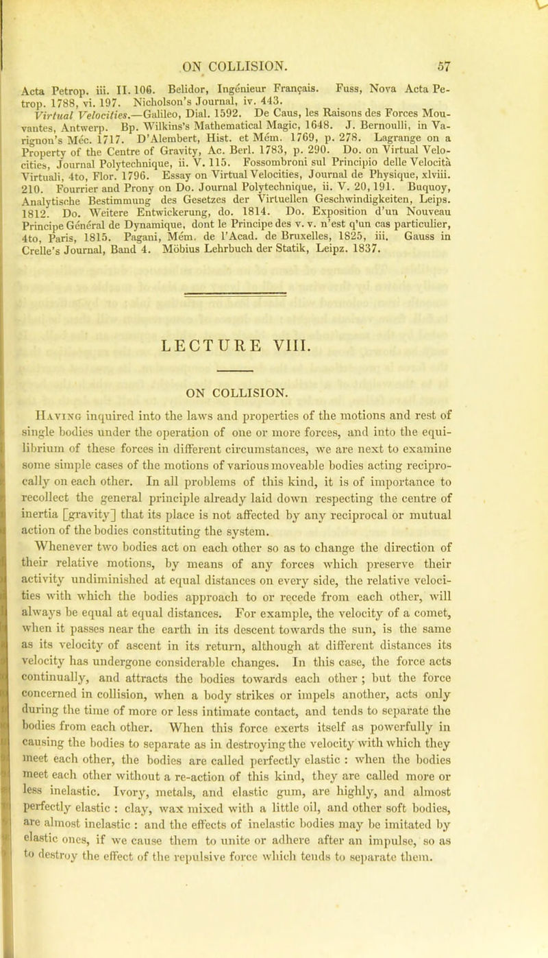 Acta Petrop. iii. II. 106. Belidor, Ingenieur Fran9ais. Fuss, Nova Acta Pe- trop. 1788, vi. 197. Nicholson’s .Tournal, iv. 443. Virtual Velocities.—Galileo, Dial. 1592. De Cans, les Raisons des Forces Mou- vantes, Antwerp. Bp. Wilkins’s Mathematical Magic, 1648. J. Bernoulli, in Va- rignon’s Mec. 1717. D’Alembert, Hist, et Mem. 1769, p. 278. Lagrange on a Property of the Centre of Gravity, Ac. Berl. 1783, p. 290. Do. on Virtual Velo- cities, Journal Polytechnique, ii. V. 115. Fossombroni sul Principio delle Velocita Virtual!, 4to, Flor. 1796. Essay on Virtual Velocities, Journal de Physique, xlviii. 210. Fourrier and Prony on Do. Journal Polytechnique, ii. V. 20,191. Buquoy, Analytische Bestimmung des Gesetzes der Virtuellen Geschwindigkeiten, Leips. 1812. Do. Weitere Entwickerung, do. 1814. Do. E.vposition d’un Nouveau Principe General de Dynamique, dont le Principe des v. v. n’est q’un cas particulier, 4to, Paris, 1815. Pagani, Mem, de I’Acad. de Bruxelles, 1825, iii. Gauss in Crelle’s Journal, Band 4. Mobius Lehrbuch der Statik, Leipz. 1837. LECTURE VIII. ON COLLISION. Having inquired into the laws and properties of the motions and rest of single bodies under the operation of one or more forces, and into the equi- librium of these forces in different circumstances, we are next to examine some simple cases of the motions of various moveable bodies acting recipro- cally on each other. In all problems of this kind, it is of importance to recollect the general principle already laid dowm respecting the centre of inertia [gi-avity] that its place is not affected by any reciprocal or mutual action of the bodies constituting the system. Whenever two bodies act on each other so as to change the direction of their relative motions, by means of any forces which preserve their activity undiminished at equal distances on every side, the relative veloci- ties with wliich the bodies approach to or recede from each other, will always be equal at equal distances. For example, the velocity of a comet, when it passes near the earth in its descent towards the sun, is the same as its velocity of ascent in its return, although at different distances its velocity has undergone considerable changes. In this case, the force acts continually, and attracts the bodies towards each other ; but the force concerned in collision, when a body strikes or impels another, acts only during the time of more or less intimate contact, and tends to separate the bodies from each other. When this force exerts itself as powerfully in causing the bodies to separate as in destroying the velocity with which they meet each other, the bodies are called perfectly elastic ; when the bodies meet each other without a re-action of this kind, they are called more or less inelastic. Ivory, metals, and elastic gum, are highly, and almost perfectly elastic : clay, wax mixed with a little oil, and other soft bodies, are almost inelastic : and the effects of inelastic bodies may be imitated by elastic ones, if we cause them to unite or adhere after an impulse, so as to destroy the effect of the i-epulsive force which tends to separate them.