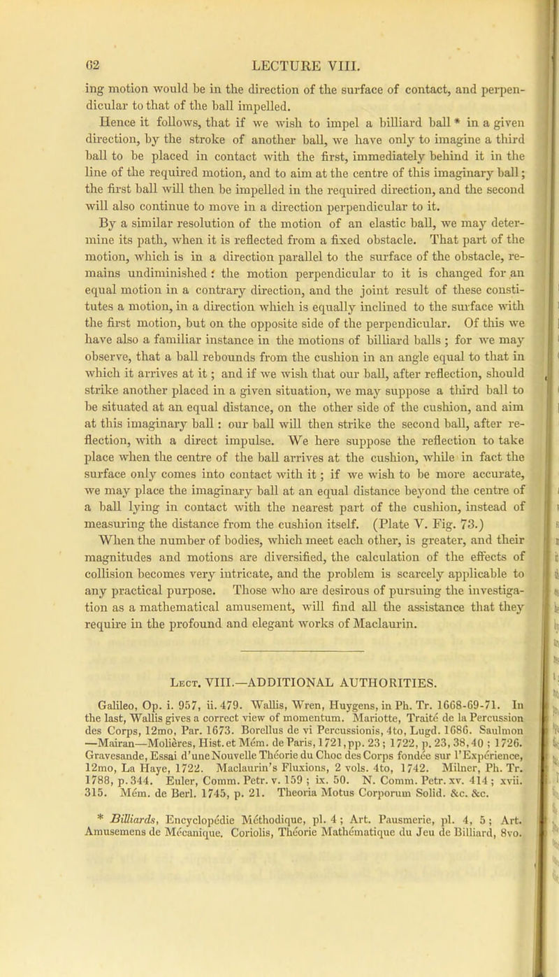 ing motion would Ido in the direction of the surface of contact, and perpen- dicular to that of the ball impelled. Hence it follows, that if we wish to impel a billiard ball * in a given dii’ection, by the stroke of another hall, we have only to imagine a third hall to be placed in contact with the first, immediately behind it in the line of the required motion, and to aim at the centre of this imaginary hall; the fii’st haU will then be impelled in the reqxiired direction, and the second will also continue to move in a direction perpendicular to it. By a similar resolution of the motion of an elastic ball, we may deter- mine its path, when it is reflected from a fixed obstacle. That part of the motion, which is in a direction parallel to the surface of the obstacle, re- mains undiminished i the motion perpendicular to it is changed for an equal motion in a contrary direction, and the joint result of these consti- tutes a motion, in a direction which is equally inclined to the surface with the first motion, but on the opposite side of the perpendicular. Of this we have also a familiar instance in the motions of billiard balls ; for we may observe, that a hall rebounds from the cushion in an angle equal to that in which it arrives at it; and if we wish that our ball, after reflection, should strike another placed in a given situation, we may suppose a third ball to be situated at an equal distance, on the other side of the cushion, and aim at this imaginary baU : our ball will then strike the second ball, after re- flection, with a direct impulse. We here suppose the reflection to take jilace when the centre of the baU arrives at the cushion, whUe in fact the surface only comes into contact with it; if we wish to be more accurate, we may place the imaginai-y baU at an equal distance beyond the centre of a ball lying in contact with the nearest part of the cushion, instead of measm-ing the distance from the cushion itself. (Plate V. Fig. 73.) When the number of bodies, which meet each other, is greater, and their magnitudes and motions are diversified, the calculation of the effects of coUision becomes very intricate, and the problem is scarcely applicable to any practical purpose. Those who are desirous of pursuing the investiga- tion as a mathematical amusement, wiU find aU tlie assistance that they require in the profound and elegant works of Maclaurin. Lect. VIII.—additional AUTHORITIES. Galileo, Op. i. 957, ii. 479. Wallis, Wren, Huygens, in Ph. Tr. 1668-69-71. In the last, Wallis gives a correct view of momentum. Mariotte, Traite de la Percussion des Corps, 12mo, Par. 1673. Borellus de vi Percussionis, 4to, Lugd. 1686. Saulmon —Mairan—Molieres, Hist.et Mem. de Paris, 1721 ,pp. 23; 1722, p. 23, 38,40 ; 1726. Gravesande, Essai d’uneNouvelleTheorieduChoc des Corps fondee sur I’Experience, 12mo, La Haye, 1722. Maclaurin’s Flu.\ions, 2 vols. 4to, 1742. Milner, Ph. Tr. 1788, p.344, Euler, Comm. Petr. v. 159 ; ix. 50. N. Comm. Petr. xv. 414; .xvii. 315. Mem. de Berl. 1745, p. 21. Theoria Motus Corporum Solid. &c. &c. * Billiards, Encyclopedie Methodique, pi. 4 ; Art. Pausmerie, pi. 4, 5; Art. Amusemens de Mecanique. Coriolis, Theorie Mathematique du Jeu de Billiard, 8vo.