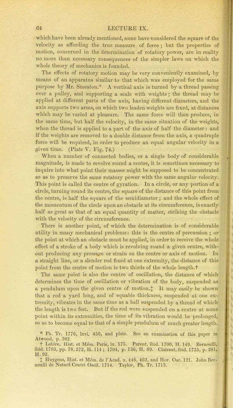 which have been already mentioned, some have considered the square of the velocity as affording the true measure of force ; hut the properties of motion, concerned in the determination of rotatory power, are in reality no more than necessary consequences of the simpler laws on wliich the whole theory of mechanics is founded. The effects of rotatory motion may be very conveniently examined, by means of an apparatus similar to that which was employed for the same purpose by Mr. Smeaton.* A vertical axis is turned by a thread passing over a pulley, and supporting a scale with weights; the thread may be applied at different parts of the axis, having different diameters, and the axis supports two arms, on which two leaden weights are fixed, at distances which may be varied at pleasure. The same force will then produce, in the same time, but half the velocity, in the same situation of the weights, when the thread is applied to a part of the axis of half the diameter: and if the weights are removed to a double distance from the axis, a quadruple force will be required, in order to produce an equal angular velocity in a given time. (Plate V. Fig. 74.) When a number of connected bodies, or a single body of considerable magnitude, is made to revolve round a centre, it is sometimes necessary to inquire into what point their masses might be supposed to be concentrated so as to preserve the same rotatory power with the same angular velocity. This point is called the centre of gyration. In a circle, or any portion of a circle, turning round its centre, the square of the distance of this point from the centre, is half the square of the semidiameter; and the whole effect of the momentum of the circle upon an obstacle at its circumference, is exactly half as great as that of an equal quantity of matter, striking the obstacle with the velocity of the circumference. ' There is another point, of which the determination is of considerable utility in many mechanical problems: this is the centre of percussion ; or the point at which an obstacle must be applied, in order to receive the whole effect of a stroke of a body which is revolving round a given centre, with- out producing any jiressui-e or strain on the centre or axis of motion. In a straight line, or a slender rod fixed at one extremity, the distance of this point from the centre of motion is two thirds of the whole length.t The same point is also the centre of oscillation, the distance of which determines the time of oscillation or vibration of the bodj^, suspended as a pendulum upon the given centre of motion.:}; It may easily be shown that a rod a yard long, and of equable thickness, suspended at one ex- tremity, vibrates in the same time as a ball sus|)euded by a thread of which the length is two feet. But if the rod were suspended on a centre at some point within its extremities, the time of its vibration would be prolonged, so as to become equal to that of a simple pendulum of much greater length. * Ph. Tr. 1776, Ixvi. 450, and plate. See an examination of this paper in Atwood, p. 382. t Lahire, Hist, et Mem. Paris, lx. 175. Parent, ibid. 1700, H. 149. Bernoulli, ibid. 1703, pp. 78, 272, H. 114 ; 1704, p. 136, H. 89. Clairaut, ibid. 1735, p. 281, H. 92. 7 Huygens, Hist, et Mem. de I’Acad. x. 446, 462, and Hor. Osc. 121. John Ber- noulli de NaturaCentri Oscil. 1714. T-iylor, Ph. Tr. 1713.