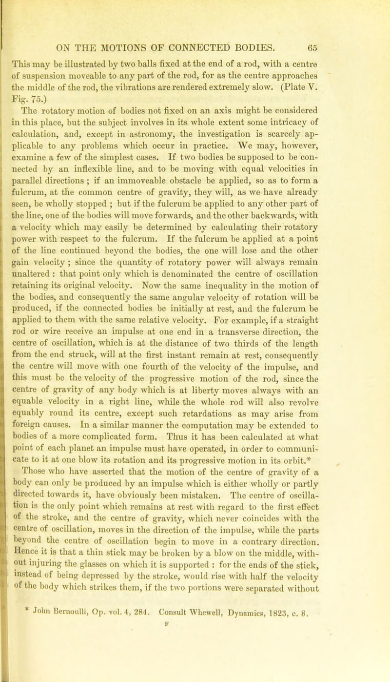 This may be illustrated by two balls fixed at the end of a rod, with a centre of suspension moveable to any part of the rod, for as the centre approaches the middle of the rod, the vibrations are rendered extremely slow, (Plate V. Fig. 75.) The rotatory motion of bodies not fixed on an axis might be considered in this place, but the subject involves in its whole extent some intricacy of calculation, and, except in astronomy, the investigation is scarcely ap- plicable to any problems which occur in practice. We may, however, examine a few of the simplest cases. If two bodies be supposed to be con- nected by an inflexible line, and to be moving with equal velocities in parallel directions ; if an immoveable obstacle be applied, so as to form a fulcrum, at the common centre of gravity, they will, as we have already seen, be wholly stopped ; but if the fulcrum be applied to any other part of the line, one of the bodies wiU move forwards, and the other backwards, with a velocity which may easily be determined by calculating their rotatory power with respect to the fulcrum. If the fulcrum be applied at a point of the line continued beyond the bodies, the one will lose and the other gain velocity; since the quantity of rotatory power will always remain unaltered : that point only which is denominated the centre of oscillation retaining its original velocity. Now the same inequality in the motion of the bodies, and consequently the same angular velocity of rotation will be produced, if the connected bodies be initially at rest, and the fulcrum be applied to them with the same relative velocity. For example, if a straight rod or wire receive an impulse at one end in a transverse direction, the centre of oscillation, which is at the distance of two thirds of the length from the end struck, will at the first instant remain at rest, consequently I the centre will move with one fourth of the velocity of the impulse, and ‘ this must be the velocity of the progressive motion of the rod, since the t centre of gravity of any body which is at liberty moves always with an 1 equable velocity in a right line, while the whole rod will also revolve i equably round its centre, except such retardations as may arise from V foreign causes. In a similar manner the computation may be extended to I bodies of a more complicated form. Thus it has been calculated at what I point of each planet an impulse must have operated, in order to communi- cate to it at one blow its rotation and its progressive motion in its orbit.* Those who have asserted that the motion of the centre of gravity of a body can only be produced by an impulse which is either wholly or partly directed towards it, have obviously been mistaken. The centre of oscilla- tion is the only point which remains at rest with regard to the first effect of the stroke, and the centi-e of gravity, which never coincides with the I centre of oscillation, moves in the direction of the impulse, while the parts i beyond the centre of oscillation begin to move in a contrary direction. , Hence it is that a thin stick may be broken by a blow on the middle, with- out injuring the glasses on which it is supported : for the ends of the stick, instead of being depressed by the stroke, would rise with half the velocity of the body which strikes them, if the two j)ortions were separated without * John Rernoulli, Op. vol. 4, 284. Consult Whewell, Dynamics, 1823, c. 8. K