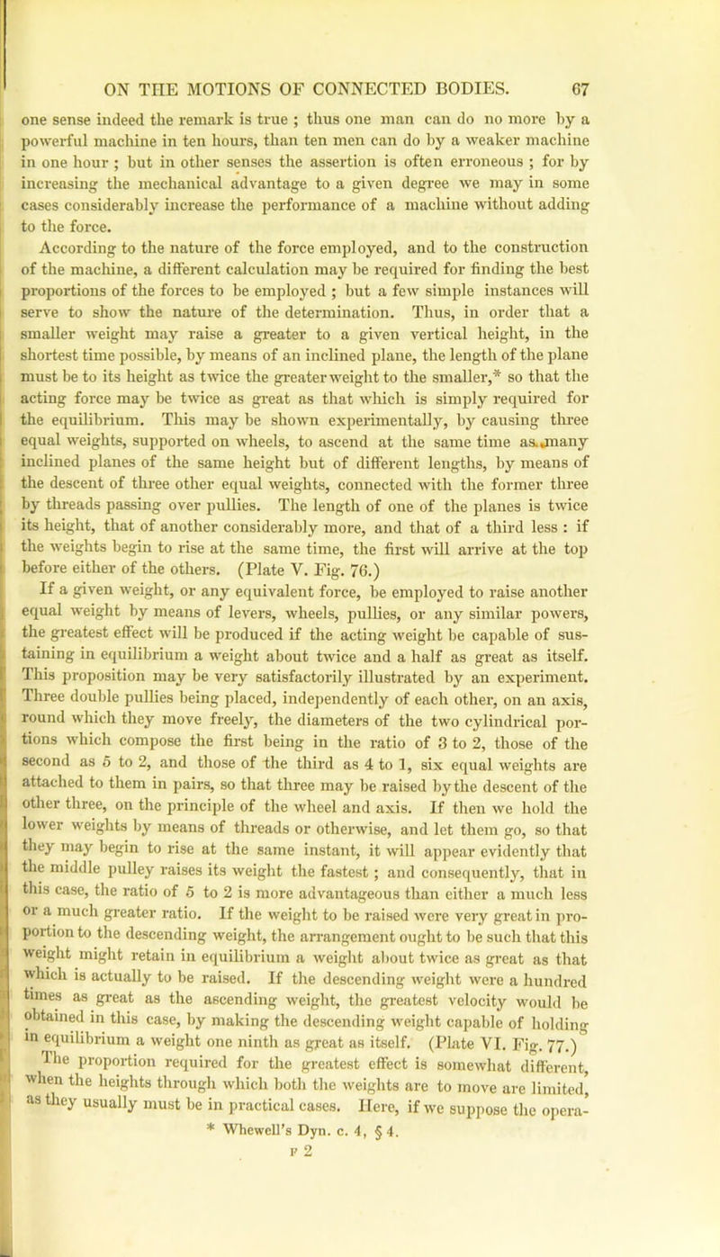 one sense indeed the remark is true ; thus one man can do no more hy a powerful machine in ten hours, than ten men can do hy a weaker machine in one hour ; but in other senses the assertion is often erroneous ; for by increasing the mechanical advantage to a given degi'ee we may in some cases considerably increase the performance of a machine without adding to the force. According to the nature of the force employed, and to the construction of the machine, a different calculation may be required for finding the best proportions of the forces to he employed ; but a few simple instances will serve to show the natui’e of the determination. Thus, in order that a smaller weight may raise a greater to a given vertical height, in the shortest time possible, by means of an inclined plane, the length of the plane must be to its height as twice the greater weight to the smaller,* so that the acting force may be twice as great as that which is simply required for the equilibrium. This may be shown experimentally, by causing three equal weights, supported on wheels, to ascend at the same time as.jnany inclined planes of the same height but of different lengths, by means of the descent of three other equal weights, connected with the former tlu'ee by threads passing over pullies. The length of one of the planes is twice its height, that of another considerably more, and that of a third less : if the weights begin to rise at the same time, the first wHl arrive at the top before either of the others. (Plate V. Fig. 76.) If a given weight, or any equivalent force, be employed to raise another equal weight by means of levers, wheels, pullies, or any similar powers, the greatest effect will be produced if the acting weight be capable of sus- taining in equilibrium a weight about twice and a half as great as itself. This proposition may be very satisfactorily illustrated by an experiment. Three double pullies being placed, independently of each other, on an axis, round which they move freely, the diameters of the two cylindrical por- tions which compose the first being in the ratio of 3 to 2, those of the ^ second as 5 to 2, and those of the third as 4 to 1, six equal weights are I attached to them in pairs, so that three may be raised by the descent of the I other three, on the princijile of the wheel and axis. If then we hold the • lower weights by means of threads or otherwise, and let them go, so that I they may begin to rise at the same instant, it will appear evidently that I the middle jmlley raises its weight the fastest; and consequently, that in this case, the ratio of 5 to 2 is more advantageous than either a much less or a much greater ratio. If the weight to be raised were very great in ])i’o- portion to the descending weight, the arrangement ought to be such that this weight might retain in equilibrium a weight about twice as great as that which is actually to be raised. If the descending weight were a hundred times as great as the ascending weight, the greatest velocity would be obtained in this case, by making the descending weight capable of holding in equilibrium a weight one ninth as great as itself. (Pbite VI. Fig. 77.) Ihe proportion required for the greatest effect is somewhat different when the heights through which both the weights are to move are limited, as they usually must be in practical cases. Here, if we suppose the opera- * Whewell’s Dyn. c. 4, §4.