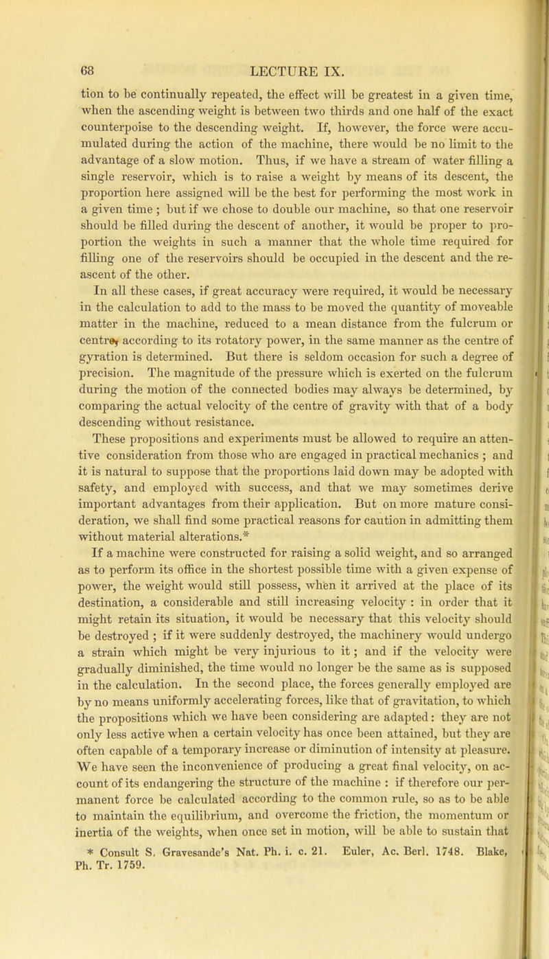 tion to be continually repeated, the effect will be greatest in a given time, when the ascending weight is between two thirds and one half of the exact counterpoise to the descending weight. If, howevei’, the force were accu- mulated during the action of the machine, there would be no limit to the advantage of a slow motion. Thus, if we have a stream of water filling a single reservoir, which is to raise a weight by means of its descent, the proportion here assigned will be the best for performing the most work in a given time ; but if we chose to double our machine, so that one reservoir should l)e filled during the descent of another, it would be proper to pro- portion the weights in such a manner that the whole time required for filling one of the reservoirs should be occupied in the descent and the re- ascent of the other. In all these cases, if great accuracy were required, it would be necessary in the calculation to add to the mass to be moved the quantity of moveable matter in the machine, reduced to a mean distance from the fulcrum or centre^ according to its rotatory power, in the same manner as the centre of gyration is determined. But there is seldom occasion for such a degree of precision. The magnitude of the pressure which is exerted on the fulcrum during the motion of the connected bodies may always be determined, by comparing the actual velocity of the centre of gravity with that of a body descending without resistance. These propositions and experiments must be allowed to require an atten- tive consideration from those who are engaged in practical mechanics ; and it is natural to suppose that the proportions laid down may be adopted with safety, and employed with success, and that we may sometimes derive important advantages from their application. But on more mature consi- deration, we shall find some practical reasons for caution in admitting them without material alterations.* If a machine were constructed for raising a solid weight, and so arranged as to perform its office in the shortest possible time with a given expense of power, the weight would still possess, when it arrived at the place of its destination, a considerable and still increasing velocity : in order that it might retain its situation, it would be necessary that this velocity should be destroyed ; if it were suddenly destroyed, the machinery would undergo a strain which might be very injurious to it; and if the velocity were gradually diminished, the time would no longer be the same as is supposed in the calculation. In the second place, the forces generally employed are by no means uniformly accelerating forces, like that of gravitation, to which the propositions which we have been considering are adapted: they are not ; only less active when a certain velocity has once been attained, but they are ' | often capable of a temporary increase or diminution of intensity at pleasure.' | We have seen the inconvenience of producing a great final velocity, on ac- ' [| count of its endangering the structure of the machine ; if therefore our jJcr- i manent force be calculated according to the common rule, so as to be able { to maintain the equilibrium, and overcome the friction, the momentum or inertia of the weights, when once set in motion, wiU be able to sustain that * Consult S. Gravesande’s Nat. Ph. i. c. 21. Euler, Ac. Berl. 1748. Blake, i Ph. Tr. 1759.