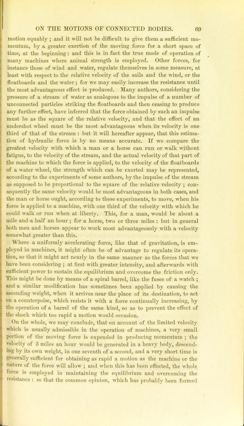 motion equably ; and it will not be difficult to give them a sufficient mo- 1 mentum, by a greater exertion of the moving force for a short space of time, at the beginning: and this is in fact the true mode of operation of I many machines where animal strength is employed. Other forces, for I instance those of wind and water, regulate themselves in some measure, at ) least with respect to the relative velocity of the sails and the wind, or the ! floatboards and the water; for we may easily increase the resistance until I the most advantageous effect is produced. Many authors, considering the ' pressure of a stream of water as analogous to the impulse of a number of ; unconnected particles striking the floatboards and then ceasing to produce any further effect, have inferred that the force obtained by such an impulse must be as the square of the relative velocity, and that the effect of an undershot wheel must be the most advantageous when its velocity is one I third of that of the stream : but it will hereafter appear, that this estima- i tion of hydraulic force is by no means accurate. If we compare the greatest velocity with which a man or a horse can run or Avalk without fatigue, to the velocity of the stream, and the actual velocity of that part of the machine to which the force is applied, to the velocity of the floatboards I of a water wheel, the strength which can be exerted may be represented, according to the experiments of some authors, by the impulse of the stream I as supposed to be proportional to the square of the relative velocity ; con- sequently the same velocity would be most advantageous in both cases, and the man or horse ought, according to these experiments, to move, when his force is applied to a machine, with one third of the velocity with which he I could walk or run when at liberty. Tliis, for a man, would be about a mile and-a half an hour ; for a horse, two or three miles : but in general both men and horses appear to work most advantageously with a velocity I somewhat greater than this. Where a uniformly accelerating force, like that of gravitation, is em- . ployed in machines, it might often be of advantage to regulate its opera- ' tion, so that it might act nearly in the same manner as the forces that we have been considering ; at first with greater intensity, and afterwards with I sufficient power to sustain the equilibrium and overcome the friction only. I This might be done by means of a spiral barrel, like the fusee of- a watch ; : and a similar modification has sometimes been applied by causing the ascending weight, when it arrives near the place of its destination, to act II on a countei’poise, which resists it with a force continually increasing, by f the operation of a bairel of the same kind, so as to prevent the effect of ^ the shock which too rapid a motion would occasion. On the whole, we may conclude, that on account of the limited velocity !• which is usually admissible in the operation of machines, a very small 1 portion of the moving force is expended in producing momentum ; the I velocity of .3 miles an hour would be generated in a heavy body, descend- ing by its own weight, in one seventh of a second, and a very short time is I generally sufficient for obtaining as rapid a motion as the machine or the f nature of the force will allow ; and wlien this has been effected, the whole force is employed in maintaining the equilibrium and overcoming the resistance : so that the common ojiinion, which has probalily been formed