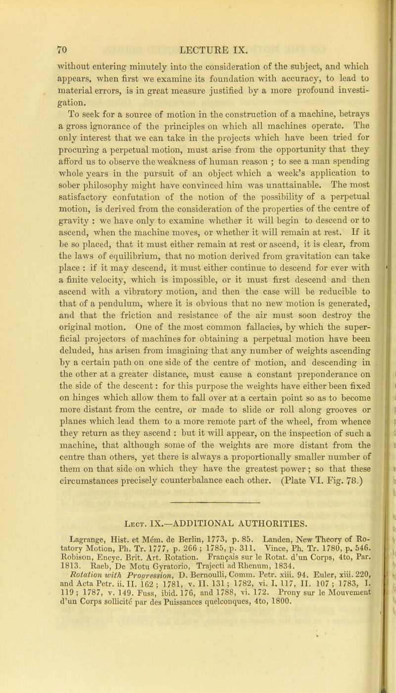 witliout entering minutely into the consideration of the subject, and which appears, when first we examine its foundation with accuracy, to lead to material errors, is in great measure justified by a more profound investi- gation. To seek for a source of motion in the construction of a machine, betrays a gross ignorance of the principles on which all machines operate. The only interest that we can take in the projects which have been tried for procuring a perpetual motion, must arise from the opportunity that they afford us to observe the weakness of human reason ; to see a man spending whole years in the pursuit of an object which a week’s application to sober philosophy might have convinced him was unattainable. The most satisfactory confutation of the notion of the possibility of a perpetual motion, is derived from the consideration of the properties of the centre of gravity : we have only to examine whether it will begin to descend or to ascend, when the machine moves, or whether it will remain at rest. If it he so placed, that it must either remain at rest or ascend, it is clear, from the laws of equilibrium, that no motion derived from gravitation can take place : if it may descend, it must either continue to descend for ever ■with a finite velocity, which is impossible, or it must first descend and then ascend with a vibratory motion, and then the case will be reducible to that of a pendulum, where it is obvious that no new motion is generated, and that the friction and resistance of the air must soon destroy the original motion. One of the most common fallacies, by winch the super- ficial projectors of machines for obtaining a perpetual motion have been deluded, has arisen from imagining that any number of weights ascending by a certain path on one side of the centre of motion, and descending in the other at a greater distance, must cause a constant preponderance on the side of the descent; for this pmqjose the weights have either been fixed on hinges which allow them to fall over at a certain point so as to become more distant from the centre, or made to slide or roll along gi’ooves or planes which lead them to a more remote part of the wheel, from whence they return as they ascend : but it will appear, on the inspection of such a machine, that although some of the weights are more distant from the centre than others, yet there is always a proportionally smaller number of them on that side on which they have the greatest power; so that these circumstances precisely counterbalance each other. (Plate VI. Fig. 78.) Lect. IX.—additional AUTHORITIES. Lagrange, Hist, et Mem. de Berlin, 1773, p. 85. Landen, New Theory of Ro- tatory Motion, Ph. Tr. 1777, p. 266 ; 1785, p. 311. Vince, Ph. Tr. 1780, p. 546. Robison, Encyc. Brit. Art. Rotation. Franfais sur le Rotat. d’un Corps, 4to, Par. 1813. Raeb, De Motu Gyratorio, Trajecti ad Rbenum, 1834. Rotation xoith Propression, D. Bernoulli, Comm. Petr. xiii. 94. Euler, xiii. 220, and Acta Petr. ii. II. 162 ; 1781, v. II. 131; 1782, vi. I. 117, II. 107; 1783, I. 119 ; 1787, v. 149. Fuss, ibid. 176, and 1788, vi. 172. Prony sur le Mouvement d’un Corps soUicitd par des Puissances quelconques, 4to, 1800.