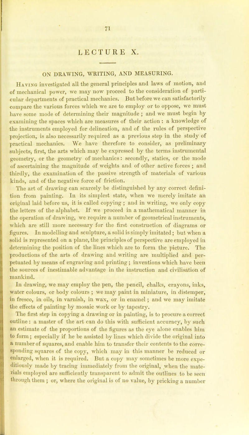 LECTURE X. ON DRAWING, WRITING, AND MEASURING. Having investigated all the general principles and laws of motion, and of mechanical power, we may now proceed to the consideration of parti- cular departments of practical mechanics. But before we can satisfactorily compare the various forces which we are to employ or to oppose, we must have some mode of determining their magnitude ; and we must begin by examining the spaces which are measures of their action : a knowledge of the instruments employed for delineation, and of the rules of perspective projection, is also necessarily required as a previous step in the study of practical mechanics. We have therefore to consider, as prehmiiiary subjects, first, the arts which may be expressed by the terms instrumental geometry, or the geometry of mechanics: secondly, statics, or the mode of ascertaining the magnitude of weights and of other active forces ; and thirdly, the examination of the passive strength of materials of various kinds, and of the negative force of friction. The art of drawing can scarcely be distinguished by any correct defini- tion from painting. In its simplest state, when we merely imitate an original laid before us, it is called copying ; and in writing, we only cojiy the letters of the alphabet. If we proceed in a mathematical manner in the operation of drawing, we require a number of geometrical instruments, which are still more necessary for the first construction of diagrams or figures. In modelling and sculpture, a solid is simply imitated; but when a solid is represented on a plane, the principles of pei-spective are employed in detei-mining the position of the lines which are to form the jncture. The productions of the ai-ts of drawing and writing are multiplied and per- petuated by means of engraving and printing; inventions which have been the sources of inestimable advantage in the instruction and civilisation of mankind. In drawing, we may employ the pen, the pencil, chalks, crayons, inks, water colours, or body colours ; we may paint in miniature, in distemper, in fresco, in oils, in varnish, in wax, or in enamel; and we may imitate the effects of painting by mosaic work or by tapestry. The first step in copying a drawing or in painting, is to procure a correct outline : a master of the art can do this with sufficient accuracy, by such an estimate of the proportions of the figures as the eye alone enables him to foiTn; especially if he be assisted by lines which divide the original into a number of squares, and enable him to transfer their contents to the corre- sponding squares of the copy, which may in this manner be reduced or enlarged, when it is required. But a cojjy may sometimes be more expe- ditiously made by tracing immediately from the original, when the mate- rials employed are sufficiently transparent to admit the outlines to be seen through them ; or, where the original is of no value, by pricking a number