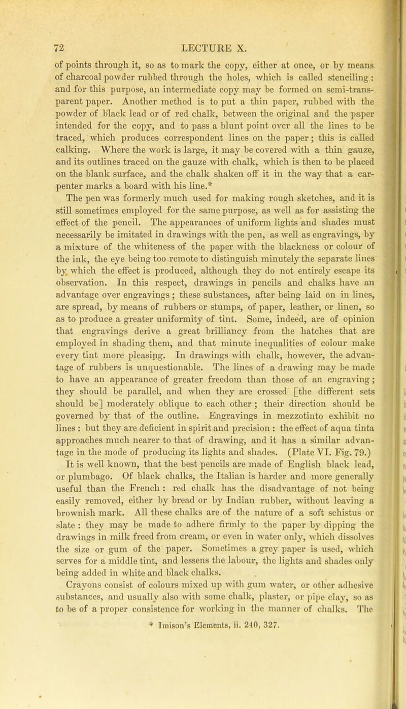 of points through it, so as to mark the copy, either at once, or by means of charcoal powder rubbed through the holes, which is called stenciling : and for this purpose, an intermediate copy may be formed on semi-trans- parent paper. Another method is to put a thin paper, nibbed with the powder of black lead or of red chalk, between the original and the paper intended for the copy, and to pass a blunt point over all the lines to be traced, which produces correspondent lines on the paper; tliis is called calking. Where the work is large, it may be covered with a thin gauze, and its outlines traced on the gauze with chalk, which is then to be placed on the blank surface, and the chalk shaken off it in the way that a car- penter marks a board with his line.* The pen was formerly much used for making rough sketches, and it is still sometimes employed for the same purpose, as well as for assisting the effect of the pencil. The appearances of uniform lights and shades must necessarily be imitated in drawings with the pen, as well as engravings, by a mixture of the whiteness of the paper with the blackness or colour of the ink, the eye being too remote to distinguish minutely the separate hues by, which the effect is produced, although they do not entirely escape its observation. In this respect, drawings in pencils and chalks have an advantage over engravings ; these substances, after being laid on in lines, are spread, by means of rubbers or stumps, of paper, leather, or huen, so as to produce a greater unifoimity of tint. Some, indeed, are of opinion that engravings derive a great brilliancy from the hatches that are employed in shading them, and that minute inequalities of colour make every tint more pleasing. In drawings with chalk, however, the advan- tage of rubbers is unquestionable. The lines of a drawing may be made to have an appearance of gi-eater freedom than those of an engraving; they should be parallel, and when they are crossed [the different sets should be] moderately oblique to each other ; their direction should be governed by that of the outline. Engravings in mezzotinto exhibit no lines : but they are deficient in spirit and precision : the effect of aqua tinta approaches much nearer to that of drawing, and it has a similar advan- tage in the mode of producing its lights and shades. (Plate VI. Fig. 79.) It is well known, that the best pencils are made of English black lead, or plumbago. Of black chalks, the Italian is harder and moi’e generally useful than the French : red chalk has the disadvantage of not being easily removed, either by bread or by Indian rubber, without leaving a brownish mark. All these chalks are of the nature of a soft schistus or slate ; they may be made to adhere firmly to the pajjer by dipping the drawings in milk fi’eed from cream, or even in water only, which dissolves the size or gum of the paper. Sometimes a grey paper is used, which serves for a middle tint, and lessens the labour, the lights and shades only being added in white and black chalks. Crayons consist of colours mixed up with gum water, or other adhesive substances, and usually .also with some chalk, plaster, or pipe clay, so as to be of a proper consistence for working in the manner of chalks. The * Imison’s Elements, ii. 240, 327.