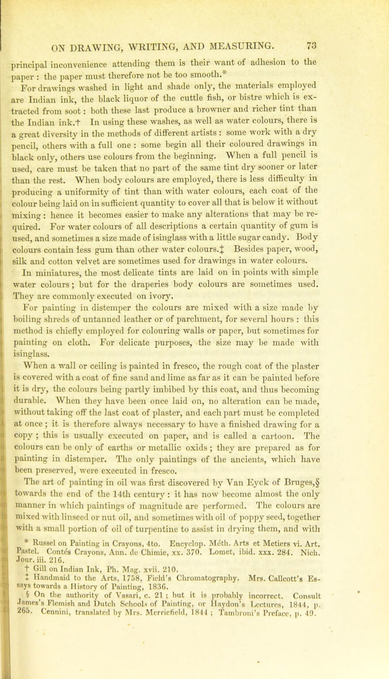 principal inconvenience attending them is their want of adhesion to the paper : the paper must therefore not be too smooth.* For drawings washed in light and shade only, the materials employed are Indian ink, the black liquor of the cuttle fish, or bistre which is ex- tracted from soot: both these last produce a browner and richer tint than the Indian ink.t In using these washes, as well as water colours, there is a great diversity in the methods of different artists : some work with a dry pencil, others with a full one : some begin all their coloured drawings in black only, others use colours from the beginning. When a full pencil is used, care must be taken that no part of the same tint dry sooner or later than the rest. When body colours are employed, there is less difficulty in producing a uniformity of tint than with water colours, each coat of the colour being laid on in sufficient quantity to cover all that is below it without mixing : hence it becomes easier to make any alterations that may be re- quired. For water colours of aU descriptions a cei-tain quantity of gum is used, and sometimes a size made of isinglass with a little sugar candy. Body colours contain less gum than other water colours.;|; Besides paper, wood, silk and cotton velvet are sometimes used for drawings in water colours. In miniatures, tlie most delicate tints are laid on in points with simple water colours; but for the draperies body colours are sometimes used. They are commonly executed on ivory. For painting in distemper the colours are mixed with a size made by boiling shreds of untanned leather or of parchment, for several hours : this method is chiefly employed for colouring walls or paper, but sometimes for painting on cloth. For delicate piirposes, the size may be made with isinglass. When a wall or ceiling is painted in fresco, the rough coat of the plaster is covered with a coat of fine sand and lime as far as it can be painted before it is dry, the colours being partly imbibed by this coat, and thus becoming durable. When they have been once laid on, no alteration can be made, without taking off the last coat of plaster, and each part must be completed at once ; it is therefore always necessary to have a finished drawing for a copy ; this is usually executed on paper, and is called a cartoon. The colours can be only of earths or metallic oxids ; they are prepared as for painting in distemper. The only paintings of the ancients, which have been preserved, were executed in fresco. The art of painting in oil was first discovered by Van Eyck of Bruges,§ towards the end of the 14th century : it has now become almost the only manner in which j)aintings of magnitude are performed. The colours are mixed with linseed or nut oil, and sometimes with oil of poppy seed, together with a small portion of oil of turpentine to assist in drying them, and with * Russel on Painting in Crayons, 4to. Encyclop. Meth. Arts et Metiers vi. Art. Pastel. Contes Crayons, Ann. de Chimie, xx. 370. Lomet, ibid. xxi. 284. Nich. Jour. iii. 216. t Gill on Indian Ink, Ph. Mag. xvii. 210. + Handmaid to the Arts, 1758, Field’s Chromatography. Mrs. Callcott’s Es- says towards a History of Painting, 1836. § On the authority of Vasari, c. 21 ; hut it is probably incorrect. Consult James’s Flemish and Hutch Schools of Painting, or llaydon's Lectures, 1844, )i. 265. Cennini, translated by Mrs. Merricfield, 1844 ; Tainbroni’s Preface, p. 49.