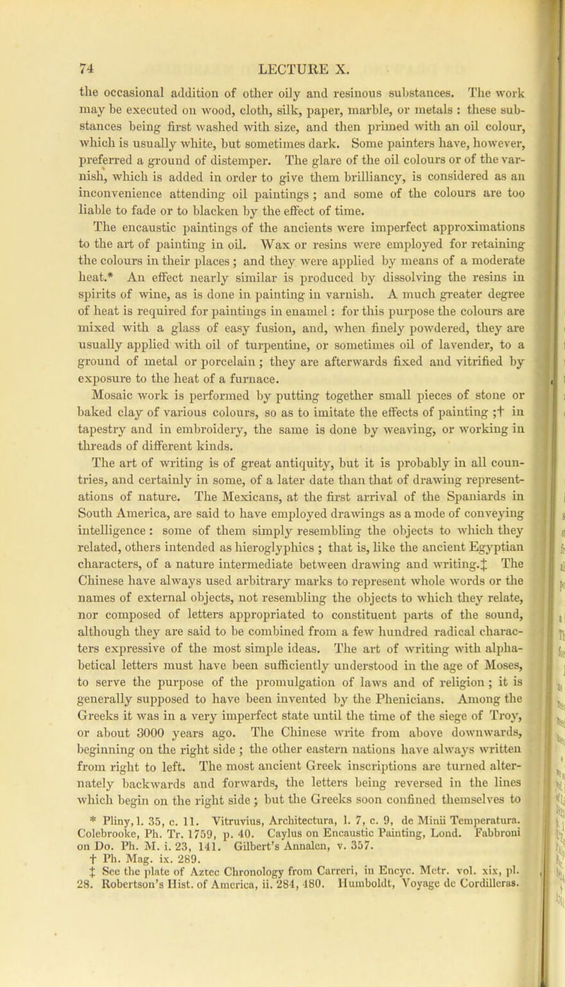 the occasional addition of other oily and resinous substances. The work may he executed on wood, cloth, silk, paper, marble, or metals : these sub- stances being first washed with size, and then primed with an oil colour, which is usually white, hut sometimes dark. Some painters have, however, preferred a ground of distemper. The glare of the oil colours or of the var- nish, which is added in order to give them brilliancy, is considered as an inconvenience attending oil paintings ; and some of the colours are too liable to fade or to blacken by the effect of time. The encaustic paintings of the ancients were imperfect approximations to the art of painting in oil. Wax or resins were employed for retaining the colours in their places; and they were applied by means of a moderate heat.* An effect nearly similar is produced by dissolving the resins in spirits of wine, as is done in painting in varnish. A much greater degi'ee of heat is required for paintings in enamel: for this purpose the colours are mixed with a glass of easy fusion, and, when finely powdered, they are usually ajjplied with oil of turpentine, or sometimes oil of lavender, to a ground of metal or porcelain; they are afterwards fixed and vitrified by exposure to the heat of a furnace. Mosaic work is performed by putting together small pieces of stone or baked clay of various colours, so as to imitate the effects of painting ;t in tapestry and in embroidery, the same is done by weaving, or working in tlu-eads of different kinds. The art of writing is of great antiquity, biit it is probably in all coun- tries, and certainly in some, of a later date than that of drawing represent- ations of nature. The Mexicans, at the first arrival of the Spaniards in South America, are said to have employed drawings as a mode of conveying intelligence : some of them simply resembling the objects to wliich they related, others intended as hieroglyphics ; that is, like the ancient Egyptian characters, of a natnre intermediate between drawing and writing.J The Chinese have always used arbitrary marks to represent whole words or the names of external objects, not resembling the objects to which they relate, nor composed of letters appropriated to constituent parts of the sonnd, although they are said to be combined from a few hundred radical charac- ters expressive of the most simple ideas. The art of writing with alpha- betical letters must have been snfficiently understood in the age of Moses, to serve the purpose of the promulgation of laws and of religion; it is generally supposed to have been invented by the Phenicians. Among the Greeks it was in a very imperfect state until the time of the siege of Ti'oy, or about 8000 years ago. The Chinese write from above downwards, beginning on the right side ; the other eastern nations have always written from right to left. The most ancient Greek inscriptions are turned alter- nately backwards and forwards, the letters being reversed in the lines which begin on the right side ; but the Greeks soon confined themselves to * Pliny, 1. 35, c. 11. Vitruvius, Architectura, 1. 7, c. 9, de Minii Tcmperatura. Colebrooke, Ph. Tr. 1759, p. 40. Caylus on Encaustic Painting, Loud. Fabbroui on Do. Ph. M. i. 23, 141. Gilbert’s Annalen, v. 357. t Ph. Mag. ix. 289. j See the plate of Aztec Chronology from Carreri, in Encyc. Mctr. vol. xix, pi. 28. Robertson’s Hist, of America, ii. 284, 180. Humboldt, Voyage de Cordilleras.