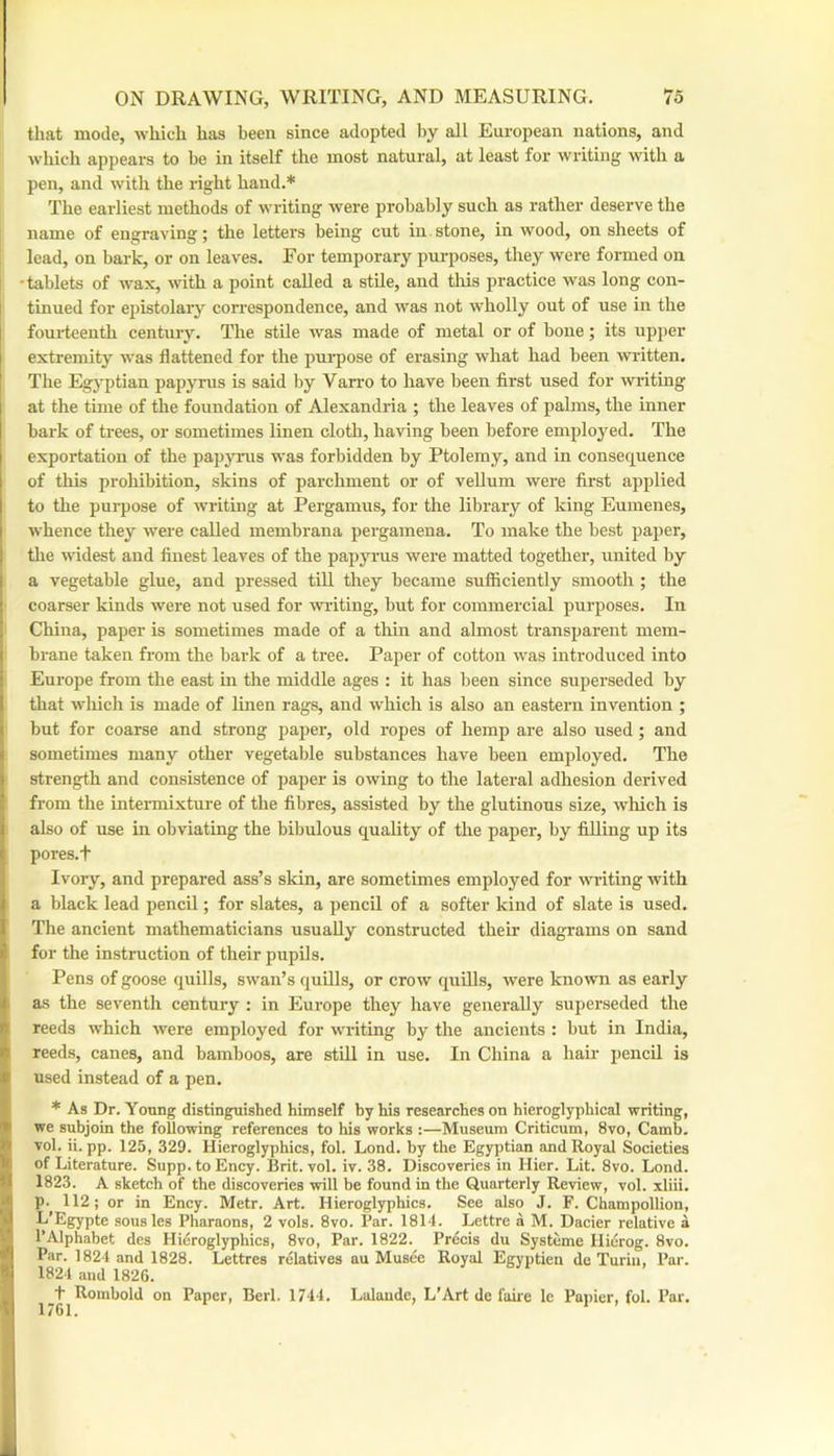 tliat mode, which has been since adopted by all European nations, and which appears to be in itself the most natural, at least for writing with a pen, and with the light hand.* The earliest methods of writing were probably such as rather deserve the name of engraving; the letters being cut in.stone, in wood, on sheets of lead, on bark, or on leaves. For temporary purposes, they were formed on 'tablets of wax, with a point called a stile, and tliis practice was long con- tinued for epistolary cori’espondence, and was not wholly out of use in the fouiteenth century. The stUe was made of metal or of bone; its upper extremity was flattened for the pui-pose of erasing what had been written. The Egyptian pajiyrus is said by Van’o to have been first used for writing 1 at the time of the foundation of Alexandria ; the leaves of palms, the inner bark of trees, or sometimes linen cloth, having been before employed. The 1 exportation of the papjoais was forbidden by Ptolemy, and in consequence ! of this prohibition, skins of parchment or of veUum were first applied ! to the purpose of writing at Pergamus, for the library of king Euinenes, I whence they were called membrana pergamena. To make the best paper, ! tlie widest and finest leaves of the papjTus were matted together, united by . a vegetable glue, and pressed till they became sufficiently smooth; the coarser kinds were not used for aviating, but for commercial purposes. In China, paper is sometimes made of a tliin and almost transi^arent mera- I brane taken from the bark of a tree. Paper of cotton was introduced into Eui'ope from the east in the middle ages : it has been since superseded by ! that which is made of linen rags, and which is also an eastern invention ; but for coarse and strong paper, old ropes of hemp are also used; and sometimes many other vegetable substances have been employed. The I strength and consistence of paper is owing to the lateral adhesion derived from the intennixture of the fibres, assisted by the glutinous size, wliich is i also of use in obviating the bibulous quality of the paper, by filling up its ' poi-es.t Ivory, and prepared ass’s skin, are sometimes employed for writing with I a black lead pencil; for slates, a pencil of a softer kind of slate is used. 1 The ancient mathematicians usually constructed their diagrams on sand > for the instruction of their pupils. Pens of goose quills, swan’s quills, or crow quills, were known as early ! as the seventh century : in Europe they have generally superseded the I' reeds which were employed for writing by the ancients : but in India, )• reeds, canes, and bamboos, are stUl in use. In China a hair pencil is ! used instead of a pen. * As Dr. Young distinguished himself by his researches on hieroglyphical writing, > we subjoin the following references to his works :—Museum Criticum, 8vo, Camb. »' vol. ii. pp. 125, 329. Hieroglyphics, fol. Lond. by the Egyptian and Royal Societies I' of Literature. Supp. to Ency. Brit. vol. iv. 38. Discoveries in Hier. Lit. 8vo. Lond. 1823. A sketch of the discoveries will be found in the Quarterly Review, vol. xliii. ' p. 112; or in Ency. Metr. Art. Hieroglyphics. See also J. F. Champollion, • I L’Egypte sousles Pharaons, 2 vols. 8vo. Par. 1814. Lettre a M. Dacier relative a I’Alphabet des Hieroglyphics, 8vo, Par. 1822. Precis du Systeme Hicrog. 8vo. 'I Par. 1824 and 1828. Lettres relatives au Musee Royal Egyptieu de Turin, Par. 'I 1824 and 1826. I t Rombold on Paper, Berl. 1744. Lalaude, L’Art de faire le Papier, fol. Par. 1 1761.