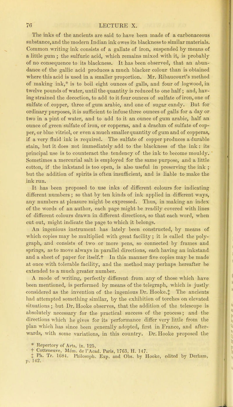 The inks of the ancients are said to have been made of a carbonaceous substance, and the modern Indian ink owes its blackness to similar materials. Common writing ink consists of a gallate of iron, suspended by means of a little gum ; the sulfuric acid, wliich remains mixed with it, is probabl}’’ of no consequence to its blackness. It has been observed, that an abun- dance of the gallic acid produces a much blacker colour than is obtained where this acid is used in a smaller proportion. Mr. Ribaucourt’s method of making ink,* is to boil eight ounces of galls, and four of logwood, in twelve pounds of water, until the quantity is reduced to one half; and, hav- ing strained the decoction, to add to it four ounces of sulfate of iron, one of sulfate of copper, three of gum arable, and one of sugar candy. But for ordinary purposes, it is sufficient to infuse three ounces of galls for a day or two in a pint of water, and to add to it an ounce of gum arable, half an ounce of green sulfate of iron, or copperas, and a drachm of sulfate of cop- per, or blue vitriol, or even a much smaller quantity of gum and of copperas, if a very fluid ink is required. The sulfate of copper produces a durable stain, but it does not immediately add to the blackness of the ink: its principal use is to counteract the tendency of the ink to become mouldy. Sometimes a mercurial salt is employed for the same purpose, and a little cotton, if the inkstand is too open, is also useful in pi-eserving the ink ; but the addition of spirits is often insufficient, and is liable to make the ink run. It has been proposed to use inks of different colours for indicating different numbers ; so that by ten kinds of ink applied in different ways, any numbers at pleasure might be expressed. Thus, in making an index of the words of an author, each page might be readily covered with lines of different colours drawn in different directions, so that each word, when ent out, might indicate the page to which it belongs. An ingenious instrument has lately been constnicted, by means of which copies may be multiplied with great facility; it is called the poly- graph, and consists of two or more pens, so connected by frames and springs, as to move always in parallel directions, each having an inkstand and a sheet of paper for itself.t In this manner five copies may be made at once with tolerable facility, and the method may perhaps hereafter be extended to a much greater number. A mode of writing, perfectly different from any of those which have been mentioned, is performed by means of the telegraph, which is justly considered as the invention of the ingenious Dr. Hooke.J The ancients liad attempted something similar, by the exhibition of torches on elevated situations ; but Dr. Hooke observes, that the addition of the telescope is absolutely necessary for the practical success of the process; and tlie directions which he gives for its performance differ very little from the plan which has since been generally adopted, first in France, and after- wards, with some variations, in this country. Dr. Hooke proposed the * Repertory of Arts, ix. 125. + Cotteneuve, IM6m. tie I’Acad. Paris, 1763, H. 147. t Ph. Tr. 1681. Philosoph. Exp. and Obs. by Hooke, edited by Derham, p. 142.