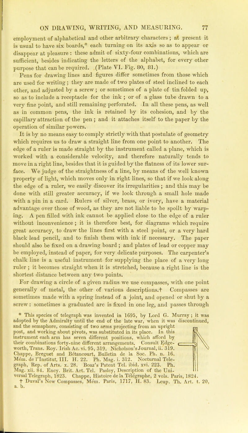 employment of alphabetical and other arbitrary characters ; at present it is usual to have six boards,* each turning on its axis so as to appear or disappear at pleasure : these admit of sixty-four combinations, which are sufficient, besides indicating the letters of the alphabet, for every other purpose that can be required. (Plate VI. Fig. 80, 81.) Pens for drawing lines and figures differ sometimes from those which are used for writing; they are made of two plates of steel inclined to each other, and adjusted by a screw; or sometimes of a plate of tin folded up, so as to include a receptacle for the ink ; or of a glass tube drawn to a very fine point, and still remaining perforated. In all these pens, as well as in common pens, the ink is retained by its cohesion, and by the capillary attraction of the pen ; and it attaches itself to the paper by the operation of similar powers. It is by no means easy to comply strictly with that postulate of geometry which requires us to draw a straight line from one point to another. The edge of a ruler is made straight by the instrument called a plane, which is worked with a considerable velocity, and therefore naturally tends to move in a right line, besides that it is guided by the flatness of its lower sur- face. We judge of the straightness of a line, by means of the well known property of light, which moves only in right lines, so that if we look along the edge of a ruler, we easily discover its irregularities; and this may be done with still greater accuracy, if we look through a small hole made ■with a pin in a card. Rulers of silver, brass, or ivory, have a material advantage over those of wood, as they are not liable to be spoilt by warp- ing. A pen filled -with ink cannot be applied close to the edge of a ruler without inconvenience ; it is therefore best, for diagrams which require great accuracy, to draw the lines first with a steel point, or a very hard black lead pencil, and to finish them with ink if necessary. The paper should also be fixed on a drawing board ; and plates of lead or copper may be employed, instead of paper, for very delicate purposes. The carpenter’s chalk line is a useful instrument for supplying the place of a very long ruler ; it becomes straight when it is stretched, because a right line is the shortest distance between any two points. For drawing a circle of a given radius we use compasses, with one point generally of metal, the other of various descriptions.t Compasses are sometimes made with a spring instead of a joint, and opened or shut by a screw: sometimes a graduated arc is fixed in one leg, and passes through * This species of telegraph -was invented in 1695, by Lord G. Murray ; it 'was adopted by the Admiralty until the end of the late war, when it was discontinued, and the semaphore, consisting of two arms projecting from an upright post, and working about pivots, was substituted in its place. In this instrument each arm has seven different positions, which afford by their combinations forty-nine different arrangements. Consult Edge- worth, Trans. Roy. Irish Ac. vi. 95, 319. Nicholson’s Journal, ii. 319. Chappe, Breguet and Betancourt, Bulletin de la Soc. Ph. n. 16. Mem. de I’Institut. III. H. 22. Ph. Mag. i. 312. Nocturnal Tele- graph, Rep. of Arts. x. 28. Boaz’s Patent Tel. ibid. xvi. 223. Ph. Mag. xii. 84. Ency. Brit. Art. Tel. Pasley, Description of the Uni- versal Telegraph, 1823. Chappe, Ilistoire dela Telegraphc, 2 vols. Paris, 1824. •f Duval’s New Compasses, Mem. Paris, 1717, H. 83. Leup. 'fh. Art. t. 20, a. b.