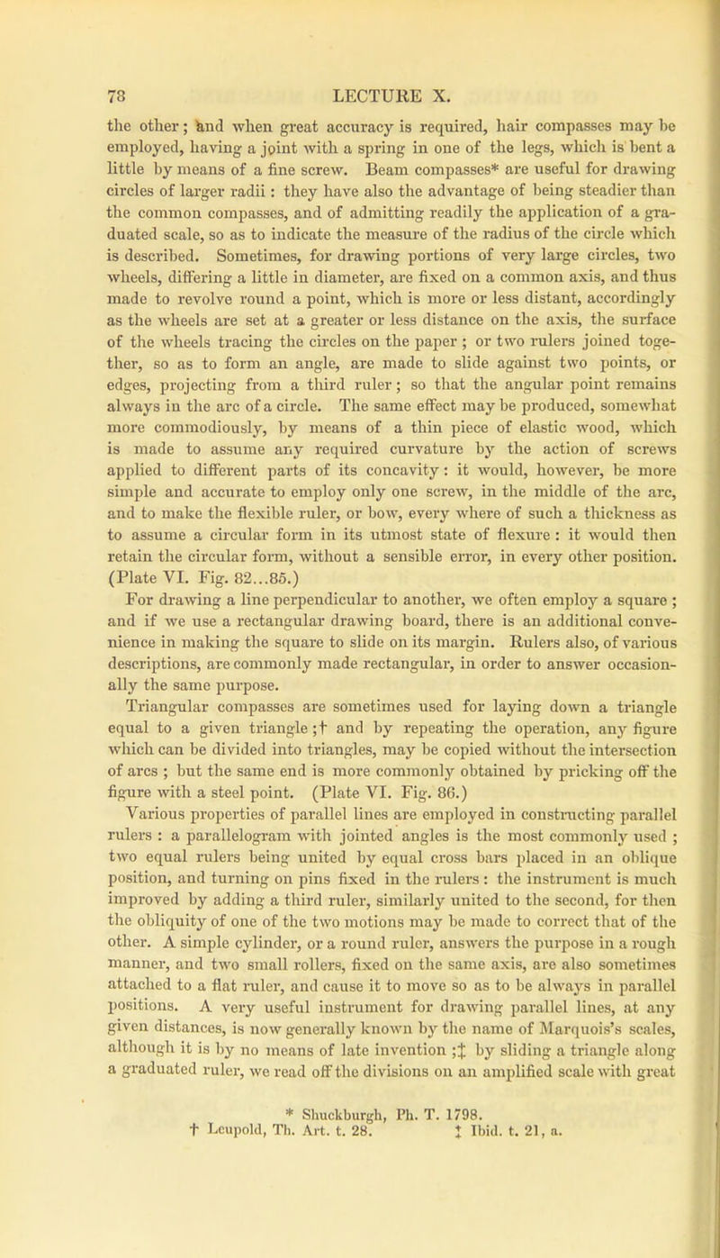 I 78 LECTURE X. the other; hnd when gi’eat accuracy is required, liair compasses may be ! employed, having a joint with a sjiring in one of the legs, which is bent a j little by means of a fine screw. Beam compasses* are useful for drawing ' circles of larger radii: they have also the advantage of being steadier than j the common compasses, and of admitting readily the application of a gra- ; duated scale, so as to indicate the measure of the radius of the circle which ! is described. Sometimes, for drawing portions of very large circles, two \ wheels, differing a little in diameter, are fixed on a common axis, and thus | made to revolve round a point, which is more or less distant, accordingly 1 as the wheels are set at a greater or less distance on the axis, the surface | of the wheels tracing the circles on the paper ; or two rulers joined toge- j ther, so as to form an angle, are made to slide against two points, or edges, projecting from a third ruler; so that the angular point remains j always in the arc of a circle. The same effect may be produced, somewhat more commodiously, by means of a thin piece of elastic wood, which is made to assume any required curvature by the action of screws applied to different parts of its concavity: it would, however, be more simple and accurate to employ only one screw, in the middle of the arc, and to make the flexible ruler, or bow, every where of such a thickness as to assume a circular form in its utmost state of flexure : it would then retain the circular form, without a sensible error, in every other position. (Plate VI. Fig. 82...85.) For drawing a line perpendicular to another, we often employ a square ; and if we use a rectangular drawing board, there is an additional conve- nience in making the square to slide on its margin. Rulers also, of various descriptions, are eommonly made rectangular, in order to answer occasion- ally the same purpose. Triangular compasses are sometimes used for laying down a triangle equal to a given triangle ;t aird by repeating the operation, anj'^ figure which can be divided into triangles, may be copied without the intersection of arcs ; but the same end is more commonly obtained by pricking off the figure with a steel point. (Plate VI. Fig. 86.) Various properties of parallel lines are employed in constracting parallel rulers : a parallelogram with jointed angles is the most commonly used ; j two equal rulers being united by equal cross bars placed in an oblique I position, and turning on pins fixed in the rulers : the instrument is mueh j improved by adding a third ruler, similarly united to the second, for then | the obliquity of one of the two motions may be made to correct that of the other. A simple cylinder, or a round ruler, answers the purpose in a rough manner, and two small rollers, fixed on the same axis, are also sometimes attached to a flat ruler, and cause it to move so as to be always in parallel positions. A very useful instrument for drawing parallel lines, at any given distances, is now generally known by the name of Marquois’s scales, although it is by no means of late invention by sliding a triangle along a graduated ruler, we read off the divisions oil an amplified scale with great * Shuckburgh, Ph. T. 1798. t Lcupold, Th. Art. t. 28. * Ibid. t. 21, a.