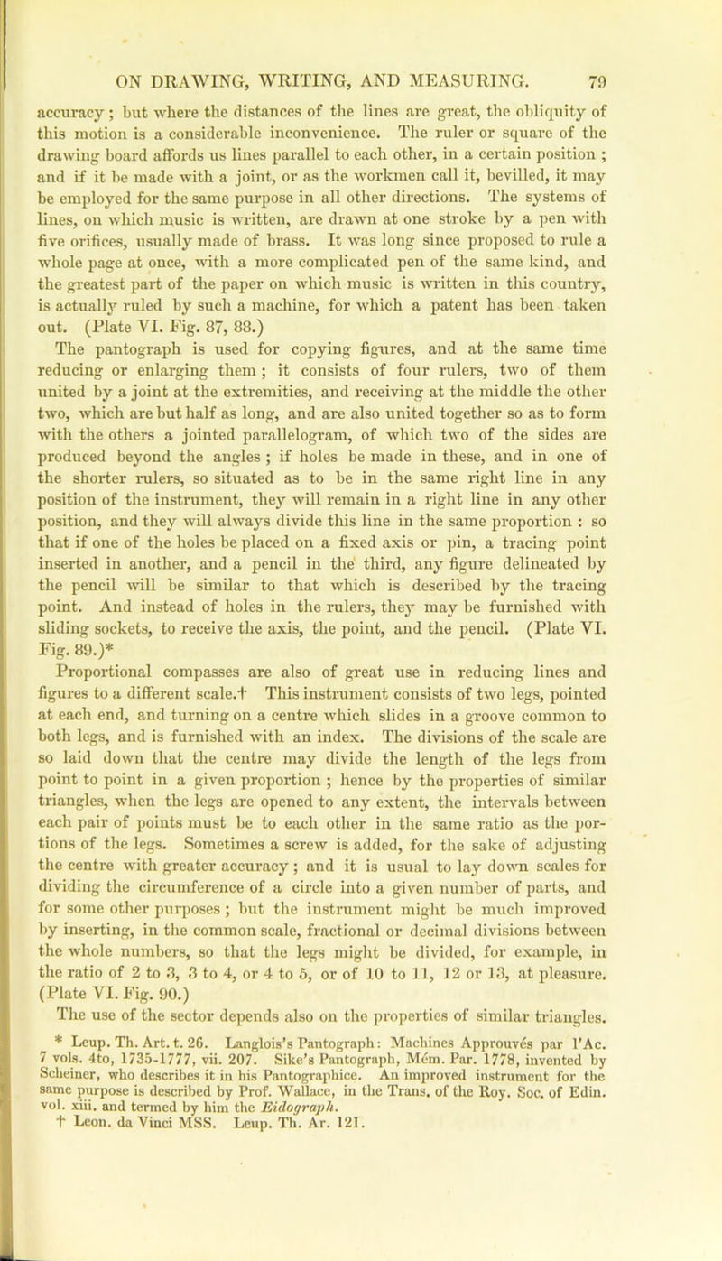 accuracy ; but wliere the distances of the lines are great, the obliquity of this motion is a considerable inconvenience. The ruler or square of the drawing board affords us lines parallel to each other, in a certain position ; and if it be made with a joint, or as the workmen call it, bevilled, it may be employed for the same purpose in all other directions. The systems of lines, on which music is written, are drawn at one stroke by a pen with five orifices, usually made of brass. It was long since proposed to rule a whole page at once, with a more complicated pen of the same kind, and the greatest part of the paper on which music is written in this country, is actually ruled by such a machine, for which a patent has been taken out. (Plate VI. Fig. 87, 88.) The pantograph is used for copying figures, and at the same time reducing or enlarging them; it consists of four rulers, two of them united by a joint at the extremities, and receiving at the middle the other two, which are but half as long, and are also united together so as to form with the others a jointed parallelogram, of which two of the sides are produced beyond the angles ; if holes be made in these, and in one of the shorter rulers, so situated as to be in the same right line in any position of the instrument, they will remain in a right line in any other position, and they will always divide this line in the same proportion : so that if one of the holes be placed on a fixed axis or pin, a tracing point inserted in another, and a pencil in the' third, any figure delineated by the pencil will be similar to that which is described by the tracing point. And instead of holes in the rulers, they may be furnished with sliding sockets, to receive the axis, the point, and the pencil. (Plate VI. Fig. 89.)* Proportional compasses are also of great use in reducing lines and figures to a different scale.'b This instrument consists of two legs, pointed at each end, and turning on a centre which slides in a groove common to both legs, and is furnished with an index. The divisions of the scale are so laid down that the centre may divide the length of the legs from point to point in a given proportion ; hence by the properties of similar triangles, when the legs are opened to any extent, the intervals between each pair of points must be to each other in the same ratio as the por- tions of the legs. Sometimes a screw is added, for the sake of adjusting the centre with greater accuracy ; and it is usual to lay down scales for dividing the circumference of a circle into a given number of parts, and for some other purposes; but the instrument might be much improved by inserting, in the common scale, fractional or decimal divisions between the whole numbers, so that the legs might be divided, for example, in the ratio of 2 to 8, 3 to 4, or 4 to 6, or of 10 to 11, 12 or 13, at pleasure. (Plate VI. Fig. 90.) The use of the sector depends also on the properties of similar triangles. * Leup. Th. Art. t. 2G. Langlois’s Pantograph: Machines Approuvds par I’Ac. 7 vols. 4to, 1735-1777, vii. 207. Sike’s Pantograph, Mem. Par. 1778, invented by Scheiner, who describes it in his Pantographice. An improved instrument for the same purpose is described by Prof. Wallace, in the Trans, of the Iloy. Soc. of Edin. vol. xiii. and termed by him the Eidograph. t Leon, da Vinci MSS. Leup. Th. Ar. 121.