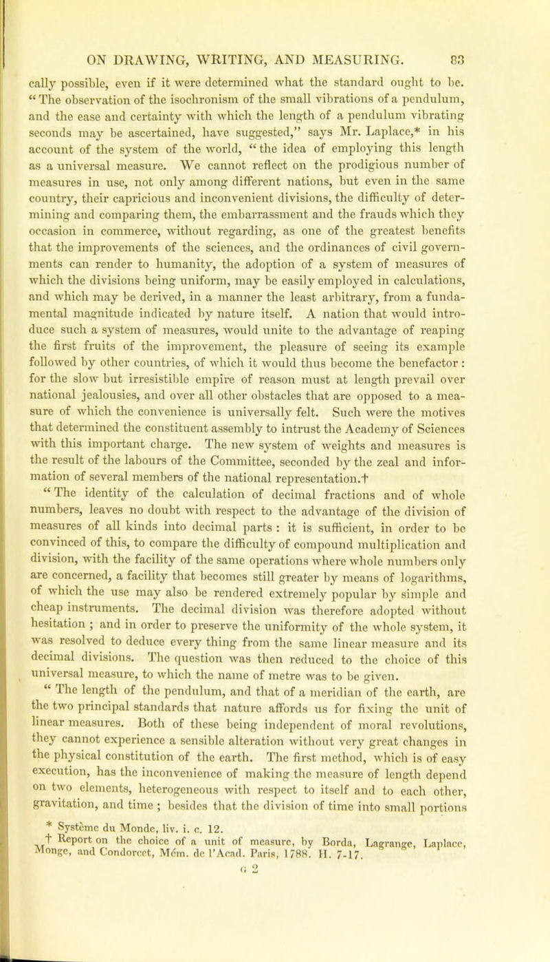 cally possible, even if it were determined what the standard ought to he. “ The observation of the isoclironism of the small vibrations of a pendulum, and the ease and certainty with which the length of a pendulum vibrating seconds may be ascertained, have suggested,” says ]\Ir. Laplace,* in his account of the system of the world, “ tire idea of employing this lengtli as a universal measure. We cannot reflect on the prodigious number of measures in use, not only among different nations, but even in the same countr}’, their capricious and inconvenient divisions, the difficulty of deter- mining and comparing them, the embarrassment and the frauds which they occasion in commerce, without regarding, as one of the greatest benefits that the improvements of the sciences, and the ordinances of civil govern- ments can render to humanity, the adoption of a system of measures of which the divisions being unifonn, may be easily employed in calculations, and which may be derived, in a manner the least arbitrary, from a funda- mental magnitude indicated by nature itself. A nation that would intro- duce such a system of measures, would unite to the advantage of reaping the first fruits of the improvement, the pleasure of seeing its example followed by other countries, of which it would thus become the benefactor: for the slow but irresistible empire of reason must at length prevail over national jealousies, and over all other obstacles that are opposed to a mea- sure of which the convenience is universally felt. Such wei’e the motives that determined the constituent assembly to intrust the Academy of Sciences with this important charge. The new system of weights and measures is the result of the labours of the Committee, seconded by the zeal and infor- mation of several members of the national representation.t “ The identity of the calculation of decimal fractions and of whole numbers, leaves no doubt with respect to the advantage of the division of measures of all kinds into decimal parts : it is sufficient, in order to be convinced of this, to compare the difficulty of compound multiplication and division, with the facility of the same operations Avhere whole numbers only are concerned, a facility that becomes still greater by means of logarithms, of Avhich the use may also be rendered extremely popular by simple and cheap instruments. The decimal division Avas therefore adopted Avithout hesitation ; and in order to preserve the uniformity of the whole system, it was resolved to deduce every thing from the same linear measure and its decimal divisions. The question Avas then reduced to the choice of tlris universal measure, to Avhich the name of metre Avas to be giA'en. “ The length of the pendulum, and that of a meridian of the earth, arc the two principal standards that nature affords us for fixing the unit of linear measures. Both of these being independent of moral revolutions, they cannot experience a sensible alteration Avithout very great changes in the physical constitution of the earth. Tlie first method, Avhich is of easy execution, has the inconvenience of making the measure of length depend on tAvo elements, heterogeneous with respect to itself and to each other, gravitation, and time ; besides that the division of time into small portions * Systemc du Monde, liv. i. c. 12. t Report on the choice of n unit of measure, hy Borda, Lng-ranjre, T.aplncc, Monge, and Condorcet, Mdm. de I’Acad. Paris, 1788. 11. 7-17.
