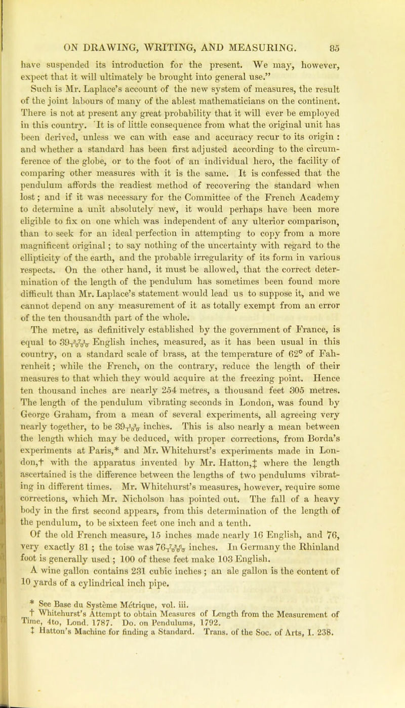 have suspended its introduction for the present. We may, liowever, expect that it will ultimately be brought into general use.” Such is Mr. Laplace’s account of the new system of measures, the result of the joint labours of many of the ablest mathematicians on the continent. There is not at present any great probability that it will ever be employed in this country. It is of little consequence from what the original unit has been derived, unless we can ■with ease and accuracy recur to its origin : and whether a standard has been first adjusted according to the circum- fei'ence of the globe, or to the foot of an individual hero, the facility of comparing other measures with it is the same. It is confessed that the pendulum affords the readiest method of recovering the standard when lost; and if it was necessary for the Committee of the French Academy to detei-mine a unit absolutely new, it would perhaps have been more eligible to fix on one which was independent of any ulterior comparison, than to seek for an ideal perfection in attempting to copy from a more magnificent original; to say nothing of the uncertainty with regard to the ellipticity of the earth, and the probable irregularity of its form in various respects. On the other hand, it must be allowed, that the correct deter- mination of the length of the pendulum has sometimes been found more difficult than Mr. Laplace’s statement would lead us to suppose it, and we cannot depend on any measurement of it as totally exempt from an error of the ten thousandth part of the whole. The metre, as definitively established by the government of France, is equal to 39t^^ Enghsh inches, measured, as it has been usual in this country, on a standard scale of brass, at the temperature of 62° of Fah- renheit; while the French, on the contrary, reduce the length of their measures to that which they would acquire at the freezing point. Hence ten thousand inches are nearly 254 metres, a thousand feet 305 metres. I’he lengtli of the pendulum vibrating seconds in London, was found by George Graham, from a mean of several experiments, all agreeing very nearly together, to be 39-iVo- inches. This is also nearly a mean between the length wliich may be deduced, with proper corrections, from Borda’s experiments at Paris,* and Mr. Whitehurst’s experiments made in Lon- don,t with the apparatus invented by Mr. Hatton,J where the length ascei-tained is the difference between the lengths of two pendulums vibrat- ing in different times. Mr. Whitehurst’s measures, however, require some corrections, which Mr. Nicholson has pointed out. The fall of a heavy body in the first second appears, from this determination of the length of the pendulum, to be sixteen feet one inch and a tenth. Of the old French measure, 15 inches made nearly 16 English, and 76, very exactly 81 ; the toise was 7G-^tPu inches. In Germany the Rhinland foot is generally used ; 100 of these feet make 103 English. A wine gallon contains 231 cubic inches ; an ale gallon is the content of 10 yards of a cylindrical inch pipe. * See Base du Systeme Metrique, vol. iii. t Whitehurst’s Attempt to obtain Measures of Length from the Measurement of Time, 4to, l.ond. 1787. Do. on Pendulums, 1792. + Hatton’s Machine for finding a Standard. Trans, of the Soc. of Arts, I. 238.