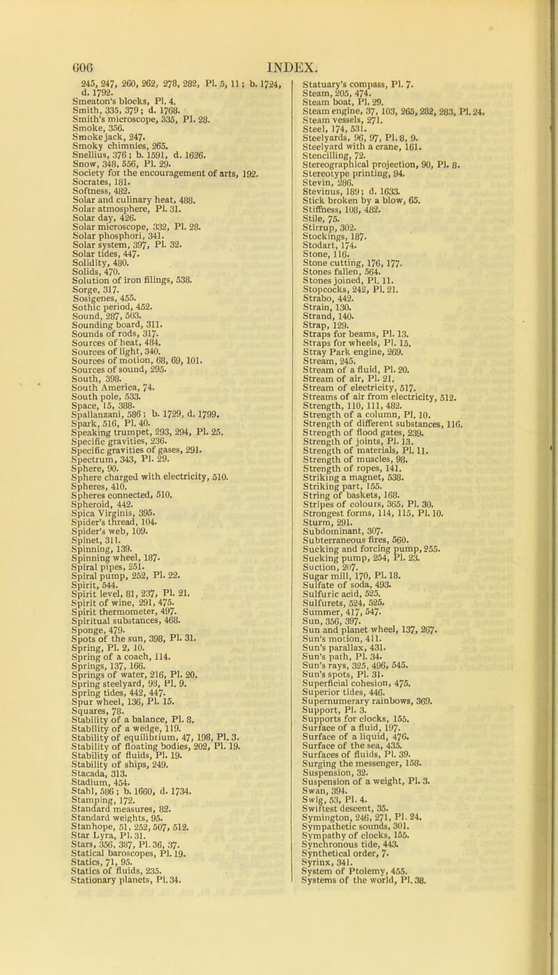 GOG INDEX, 245, 247, 2G0, 2G2, 278, 282, PI. 5, 11; b. 1724, d. 1792. Smeaton’s blocks, PI. 4. Smith, 335, 379 i d. 17G8. Smith’s microscoiie, 335, PI. 28. Smoke, 356. Smoke jack, 247. Smoky chimnies, 265. Snellius, 376: b. 1591. d. 1626. Snow, 348, 556, PI. 29. Society for the encouragement of arts, 192. Socrates, 181. Softness, 482. Solar and culinary heat, 488. .Solar atmosphere, PI. 31. Solar day, 426. Solar microscope, 332, PI. 28. Solar phosphori, 341. Solar system, 397> PI. 32. Solar tides, 447. Solidity, 480. Solids, 470. Solution of iron filings, 538. Sorge, 317. Sosigenes, 455. Sothic period, 452. Sound, 287, 503. Sounding board, 311. Sounds of rods, 31?. Sources of heat, 484. Sources of light, 340. Sources of motion, 68, 69, 101. Sources of sound, 295. South, 398. South America, 74. South pole, 533. Space, 15, 388. Spallanzani, 586: b. 1729, d. 1799. Spark, 516, PI. 40. Speaking trumpet, 293, 294, PI. 25. Specific gravities, 236. Specific gravities of gases, 291. Spectrum, 343, PI. 29. Sphere, 90. Sphere charged with electricity, 510. Spheres, 410. Spheres connected, 510. Spheroid, 442. Spica Virginis, 395. Spider’s thread, 104. Spider’s web, 109. Spinet, 311. Spinning, 139. Spinning wheel, 187. Spiral pipes, 251. Spiral pump, 262, PI. 22. Spirit, 544. Spirit level, 81, 237, PI. 21. Spirit of wine, 291, 475. Spirit thermometer, 497. Spiritual substances, 468. Sponge, 479. Spots of the sun, 398, PI. 31. Spring, PI. 2, 10. Spring of a coach, 114. Springs, 137,166. Springs of water, 216, PI. 20. Spring steelyard, 98, PI. 9. Spring tides, 442, 447. Spur wheel, 136, PI. 15. Squares, 78. Stability of a balance, PI. 8. Stability of a wedge, 119. Stability of equilibrium, 47, 198, PI. 3. Stability of floating bodies, 202, PI. 19. Stability of fluids, PI. 19. Stability of ships, 249. Stacada, 313. Stadium, 454. Stahl, 586 ; b. 1660, d. 1734. Stamping, 172. Standard measures, 82. Standard weights, 95. Stanhope, 61. 252,507, 512. Star Lyra, PI. 31. Stars, 356, 387, PI. 36, 37. Statical baroscopes, PI. 19. Statics, 71, 95. Statics of fluids, 235. Stationary planets, PI. 34. Statuary’s compass, PI. 7. Steam, 205, 474. Steam boat, PI. 29. Steam engine, 37, 103, 265,282, 28.3, PI. 24. Steam vessels, 27l. Steel, 174, 531. Steelyards, 96, 97, PI. 8, 9. Steelyard with a crane, 161. Stencilling, 72. Stereographical projection, 90, PI. 8. Stereotype printing, 94. Stevin, 286. Stevinus, 189; d. 1633. Stick broken by a blow, 65. Stifiness, 108, 482. Stile, 75. Stirrup, 302. Stockings, 187. Stodart, 174. Stone, 116. Stone cutting, 176, 177. Stones fallen, 564. Stones joined, PI. 11. Stopcocks, 242, PI. 21. Strabo, 442. Strain, 130. Strand, 140. Strap, 12.9. Straps for beams, PI. 1.3. Straps for wheels, PI. 15. Stray Park engine, 269. Stream, 245. Stream of a fluid, PI. 20. Stream of air, PI. 21. Stream of electricity, 517. Streams of air from electricity, 512. Strength, 110, 111, 482. Strength of a column, PI. 10. Strength of different substances, 116. S trench of flood gates, 239. Strength of joints, PI. 13. Strength of materials, PI. 11. Strength of muscles, 98. Strength of ropes, 141. Striking a magnet, 538. Striking part, 155. String of baskets, 168. Stripes of colours, 365, PI. 30. Strongest forms, 114,115, PI. 10. Sturm, 291. Subdominant, 307. Subterraneous fires, 560. Sucking and forcing pump, 255. Sucking pump, 254, PI. 23. Suction, 207. Sugar mill, 170, PI. 18. Sulfate of soda, 493. Sulfuric acid, 525. Sulfurets, 524, 525. Summer, 417,547. Sun, 356, 397. Sun and planet wheel, 137, 267- Sun’s motion, 411. Sun’s parallax, 431. Sun’s path, PI. 34. Sun’s rays, 325, 496, 545. Sun’s spots, PI. .31. Superficial cohesion, 475. Superior tides, 446. Supernumerary rainbows, 369. Support, PI. 3. Supports for clocks, 155. Surface of a fluid, 197- Surface of a liquid, 476. Surface of the sea, 435. Surfaces of fluids, PI. 39. Surging the messenger, 158. Suspension, 32. Suspension of a weight, PI. 3. Swan, 394. Swig, 5.3, PI. 4. Swittest descent, .35. Symington, 246, 2?1, PI. 24. Sympathetic sounds, 301. Sympathy of clocks, 155. Syncnronous tide, 443. Synthetical order, 7- Syrinx, 341. System of Ptolemy, 455. Systems of the world, PI. 38.