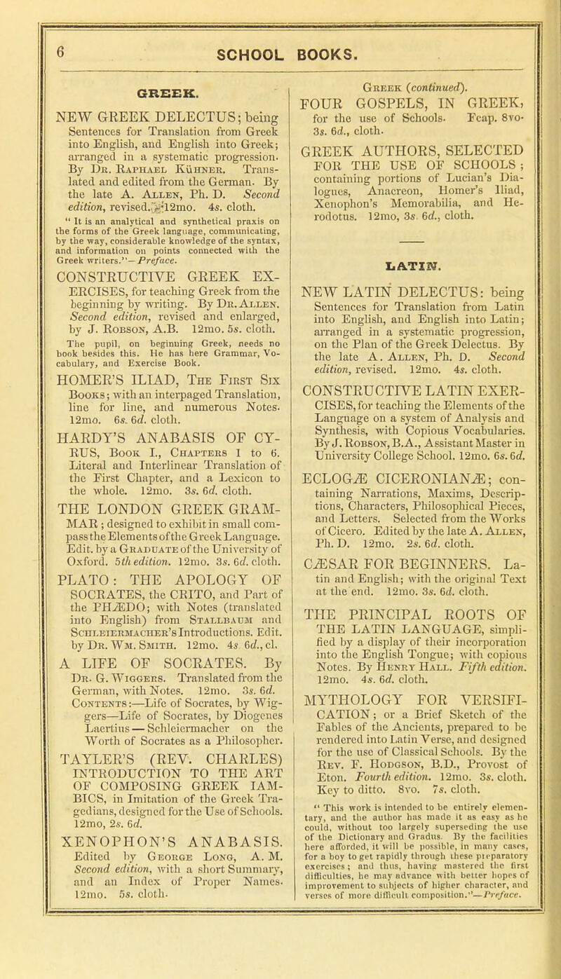 GREEK. NEW GREEK DELECTUS; being Sentences for Translation from Greek into English, and English into Greek; arranged in a systematic progression. By Dr. Raphael Kuhner. Trans- lated and edited from the Gennan. By the late A. Allen, Ph. D. Second edition, re>'ised.5;’12mo. 4s. cloth. “ It is an analytical and synthetical praxis on the forms of the Greek language, communicating, by the way, considerable knowledge of the syntax, and information on points connected with the Greek writers.”—/^re/«ce. CONSTRUCTIVE GREEK EX- ERCISES, for teaching Greek from the beginning by writing. By Dr. Allen. Second edition, revised and enlarged, hy J. Robson, A.B. 12mo. 5s. cloth. The pupil, on beginning Greek, needs no book besides this. He has here Grammar, Vo- cabulary, and Exercise Book. HOIMER’S ILIAD, Thk First Six Books; with an interpaged Translation, line for line, and numerous Notes. 12mo. 6s. 6rf. cloth. HARDY’S ANABASIS OF CY- RUS, Book L, Chapters 1 to 6. Literal and Interlinear Translation of the First Chapter, and a Lexicon to the whole. 12mo. 3s. 6A cloth. THE LONDON GREEK GRAM- MAR ; designed to exhibit in small com- pass the Elemen ts of the G reek Langu age. Edit, hy a Grahuate of the University of Oxford. 5th edition. 12mo. 3s. 6t/. cloth. PLATO: THE APOLOGY OF SOCRATES, the CRITO, and Part of the PHiEDO; with Notes (translated into English) from Stallbahm and Schleiermaciier’sIntroductions. Edit, by Dr. Wm. Smith. 12mo. 4s 6t/.,cl. A LIFE OF SOCRATES. By Dr. G. Wiggers. Translated from the German, with Notes. 12mo. 3s. 6d. Contents:—Life of Socrates, by Wig- gers—Life of Socrates, by Diogenes Laertius — SchleieiTnaeher on the Worth of Socrates as a Philosopher. TAYLER’S (REV. CHARLES) INTRODUCTION TO THE ART OP COMPOSING GREEK IAM- BICS, in Imitation of the Greek Tra- gedians, designed for the Use of Schools. 12mo, 2«. Od. XENOPHON’S ANABASIS. Edited hy George Long, A. M. Second edition, with a short Summary, and an Index of Proper Names- 12mo. 5s. eloth. Greek {continued). FOUR GOSPELS, IN GREEK, for the use of Schools. Ecap. 8vo- 3s. 6d., cloth. GREEK AUTHORS, SELECTED EOR THE USE OF SCHOOLS ; containing portions of Lucian’s Dia- logues, An.acreon, Homer’s Iliad, Xenophon’s Memorabilia, and He- rodotus. 12mo, 3s. 6rf., cloth. LATIN. NEW LATIN DELECTUS: being Sentences for Translation from Latin into English, and English into Latin; arranged in a systematic progression, on the Plan of the Greek Delectus. By the late A. Allen, Ph. D. Second edition, rcHsed. 12mo. 4s. cloth. CONSTRUCTIVE LATIN EXER- CISES, for teaching the Elements of the Language on a system of Analysis and Synthesis, with Copious Vocabul.aries. By J. Robson, B.A., Assistant Master in University College School. 12mo. 6s. 6<f. ECLOG^ CICERONIAN^; con- taining Narrations, Maxims, Descrip- tions, Characters, Philosopliical Pieces, and Letters. Selected from the Works of Cicero. Edited by the late A. Allen, Ph. D. 12mo. 2s. 5d. cloth. C^SAR FOR BEGINNERS. La- tin and English; with the original Text at the end. 12mo. 3s. 6d. cloth. THE PRINCIPAL ROOTS OF THE LATIN LANGUAGE, simpli- fied hy a display of their incorporation into the English Tongue; with copious Notes. By Henry Hall. Fifth edition. 12mo. 4s. 6(f. cloth. MYTHOLOGY FOR VERSIFI- CATION ; or a Brief Sketch of the , Fables of the Ancients, prepared to be | rendered into Latin Verse, and designed for the use of Classical Schools. By the Rev. F. Hodgson, B.D., Provost of Eton. Fourth edition. 12mo. 3s. cloth. Key to ditto. 8vo. 7s. cloth. “ This work is intradeci to be entirely elemen- tary, and the author has made it as easy as he could, without too largely superseding the use of the Dictionary and Gradus. By the facilities here afforded, it will be possible, in many cases, for a boy to get rapidly through these pieparatory c.xercises; and thus, having mastered the first difliculties, he may advance with better hopes of improvement to subjects of higher character, and j verses of more diflicult composition.’’—Preface. i