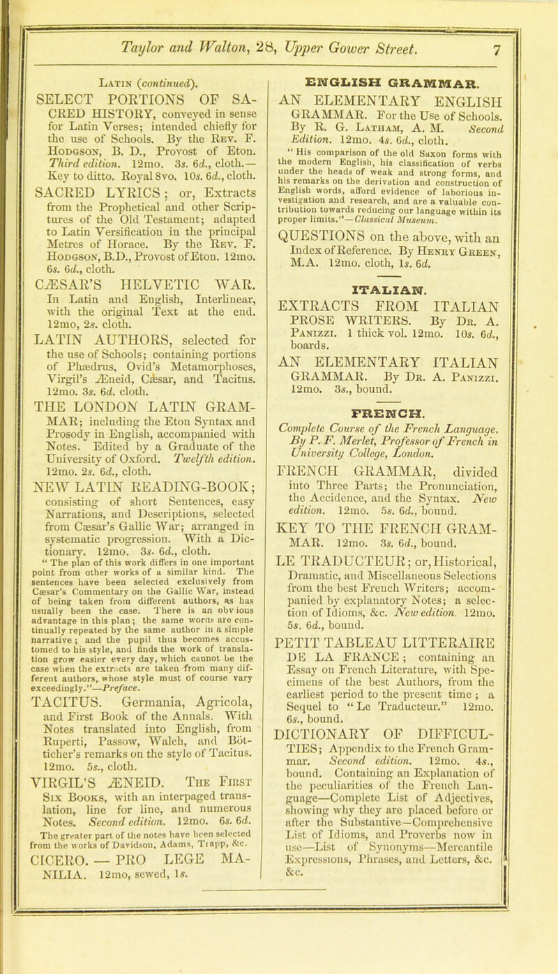 Latin (continued). SELECT PORTIONS OF SA- CRED HISTORY, conveyed in sense for Latin Verses; intended chiefly for the use of Schools. By the Rev. E. Hodgson, B. D., Provost of Eton. Third edition. 12mo. 3s. 6d., cloth.— Key to ditto. Royal 8vo. 10s. 6d., cloth. SACRED LYRICS; or, Extracts from the Prophetical and other Scrip- tures of the Old Testament; adapted to Latin Versification in the principal Metres of Horace. By the Rev. E. Hodgson, B.D., Provost of Eton. 12mo. 6s. 6d., cloth. CESAR’S HELVETIC WAR. In Latin and English, Interlinear, with the original Text at the end. 12mo, 2s. cloth. LATIN AUTHORS, selected for the use of Schools; containing portions of Plitedrus, Ovid’s Metamorphoses, Virgil’s .®neid, Cfeai', and Tacitus. 12mo. 3s. 6d. cloth. THE LONDON LATIN GRAM- MAR ; including the Eton Syntax and Prosody in English, accompanied with Notes. Edited by a Graduate of the University of Oxford. Twelfth edition. 12mo. 2s. 6d., cloth. NEW LATIN READING-BOOK; consisting of short Sentences, easy Narrations, and Descriptions, selected from Cffisar’s Gallic War; arranged in systematic progression. With a Dic- tionary. 12mo. 3s. 6d., cloth. ** The plan of this work differs in one important point from other works of a similar kind. The sentences have been selected exclusively from Caesar’s Commentary on the Gallic War, instead of bein^ taken from different authors, as has usually been the case. There is an obv ious advantage in this plan; the same w’oras are con- tinually repeated by the same author in a simple narrative; and the pupil thus becomes accus- tomed to his style, and finds the work of transla- tion grow easier every day, which cannot be the case when the extracts are taken from many dif- ferent authors, whose style must of course vary exceedingly.”—Preface. TACITUS. Germania, Agricola, and Eirst Book of the Annals. With Notes translated into English, from Ruperti, Passow, Walch, and Bbl- ticher’s remarks on the style of Tacitus. 12mo. 5s., cloth. VIRGIL’S .^NEID. The First Six Books, with an interpaged trans- lation, line for line, and numerous Notes. Second edition. 12mo. 6s. 6d. The gre.iter part of the notes have been selected from the works of Davidson, Adams, Tiapp, &c. CICERO. —• FRO LEGE MA- NILIA. 12mo, sewed. Is. ENGIiISH GRAIKIKIAR. AN ELEMENTARY ENGLISH GRAMMAR. For the Use of Schools. By R. G. Latham, A. M. Second Edition. 12mo. 4s. 6d., cloth. “ His comparison of the old Saxon forms with the modern English, his classification of verbs under the heads of weak and strong forms, and his remarks on the derivation and construction of English words, afford evidence of laborious in- vestigation and research, and are a valuable con- tribution towards reducing our language within its proper limits.”—Cfusstcal Museum. QUESTIONS on the above, with an Index of Reference. By Henry Green, M.A. 12mo. cloth. Is. 6d. ITALIAN. EXTRACTS FROM ITALIAN PROSE WRITERS. By Dr. A. Panizzi. 1 thick vol. 12mo. 10s. 6d., boards. AN ELEMENTARY ITALIAN GRAMMAR. By Dr. A. Panizzi. 12mo. 3s., bound. FRENCH. Complete Course of the French Language. By P. F. Merlet, Professor of French in University College, London. FRENCH GRAMMAR, divided into Three Parts; the Pronunciation, the Accidence, and the Syntax. New edition. 12mo. 5s. 6d., bound. KEY TO THE FRENCH GRAM- MAR. 12mo. 3s. 6d., bound, LE TRADUCTEUR; or,Historical, Dramatic, and Miscellaneous Selections from the best French Writers; accom- panied by explanatory Notes; a selec- tion of Idioms, &c. New edition. 12mo. 5s. 6d., bound. PETIT TABLEAU LITTERAIRE DE LA FRANCE ; containing an Essay on French Literature, with Spe- cimens of the best Authoi-s, from the earliest period to the present time ; a Sequel to “ Le Traducteur.” 12mo. 6s., bound. DICTIONARY OF DIFFICUL- TIES; Appendix to the French Gram- mar. Second edition. 12mo. 4s., bound. Containing an Explanation of the peculiarities of the French Lan- guage—Complete List of Adjectives, showing why they are placed before or after the Substantive—Comprehensive List of Idioms, and Proverbs now in use—List of Synonyms—Mercantile Expressions, Phrases, and Letters, &c. &c.