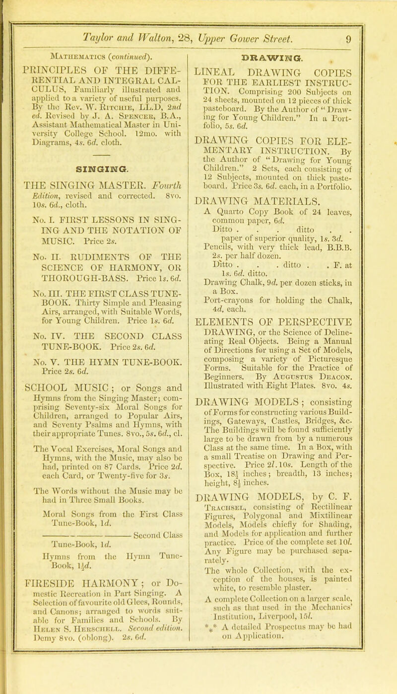 ]\La.tiiematics {continued). PRINCIPLES OF THE DIFFE- RENTIAL AND INTEGRAL CAL- CULUS, Eamiliiirly illustrated and ai)plied to a variety of useful purposes. By the Rev. W. Ritchie, LL.D, 2nd ed. Revised by J. A. Spencek, B.A., Assistant Mathematical Master in Uni- versity College School. 12nio. with Diagrams, 4s. Crf. cloth. SINGING. THE SINGING MASTEPt. Fourth Edition, revised and coiTeeted. 8vo. 10s. Qd., cloth. No. I. FIRST LESSONS IN SING- ING AND THE NOTATION OF MUSIC. Price 2s. No. II. RUDIMENTS OF THE SCIENCE OF HARMONY, OR TPIOROUGH-BASS. Price Is. 6rf. No. in. THE FIRST CLASS TUNE- BOOK. Thirty Simple and Pleasing Airs, arranged, with Suitable Words, for Young Cliildren. Price Is. 6rf. No. IV. THE SECOND CLASS TUNE-BOOK. Price 2s. &d. No. V. THE HYMN TUNE-BOOK. Price 2s. Qd. SCHOOL MUSIC ; or Songs and Hymns from the Singing Master; com- prising Seventy-six Moral Songs for Children, arranged to Popular Airs, and Seventy Psalms and Hymns, with their appropriate Tunes. 8vo., 5s. Qd., cl. The Vocal Exercises, Moral Songs and Il3Tnns, with the Music, may also be had, printed on 87 Cards. Price 2d. each Card, or Twenty-five for 3s. The Words without the Music may be had in Three Small Books. Moral Songs from the First Class Tune-Book, \d. Second Class Time-Book, Id. Hymns from the Hymn Tune- Book, V4. FIRESIDE HARMONY; or Do- mestic Recreation in Part Singing. A Selection of favourite old Glec.s, Rounds, and Canons; arranged to words suit- able for Families and Schools. By IIei.en S. Heksoiiei.l. Second edition. Demy 8vo. (oblong). 2.s. Qd. DRAWING. LINEAL DRAWING COPIES FOR THE EARLIEST INSTRUC- TION. Comprising 200 Subjects on 24 sheets, mounted on 12 pieces of thick pasteboard. By the Author of “ Draw- ing for Young Children.” In a Port- folio, 5s. Qd. DRAWING COPIES FOR ELE- MENTARY INSTRUCTION. By the Author of “Drawing for Young Children.” 2 Sets, each consisting of 12 Subjects, mounted on tliiek paste- board. Price 3s. Qd. each, in a Portfolio. DRAWING MATERIALS. A Quarto Copy Book of 24 leaves, common paper, Qd. Ditto . . . ditto paper of superior quality, Is. 3d. Pencils, with very thick lead, B.B.B. 2s. per half dozen. Ditto . . . ditto . . F. at Is. Qd. ditto. Drawing Chalk, 9d. per dozen sticks, in a Box. Port-crayons for holding the Chalk, 4d. each. ELEMENTS OF PERSPECTIVE DRAWING, or the Science of Deline- ating Real Objects. Being a Manual of Directions for using a Set of Models, composing a variety of Pictm'esquc Forms. Suitable for the Practice of Beginners. By Augustus Deacon. Illustrated with Eight Plates. 8vo. 4s. DRAWING MODELS ; consisting of Forms for constnicting various Build- ings, Gateways, Castles, Bridges, &c. The Buildings will be found sufficiently large to be drawn from by a numerous Class at the same time. In a Box, with a small Treatise on Drawing and Per- spective. Price 2f. 10s. Length of the Box, 18;j inches; breadth, 13 inches; height, 8| inches. DRAWING MODELS, by C. F. Traciisel, consisting of Rectilinear Figures, Polj'gonal and Mixtilinear Models, Models chiefly for Shading, and Models for application and further practiec. Price of the complete set 10/. Any Figure may be purchased sepa- rately- The whole Collection, with the ex- ception of the houses, is painted white, to resemble plaster. A complete Collection on a larger scale, such as that used in the Meehanic.s’ Institution, Liverpool, 15/. A detailed I’rospcctus maj' be had on Aiiplication.