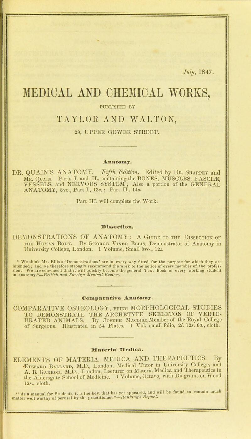 July, 1847. MEDICAL AND CHEMICAL WORKS, PUBLISHED BY TAYLOR AND WALTON, 28, UPPER GOWER STREET. Aiiatomj'. DR. QUAIN’S ANATOMY. Fifth Edition. Edited by Dr. Sharpey and Mr. Quain. Parts I. and II., containing the BONES, MUSCLES, FASCI.®, VESSELS, and NERVOUS SYSTEM ; Also a portion of the GENERiYL ANATOMY, 8vo., Part I., I3s. ; Part II., 14s. Part III. wiU complete the Work. I>iS8CCtioii. DEMONSTRATIONS OF ANATOMY ; A Guide to the Dissection of THE Human Body. By George Viner Ellis, Demonstrator of Anatomy in University College, London. 1 Volume, Small 8vo , 12s. “ We think Mr. Ellis's ‘ Demonstrations ’ are in every way fitted for the purpose for which they are intended ; and we therefore strongly recommend the work to the notice of every member of the profes- I sion. We are convinced that it will quickly become the general Text Book of every working student I in anatomy.”—British and Foreign Medical Review. Coniiiarative Anatomy. COMPARATIVE OSTEOLOGY, being MORPHOLOGICAL STUDIES TO DEMONSTRATE THE ARCHETYPE SKELETON OF VERTE- BRATED ANIMALS. By Joseph MACLiSE,Member of the Royal College of Surgeons. Illustrated in 54 Plates. 1 Vol. small folio, 2l, 12^. Gd., cloth. materia' meilica. ELEMENTS OF MATERIA MEDICA AND THERAPEUTICS. By -Edward B.allard, M.D., London, Medical Tutor in University College, and A. B Garrod, M.D., London, Lecturer on Materia Mediea and Therapeutics in the Aldersgate Sehool of Medicine. 1 Volume, Octavo, with Diagrams on B ood 12s., cloth. “ As a manual for Students, it is the best that has yet appeared, and will be found to contain much mailer well worthy of perusal by the practitioner.”—Hankings Haport,