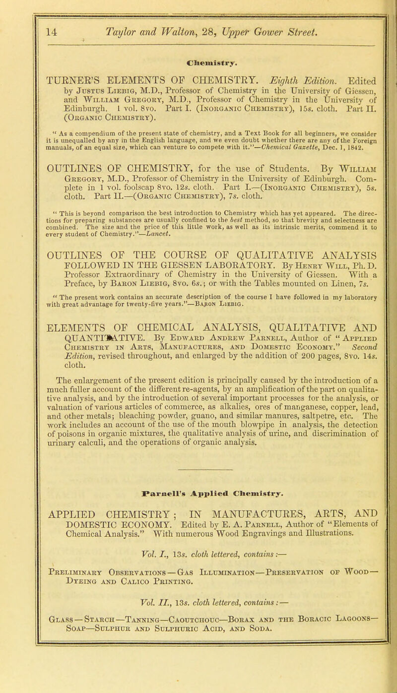 CIiemi«itry. TUENER’S ELEMENTS OF CHEMISTRY. Eighth Edition. Edited by Justus Liebig, M.D., Professor of Chemistry in the University of Giessen, and William Gregory, M.D., Professor of Chemistry in the University of Edinburgh, I vol. 8vo. Parti. (Inorganic CiiEinsTRY), 15«. eloth. Part II. (Organic Chemistry). “ As a compendium of the present state of chemistry, and a Text Book for all beginners, we consider it is unequalled by any in the English language, and we even doubt whether there are any of the Foreign manuals, of an equal size, which can venture to compete with it.”—Chemical Gazette, Dec. 1, 1842. OUTLINES OF CHEMISTRY, for the use of Students. By William Gregory, M.D., Professor of Chemistry in the University of Edinburgh. Com- plete in 1 vol. foolscap 8vo. 12s. cloth. Part I.—(Inorganic Chemistry), 5s. cloth. Part II.—(Organic Chemistry), 7s. cloth. “ This is beyond comparison the best introduction to Chemistry which has yet appeared. The direc- tions for preparing substances are usually confined to the best method, so that brevity and selectness are combined. The size and the price of this little work, as well as its intrinsic merits, commend it to every student of Chemistry.”—Lancet. OUTLINES OF THE COURSE OF QUALITATIVE ANALYSIS FOLLOWED IN THE GIESSEN LABORATORY. By Henry Will, Ph. D. Professor Extraordinary of Chemistry in the University of Giessen. With a Preface, by Baron Liebig, 8vo. 6s. ; or with the Tables mounted on Linen, 7s. “ The present work contains an accurate description of the course I have followed in my laboratory with great advantage for twenty-five years.**—Bajion Liebig. ELEMENTS OF CHEMICAL ANALYSIS, QUALITATIVE AND QUANTIJATIYE. By Edward Andrew Parnell, Author of “ Applied Chemistry in Arts, RIanufactures, and Domestic Economy.” Second Edition, revised throughout, and enlarged by the addition of 200 pages, 8vo. 14s. cloth. The enlargement of the present edition is principally caused by the introduction of a much fuller account of the diiFerent re-agents, by an amphfication of the part on qualita- tive analysis, and by the introduction of several important processes tor the analysis, or valuation of various articles of commerce, as alkalies, ores of manganese, copper, lead, and other metals; bleaching powder, guano, and similar manures, saltpetre, etc. The work includes an account of the use of the mouth blowpipe in analysis, the detection of poisons in organic mixtures, the qualitative analysis of urine, and discrimination of urinary calculi, and the operations of organic analysis. Parnell’s Aiiplied CUeniistry. APPLIED CHEMISTRY; IN MANUFACTURES, ARTS, AND DOMESTIC ECONOMY. Edited by E. A. Parnell, Author of “Elements of Chemical Analysis.” With numerous Wood Engravings and Illustrations. Vol. /., 13s. cloth lettered, contains:— Preliminary Observations — Gas Illusiination—Preservation op Wood— Dyeing and Calico Printing. Vol. II., 13s. cloth lettered, contains: — Glass — Starch—Tanning—Caoutchouc—Borax and the Boracic Lagoons— Soap—Sulphur and Sulphuric Acid, and Soda.