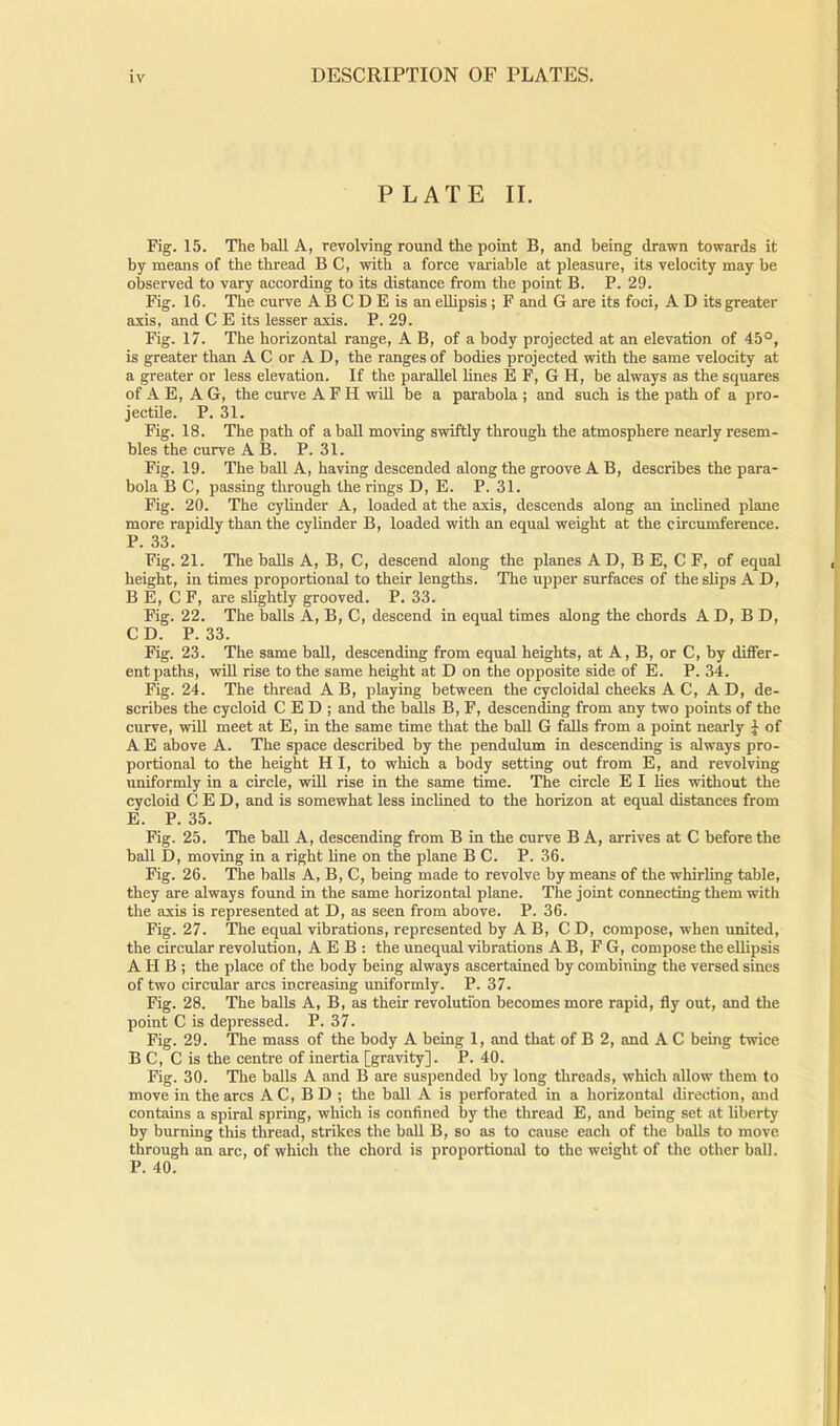 PLATE II. Fig. 15. The ball A, revolving round the point B, and being drawn towards it by means of the thread B C, with a force variable at pleasure, its velocity may be observed to vary according to its distance from the point B. P. 29. Fig. 16. The curve A B C D E is an ellipsis ; F and G are its foci, A D its greater axis, and C E its lesser axis. P. 29. Fig. 17. The horizontal range, A B, of a body projected at an elevation of 45°, is greater than A C or A D, the ranges of bodies projected with the same velocity at a greater or less elevation. If the parallel lines E F, G H, be always as the squares of A E, A G, the curve A F II will be a parabola ; and such is the path of a pro- jectile. P. 31. Fig. 18. The path of a ball moving swiftly through the atmosphere nearly resem- bles the curve A B. P. 31. Fig. 19. The ball A, having descended along the groove A B, describes the para- bola B C, passing through the rings D, E. P. 31. Fig. 20. The cylinder A, loaded at the axis, descends along an inclined plane more rapidly than the cylinder B, loaded with an equal weight at the circumference. P. 33. Fig. 21. The balls A, B, C, descend along the planes A D, B E, C F, of equal height, in times proportional to their lengths. The upper surfaces of the slips A D, B E, C F, are slightly grooved. P. 33. Fig. 22. The balls A, B, C, descend in equal times along the chords AD, BD, CD. P.33. Fig. 23. The same ball, descending from equal heights, at A, B, or C, by differ- ent paths, will rise to the same height at D on the opposite side of E. P. 34. Fig. 24. The thread A B, playing between the cycloidal cheeks AC, AD, de- scribes the cycloid C E D ; and the balls B, F, descending from any two points of the curve, will meet at E, in the same time that the ball G falls from a point nearly J of A E above A. The space described by the pendulum in descending is always pro- portional to the height HI, to which a body setting out from E, and revolving uniformly in a circle, will rise in the same time. The circle E I lies without the cycloid CED, and is somewhat less inclined to the horizon at equal distances from E. P. 35. Fig. 25. The ball A, descending from B in the curve B A, arrives at C before the ball D, moving in a right line on the plane B C. P. 36. Fig. 26. The balls A, B, C, being made to revolve by means of the whirling table, they are always found in the same horizontal plane. The joint connecting them with the axis is represented at D, as seen from above. P. 36. Fig. 27. The equal vibrations, represented by A B, C D, compose, when united, the circular revolution, A E B : the unequal vibrations A B, F G, compose the ellipsis A H B ; the place of the body being always ascertained by combining the versed sines of two circular arcs increasing uniformly. P. 37. Fig. 28. The balls A, B, as their revolution becomes more rapid, fly out, and the point C is depressed. P. 37. Fig. 29. The mass of the body A being 1, and that of B 2, and A C being twice B C, C is the centre of inertia [gravity]. P. 40. Fig. 30. The balls A and B are suspended by long threads, which allow them to move in the arcs A C, B D ; the ball A is perforated in a horizontal direction, and contains a spiral spring, which is confined by the thread E, and being set at liberty by burning this thread, strikes the ball B, so as to cause each of the balls to move through an arc, of which the chord is proportional to the weight of the other ball. P. 40.