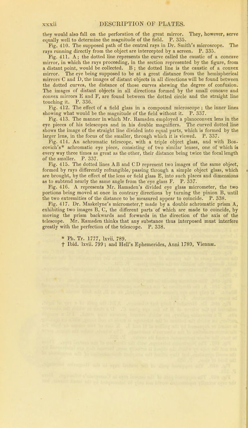 they would also fall on the perforation of the great mirror. They, however, serve equally well to determine the magnitude of the field. P. 335. Fig. 410. The supposed path of the central rays in Dr. Smith’s microscope. The rays running directly from the object are intercepted by a screen. P. 335. Fig. 411. A; the dotted line represents the curve called the caustic of a concave mirror, in which the rays proceeding, in the section represented by the figure, from a distant point, would be collected. B ; the dotted line is the caustic of a convex mirror. The eye being supposed to be at a great distance from the hemispherical mirrors C and D, the images of distant objects in all directions will be found between the dotted curves, the distance of those curves shewing the degree of confusion. The images of distant objects in all directions formed by the small concave and convex mirrors E and F, are found between the dotted circle and the straight line touching it. P. 336. Fig. 412. The effect of a field glass in a compound microscope ; the inner lines showing what would be the magnitude of the field without it. P. 337. Fig. 413. The manner in which Mr. Ramsden employed a planoconvex lens in the eye pieces of his telescopes and in his double magnifiers. The curved dotted line shows the image of the straight line divided into equal parts, which is formed by the larger lens, in the focus of the smaller, through which it is viewed. P. 337. Fig. 414. An achromatic telescope, with a triple object glass, and with Bos- covich’s* achromatic eye piece, consisting of two similar lenses, one of which is every way three times as great as the other, their distance being twice the focal length of the smaller. P. 337. Fig. 415. The dotted lines AB and CD represent two images of the same object, formed by rays differently refrangible, passing through a simple object glass, which i are brought, by the effect of the lens or field glass E, into such places and dimensions as to subtend nearly the same angle from the eye glass F. P. 337. Fig. 416. A represents Mr. Ramsden’s divided eye glass micrometer, the two portions being moved at once in contrary directions by turning the pinion B, until the two extremities of the distance to be measured appear to coincide. P. 338. Fig. 417. Dr. Maskelyne’s micrometer,f made by a double achromatic prism A, exhibiting two images B, C, the different parts of which are made to coincide, by moving the prism backwards and forwards in the direction of the axis of the telescope. Mr. Ramsden thinks that any substance thus interposed must interfere greatly with the perfection of the telescope. P. 338. * Ph. Tr. 1777, lxvii. 789. f Ibid, lxvii. 799; and Hell’s Ephemerides, Anni 1780, Vienna;.