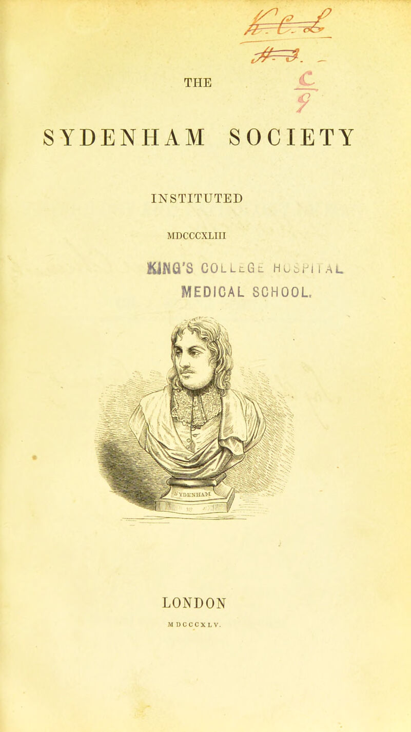 THE «^=3. _ c P ■: 9 ■ SYDENHAM SOCIETY INSTITUTED MDCCCXLIII KING'S COLLlGl HCbH I AL MEDICAL SCHOOL LONDON