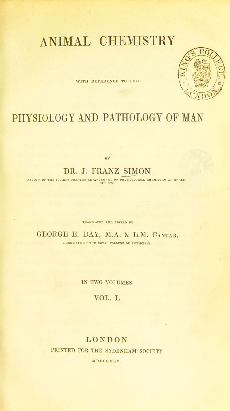 ANIMAL CHEMISTRY PHYSIOLOGY AND PATHOLOGY OF MAN DR. J. FRANZ SIMON FELLOW OF THE SOCIETY FOR THE ADVANCEMENT OF PHYSIOLOGICAL CHEMISTRY AT BERLIN ETC. ETC. TRANSLATED AND EDITED BY GEORGE E. DAY, M.A. & L.M. Cantab. LICENTIATE OF THE ROYAL COLLEGE OF PHYSICIANS. IN TWO VOLUMES YOL. I. LONDON PRINTED FOR THE SYDENHAM SOCIETY