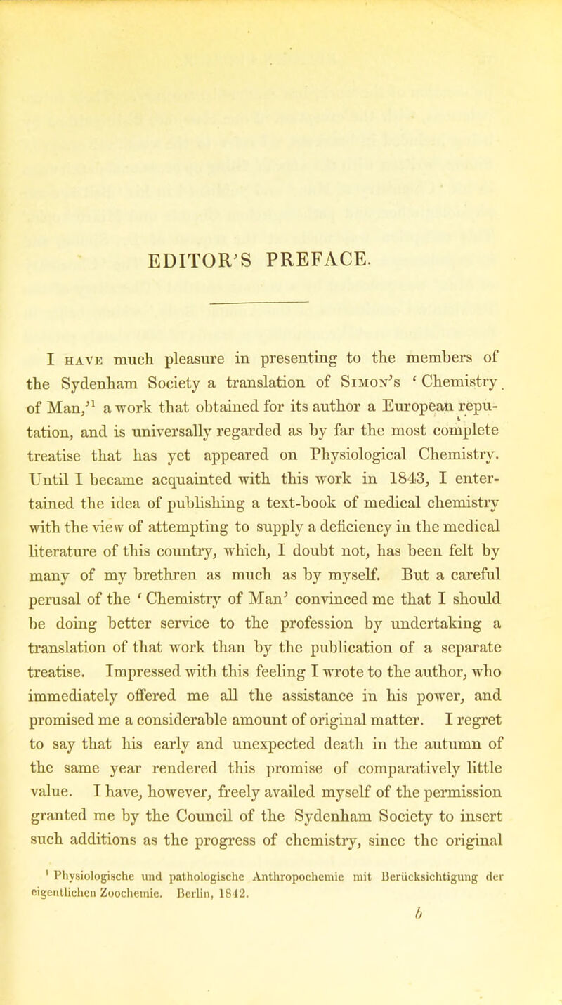 I have much pleasure in presenting to the members of the Sydenham Society a translation of Simon’s ‘ Chemistry of Man/1 a work that obtained for its author a European repu- tation, and is universally regarded as by far the most complete treatise that has yet appeared on Physiological Chemistry. Until I became acquainted with this work in 1843, I enter- tained the idea of publishing a text-book of medical chemistry with the view of attempting to supply a deficiency in the medical literature of this country, which, I doubt not, has been felt by many of my brethren as much as by myself. But a careful perusal of the f Chemistiy of Man’ convinced me that I should be doing better service to the profession by undertaking a translation of that work than by the publication of a separate treatise. Impressed with this feeling I wrote to the author, who immediately offered me all the assistance in his power, and promised me a considerable amount of original matter. I regret to say that his early and unexpected death in the autumn of the same year rendered this promise of comparatively little value. I have, however, freely availed myself of the permission granted me by the Council of the Sydenham Society to insert such additions as the progress of chemistry, since the original 1 Physiologische und pathologische Anthropochemie mit Beriicksichtigung der eigentlichen Zoocheinic. Berlin, 1842. h