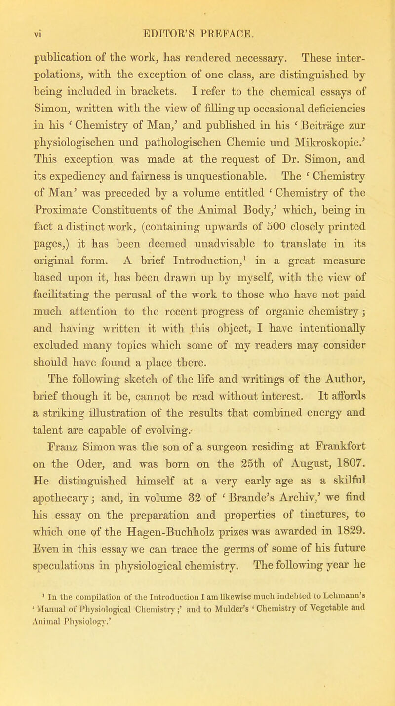 publication of the work, has rendered necessary. These inter- polations, with the exception of one class, are distinguished by being included in brackets. I refer to the chemical essays of Simon, written with the view of filling up occasional deficiencies in his f Chemistry of Man/ and published in his f Beitrage zur physiologischen und pathologischen Chemie imd Mikroskopie.' This exception was made at the request of Dr. Simon, and its expediency and fairness is unquestionable. The ‘ Chemistry of Man’ was preceded by a volume entitled 1 Chemistry of the Proximate Constituents of the Animal Body/ which, being in fact a distinct work, (containing upwards of 500 closely printed pages,) it has been deemed unadvisable to translate in its original form. A brief Introduction,1 in a great measure based upon it, has been drawn up by myself, with the view of facilitating the perusal of the work to those who have not paid much attention to the recent progress of organic chemistry; and having written it with this object, I have intentionally excluded many topics which some of my readers may consider should have found a place there. The following sketch of the life and writings of the Author, brief though it be, cannot be read without interest. It affords a striking illustration of the results that combined energy and talent are capable of evolving.- Franz Simon was the son of a surgeon residing at Frankfort on the Oder, and was born on the 25th of August, 1807. He distinguished himself at a very early age as a skilful apothecary; and, in volume 32 of ‘ Braude's Archiv/ we find his essay on the preparation and properties of tinctures, to which one of the Hagen-Buchholz prizes was awarded in 1829. Even in this essay we can trace the germs of some of his future speculations in physiological chemistry. The following year he 1 In the compilation of the Introduction I am likewise much indebted to Lehmann’s 1 Manual of Physiological Chemistryand to Mulder’s ‘ Chemistry of Vegetable and Animal Physiology.’